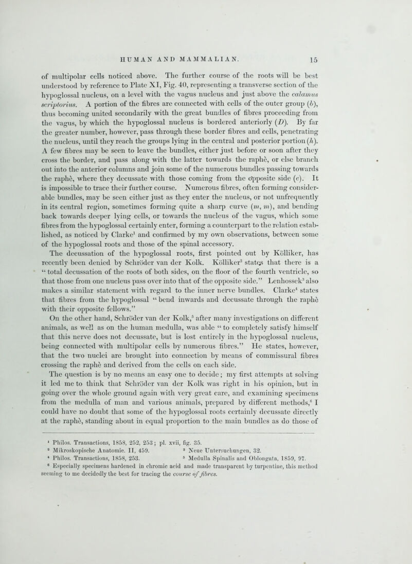 of multipolar cells noticed above. The further course of the roots will he best understood by reference to Plate XI, Fig. 40, representing a transverse section of the hypoglossal nucleus, on a level with the vagus nucleus and just above the calamus scriptorius. A portion of the fibres are connected with cells of the outer group (5), thus becoming united secondarily with the great bundles of fibres proceeding from the vagus, by which the hypoglossal nucleus is bordered anteriorly (D). By far the greater number, however, pass through these border fibres and cells, penetrating the nucleus, until they reach the groups lying in the central and posterior portion (A). A few fibres may be seen to leave the bundles, either just before or soon after they cross the border, and pass along with the latter towards the raphe, or else branch out into the anterior columns and join some of the numerous bundles passing towards the raphe, where they decussate with those coming from the opposite side (c). It is impossible to trace their further course. Numerous fibres, often forming consider- able bundles, may be seen either just as they enter the nucleus, or not unfrequently in its central region, sometimes forming quite a sharp curve (m, w), and bending back towards deeper lying cells, or towards the nucleus of the vagus, which some fibres from the hypoglossal certainly enter, forming a counterpart to the relation estab- lished, as noticed by Clarke1 and confirmed by my own observations, between some of the hypoglossal roots and those of the spinal accessory. The decussation of the hypoglossal roots, first pointed out by Kolliker, has recently been denied by Schroder van der Kolk. Kolliker2 states that there is a “ total decussation of the roots of both sides, on the floor of the fourth ventricle, so that those from one nucleus pass over into that of the opposite side.” Lenhossek3 also makes a similar statement with regard to the inner nerve bundles. Clarke4 states that fibres from the hypoglossal “ bend inwards and decussate through the raphe with their opposite fellows.” On the other hand, Schroder van der Kolk,5 after many investigations on different animals, as well as on the human medulla, was able “ to completely satisfy himself that this nerve does not decussate, but is lost entirely in the hypoglossal nucleus, being connected with multipolar cells by numerous fibres.” He states, however, that the two nuclei are brought into connection by means of commissural fibres crossing the raphe and derived from the cells on each side. The question is by no means an easy one to decide; my first attempts at solving it led me to think that Schroder van der Kolk tvas right in his opinion, but in going over the whole ground again with very great care, and examining specimens from the medulla of man and various animals, prepared by different methods,6 I could have no doubt that some of the hypoglossal roots certainly decussate directly at the raphe, standing about in equal proportion to the main bundles as do those of 1 Philos. Transactions, 1858, 252, 253 ; pi. xvii, fig. 35. a Mikroskopische Anatomie. II, 459. 3 Neue Untersuclmngen, 32. 4 Philos. Transactions, 1858, 253. 5 Medulla Spinalis and Oblongata, 1859, 97. 0 Especially specimens hardened in chromic acid and made transparent by turpentine, this method seeming to me decidedly the best for tracing the course of fibres.