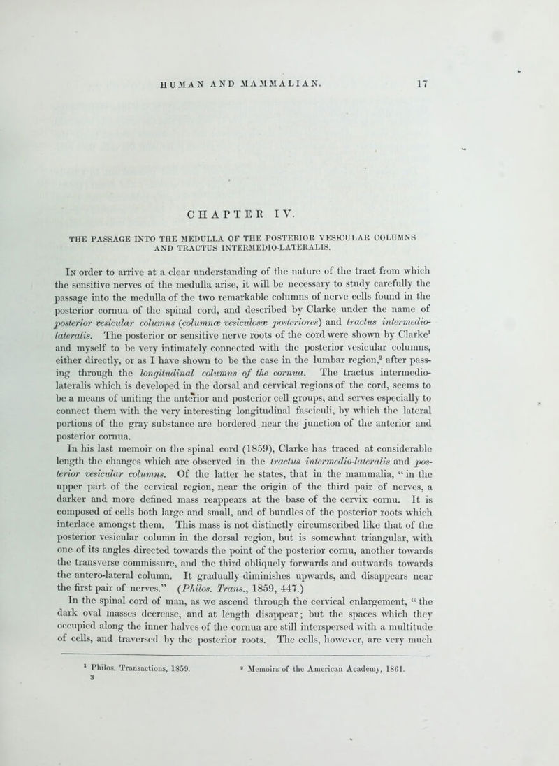 CHAPTER IV. THE PASSAGE INTO THE MEDULLA OF THE POSTERIOR VESICULAR COLUMNS AND TRACTUS INTERMEDIO-LATERALIS. In order to arrive at a clear understanding of the nature of the tract from which the sensitive nerves of the medulla arise, it will be necessary to study carefully the passage into the medulla of the two remarkable columns of nerve cells found in the posterior cornua of the spinal cord, and described by Clarke under the name of 'posterior vesicular columns {columnce vesiculosce poster lores) and tractus intermedio lateralis. The posterior or sensitive nerve roots of the cord were shown by Clarke1 and myself to be very intimately connected with the posterior vesicular columns, either directly, or as I have shown to be the case in the lumbar region,2 after pass- ing through the longitudinal columns of the cornua. The tractus intennedio- lateralis which is developed in the dorsal and cervical regions of the cord, seems to be a means of uniting the anterior and posterior cell groups, and serves especially to connect them with the very interesting longitudinal fasciculi, by which the lateral portions of the gray substance are bordered. near the junction of the anterior and posterior cornua. In his last memoir on the spinal cord (1859), Clarke has traced at considerable length the changes which are observed in the tractus intermedio-lateralis and pos- terior vesicular columns. Of the latter he states, that in the mammalia, “ in the upper part of the cervical region, near the origin of the third pair of nerves, a darker and more defined mass reappears at the base of the cervix cornu. It is composed of cells both large and small, and of bundles of the posterior roots which interlace amongst them. This mass is not distinctly circumscribed like that of the posterior vesicular column in the dorsal region, but is somewhat triangular, with one of its angles directed towards the point of the posterior cornu, another towards the transverse commissure, and the third obliquely forwards and outwards towards the antero-lateral column. It gradually diminishes upwards, and disappears near the first pair of nerves.” (Philos. Trans., 1859, 447.) In the spinal cord of man, as we ascend through the cervical enlargement, “ the dark oval masses decrease, and at length disappear; but the spaces which they occupied along the inner halves of the cornua arc still interspersed with a multitude of cells, and traversed by the posterior roots. The cells, however, are very much 1 Philos. Transactions, 1859. 3 a Memoirs of the American Academy, 1861.