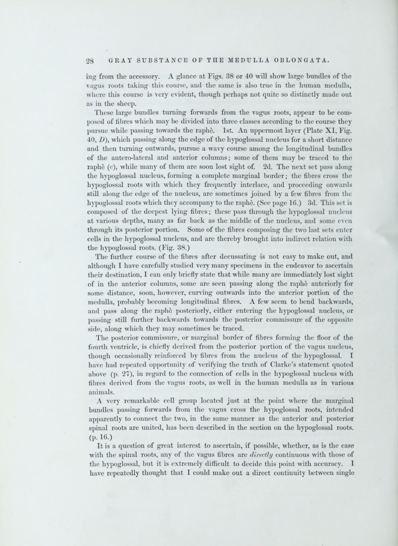 ing from the accessory. A glance at Figs. 38 or 40 will show large bundles of the vagus roots taking this course, and the same is also true in the human medulla, where this course is very evident, though perhaps not quite so distinctly made out as in the sheep. These large bundles turning forwards from the vagus roots, appear to be com- posed of fibres which may be divided into three classes according to the course they pursue while passing towards the raphe. 1st. An uppermost layer (Plate XI, Fig. 40, B), which passing along the edge of the hypoglossal nucleus for a short distance and then turning outwards, pursue a wavy course among the longitudinal bundles of the antero-lateral and anterior columns; some of them may be traced to the raphe (c), while many of them are soon lost sight of. 2d. The next set pass along the hypoglossal nucleus, forming a complete marginal border; the fibres cross the hypoglossal roots with which they frequently interlace, and proceeding onwards still along the edge of the nucleus, are sometimes joined by a few fibres from the hypoglossal roots which they accompany to the raphe. (See page 16.) 3d. This set is composed of the deepest lying fibres; these pass through the hypoglossal nucleus at various depths, many as far back as the middle of the nucleus, and some even through its posterior portion. Some of the fibres composing the two last sets enter cells in the hypoglossal nucleus, and are thereby brought into indirect relation with the hypoglossal roots. (Fig. 38.) The further course of the fibres after decussating is not easy to make out, and although I have carefully studied very many specimens in the endeavor to ascertain their destination, I can only briefly state that while many are immediately lost sight of in the anterior columns, some are seen passing along the raphe anteriorly for some distance, soon, however, curving outwards into the anterior portion of the medulla, probably becoming longitudinal fibres. A few seem to bend backwards, and pass along the raphe posteriorly, either entering the hypoglossal nucleus, or passing still further backwards towards the posterior commissure of the opposite side, along which they may sometimes be traced. The posterior commissure, or marginal border of fibres forming the floor of the fourth ventricle, is chiefly derived from the posterior portion of the vagus nucleus, though occasionally reinforced by fibres from the nucleus of the hypoglossal. I have had repeated opportunity of verifying the truth of Clarke’s statement quoted above (p. 27), in regard to the connection of cells in the hypoglossal nucleus with fibres derived from the vagus roots, as well in the human medulla as in various animals. A very remarkable cell group located just at the point where the marginal bundles passing forwards from the vagus cross the hypoglossal roots, intended apparently to connect the two, in the same manner as the anterior and posterior spinal roots are united, has been described in the section on the hypoglossal roots. (p. 16.) It is a question of great interest to ascertain, if possible, whether, as is the case with the spinal roots, any of the vagus fibres are directly continuous with those of the hypoglossal, but it is extremely difficult to decide this point with accuracy. I have repeatedly thought that I could make out a direct continuity between single