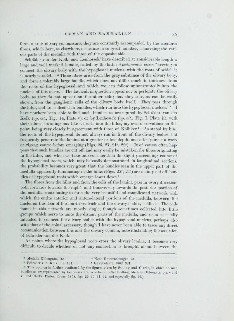 form a true olivary commissure, they are constantly accompanied by the arciform fibres, which here, as elsewhere, decussate in so great number, connecting the vari- ous parts of the medulla with those of the opposite side, Schroder van der Kolk1 and Lenhossek2 have described at considerable length a large and well marked bundle, called by the latter “pedunculus olivee,” serving to connect the olivary body with the hypoglossal nucleus, with the roots of which it is nearly parallel. “ These fibres arise from the gray substance of the olivary body, and form a tolerably large bundle, which does not differ much in thickness from the roots of the hypoglossal, and which we can follow uninterruptedly into the nucleus of this nerve. The fasciculi in question appear not to perforate the olivary body, as they do not appear on the other side; but they arise, as can be easily shown, from the ganglionic cells of the olivary body itself. They pass through the hilus, and are collected hi bundles, which run into the hypoglossal nucleus.”3 I have nowhere been able to find such bundles as are figured by Schroder van der Kolk (op. cit., Fig. 14, Plate v), or by Lenhossek (op. cit., Fig. I, Plate ii), with their fibres spreading out like a brush into the hilus, my own observations on this point being very closely in agreement with those of Kolliker.4 As stated by him the roots of the hypoglossal do not always run in front of the olivary bodies, but frequently penetrate the lamina at a greater or less depth, and often pursue a wavy or zigzag course before emerging (Figs. 26, 27, 21a, 22). It of course often hap- pens that such bundles are cut off, and may easily be mistaken for fibres originating in the hilus, and when we take into consideration the slightly ascending course of the hypoglossal roots, which may be easily demonstrated in longitudinal sections, the probability becomes very great that the bundles seen in the upper part of the medulla apparently terminating in the hilus (Figs. 22, 24) are mainly cut off bun- dles of hypoglossal roots which emerge lower down.5 The fibres from the hilus and from the cells of the lamina pass in every direction, both forwards towards the raphe, and transversely towards the posterior portion of the medulla, contributing to form the very beautifid and complicated network with which the entire anterior and antero-lateral portions of the medulla, between the nuclei on the floor of the fourth ventricle and the olivary bodies, is filled. The ceils found in this network are mostly single, though sometimes collected into little groups which serve to unite the distant parts of the medulla, and seem especially intended to ^connect the olivary bodies with the hypoglossal nucleus, perhaps also with that of the spinal accessory, though I have never been able to trace any direct communication between this and the olivary column, notwithstanding the assertion of Schroder van der Kolk. At points where the hypoglossal roots cross the olivary lamina, it becomes very difficult to decide whether or not any connection is brought about between the 1 Medulla Oblongata, 164. a Neue Untersuchungen, 34. 3 Schroder v. d. Kolk, 1. c. 134. * Gewebelekre, 1862, 321. 5 This opinion is further confirmed by the figures given by Stilling and Clarke, in which no such bundles as are represented by Lenhossek are to be found. (See Stilling, Medulla Oblongata, pis. v and vi, and Clarke, Philos. Trans. 1858, figs. 29, 30, 31, 32, and especially fig. 36.)