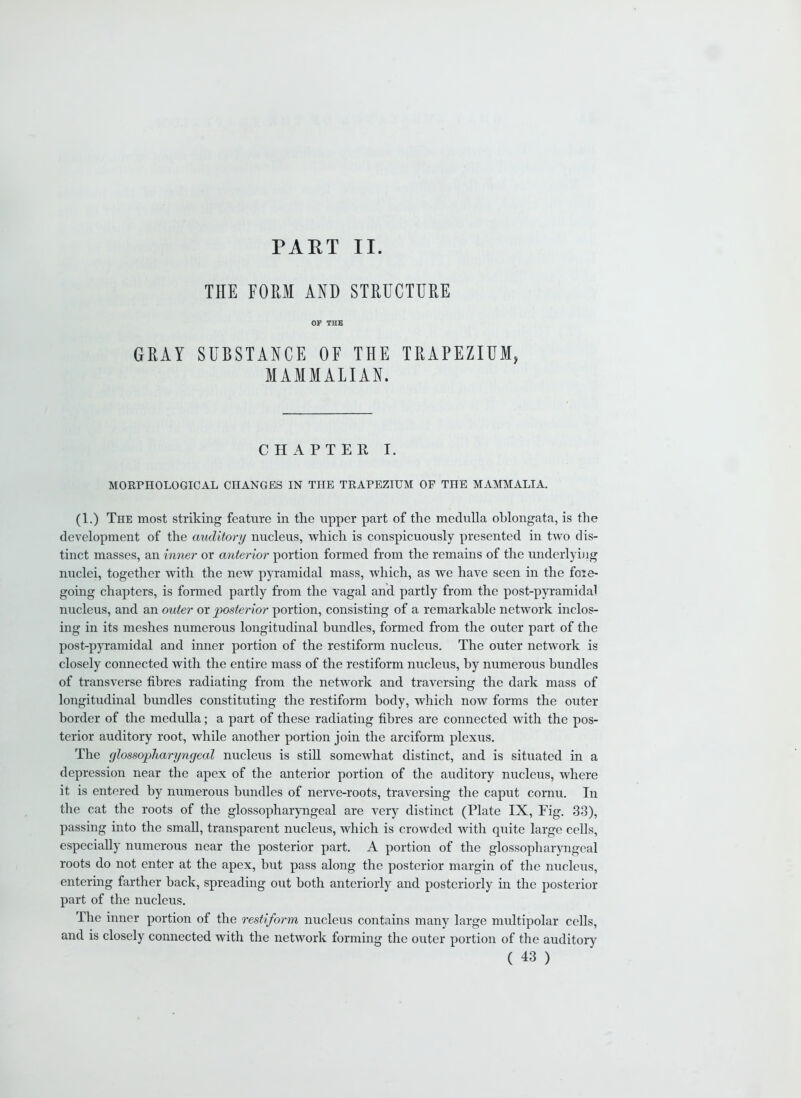 PART II. THE FORM AND STRUCTURE OF THE GRAY SUBSTANCE OF THE TRAPEZIUM, MAMMALIAN. CHAPTER I. MORPHOLOGICAL CHANGES IN THE TRAPEZIUM OF THE MAMMALIA. (1.) The most striking feature in the upper part of the medulla oblongata, is the development of the auditory nucleus, which is conspicuously presented in two dis- tinct masses, an inner or anterior portion formed from the remains of the underlying nuclei, together with the new pyramidal mass, which, as we have seen in the fore- going chapters, is formed partly from the vagal and partly from the post-pyramidal nucleus, and an outer or posterior portion, consisting of a remarkable network inclos- ing in its meshes numerous longitudinal bundles, formed from the outer part of the post-pyramidal and inner portion of the restiform nucleus. The outer network is closely connected with the entire mass of the restiform nucleus, by numerous bundles of transverse fibres radiating from the network and traversing the dark mass of longitudinal bundles constituting the restiform body, which now forms the outer border of the medulla; a part of these radiating fibres are connected with the pos- terior auditory root, while another portion join the arciform plexus. The glossopharyngeal nucleus is still somewhat distinct, and is situated in a depression near the apex of the anterior portion of the auditory nucleus, where it is entered by numerous bundles of nerve-roots, traversing the caput cornu. In the cat the roots of the glossopharyngeal are very distinct (Plate IX, Fig. 33), passing into the small, transparent nucleus, which is crowded with quite large cells, especially numerous near the posterior part. A portion of the glossopharyngeal roots do not enter at the apex, but pass along the posterior margin of the nucleus, entering farther back, spreading out both anteriorly and posteriorly in the posterior part of the nucleus. The inner portion of the restiform nucleus contains many large multipolar cells, and is closely connected with the network forming the outer portion of the auditory