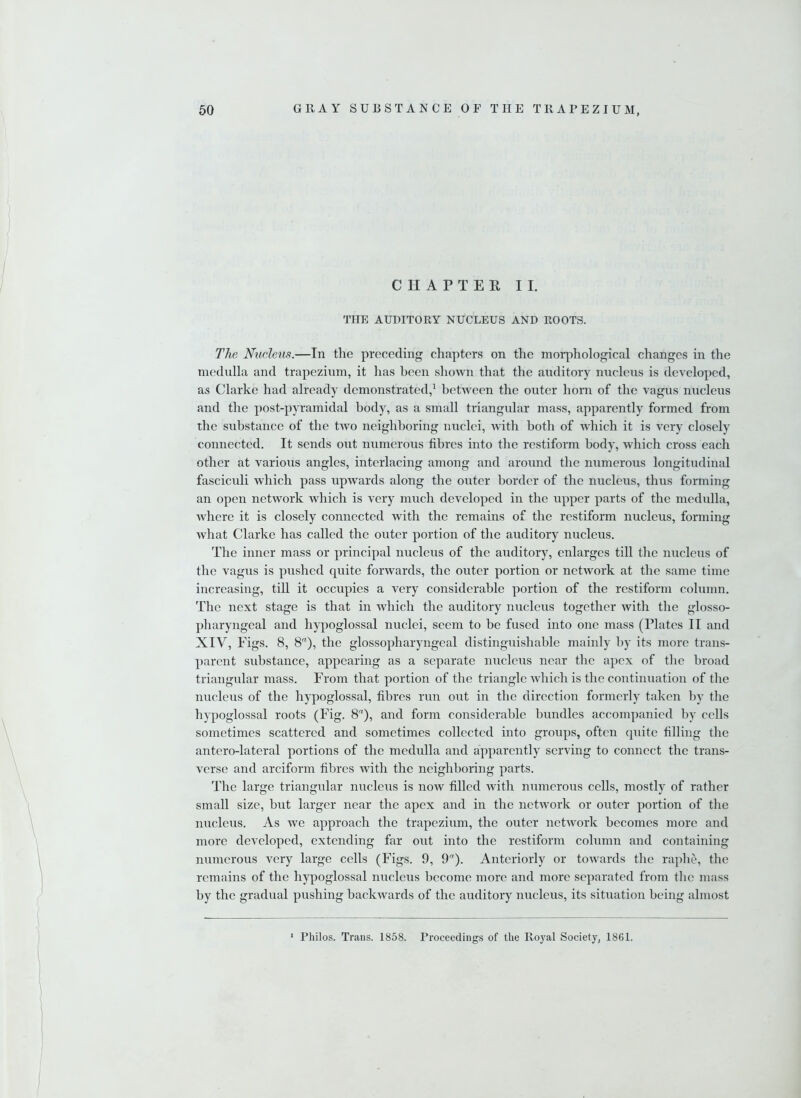 CHAPTER II. THE AUDITORY NUCLEUS AND ROOTS. The Nucleus.—In the preceding chapters on the morphological changes in the medulla and trapezium, it has been shown that the auditory nucleus is developed, as Clarke had already demonstrated,1 between the outer horn of the vagus nucleus and the post-pyramidal body, as a small triangular mass, apparently formed from the substance of the two neighboring nuclei, with both of which it is very closely connected. It sends out numerous fibres into the restiform body, which cross each other at various angles, interlacing among and around the numerous longitudinal fasciculi which pass upwards along the outer border of the nucleus, thus forming an open network which is very much developed in the upper parts of the medulla, where it is closely connected with the remains of the restiform nucleus, forming what Clarke has called the outer portion of the auditory nucleus. The inner mass or principal nucleus of the auditory, enlarges till tire nucleus of the vagus is pushed quite forwards, the outer portion or network at the same time increasing, till it occupies a very considerable portion of the restiform column. The next stage is that in which the auditory nucleus together with the glosso- pharyngeal and hypoglossal nuclei, seem to be fused into one mass (Plates II and XIV, Figs. 8, 8a), the glossopharyngeal distinguishable mainly by its more trans- parent substance, appearing as a separate nucleus near the apex of the broad triangular mass. From that portion of the triangle which is the continuation of the nucleus of the hypoglossal, fibres run out in the direction formerly taken by the hypoglossal roots (Fig. 8), and form considerable bundles accompanied by cells sometimes scattered and sometimes collected into groups, often quite filling the antero-lateral portions of the medulla and apparently serving to connect the trans- verse and arciform fibres with the neighboring parts. The large triangular nucleus is iioav filled with numerous cells, mostly of rather small size, but larger near the apex and in the network or outer portion of the nucleus. As we approach the trapezium, the outer network becomes more and more developed, extending far out into the restiform column and containing numerous very large cells (Figs. 9, 9). Anteriorly or towards the raphe, the remains of the hypoglossal nucleus become more and more separated from the mass by the gradual pushing backwards of the auditory nucleus, its situation being almost 1 Philos. Trans. 1858. Proceedings of the Royal Society, 1861.