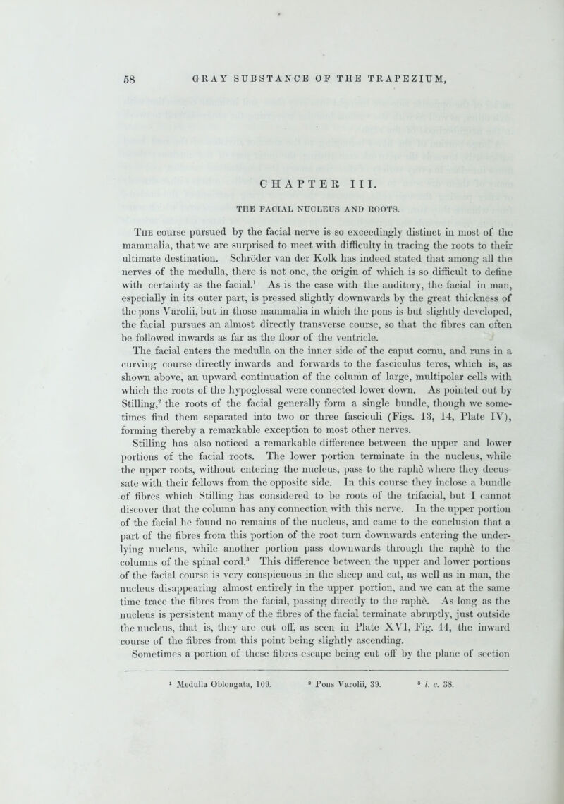 CHAPTER III. THE FACIAL NUCLEUS AND ROOTS. The course pursued by the facial nerve is so exceedingly distinct in most of the mammalia, that we are surprised to meet with difficulty in tracing the roots to their ultimate destination. Schroder van der Kolk has indeed stated that among all the nerves of the medulla, there is not one, the origin of which is so difficult to define with certainty as the facial.1 As is the case with the auditory, the facial in man, especially in its outer part, is pressed slightly downwards by the great thickness of the pons Varolii, but in those mammalia in which the pons is but slightly developed, the facial pursues an almost directly transverse course, so that the fibres can often be followed inwards as far as the floor of the ventricle. The facial enters the medulla on the inner side of the caput cornu, and runs in a curving course directly inwards and forwards to the fasciculus teres, which is, as shown above, an upward continuation of the column of large, multipolar cells with which the roots of the hypoglossal were connected lower down. As pointed out by Stilling,2 the roots of the facial generally form a single bundle, though we some- times find them separated into two or three fasciculi (Figs. 13, 14, Plate IV), forming thereby a remarkable exception to most other nerves. Stilling has also noticed a remarkable difference between the upper and lower portions of the facial roots. The lower portion terminate in the nucleus, Avliile the upper roots, without entering the nucleus, pass to the raphe where they decus- sate with their fellows from the opposite side. In this course they inclose a bundle of fibres which Stilling has considered to be roots of the trifacial, but I cannot discover that the column has any connection with this nerve. In the upper portion of the facial he found no remains of the nucleus, and came to the conclusion that a part of the fibres from this portion of the root turn downwards entering the under- lying nucleus, while another portion pass downwards through the raphe to the columns of the spinal cord.3 This difference between the upper and lower portions of the facial course is very conspicuous in the sheep and cat, as well as in man, the nucleus disappearing almost entirely in the upper portion, and we can at the same time trace the fibres from the facial, passing directly to the raphe. As long as the nucleus is persistent many of the fibres of the facial terminate abruptly, just outside the nucleus, that is, they are cut off, as seen in Plate XVI, Fig. 44, the inward course of the fibres from this point being slightly ascending. Sometimes a portion of these fibres escape being cut off by the plane of section