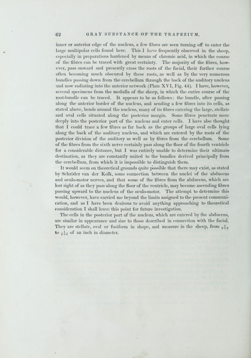 inner or anterior edge of the nucleus, a few fibres are seen turning off to enter the large multipolar cells found here. This I have frequently observed in the sheep, especially in preparations hardened by means of chromic acid, in which the course of the fibres can be traced with great certainty. The majority of the fibres, how- ever, pass onward and presently cross the roots of the facial, their further course often becoming much obscured by these roots, as well as by the very numerous bundles passing down from the cerebellum through the back of the auditory nucleus and now radiating into the anterior network (Plate XVI, Fig. 44). I have, however, several specimens from the medulla of the sheep, in which the entire course of the root-bundle can be traced. It appears to be as follows: the bundle, after passing along the anterior border of the nucleus, and sending a few fibres into its cells, as stated above, bends around the nucleus, many of its fibres entering the large, stellate and oval cells situated along the posterior margin. Some fibres penetrate more deeply into the posterior part of the nucleus and enter cells. I have also thought that I could trace a few fibres as far back as the groups of large oval cells lying along the back of the auditory nucleus, and which are entered by the roots of the posterior division of the auditory as well as by fibres from the cerebellum. Some of the fibres from the sixth nerve certainly pass along the floor of the fourth ventricle for a considerable distance, but I was entirely unable to determine their ultimate destination, as they are constantly united to the bundles derived principally from the cerebellum, from which it is impossible to distinguish them. It would seem on theoretical grounds quite possible that there may exist, as stated by Schroder van der Kolk, some connection between the nuclei of the abducens and oculo-motor nerves, and that some of the fibres from the abducens, which are lost sight of as they pass along the floor of the ventricle, may become ascending fibres passing upward to the nucleus of the oculo-motor. The attempt to determine this would, however, have carried me beyond the limits assigned to the present communi- cation, and as I have been desirous to avoid anything approaching to theoretical consideration I shall leave this point for future investigation. The cells in the posterior part of the nucleus, which are entered by the abducens, are similar in appearance and size to those described in connection with the facial. They are stellate, oval or fusiform in shape, and measure in the sheep, from to an inch i11 diameter.