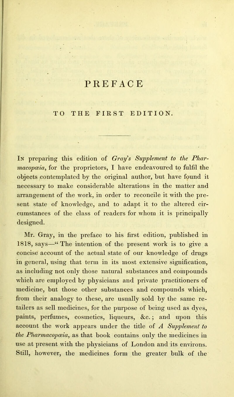 TO THE FIRST EDITION. In preparing this edition of Gray's Supplement to the Phar- macopoeia, for the proprietors, I have endeavoured to fulfil the objects contemplated by the original author, hut have found it necessary to make considerable alterations in the matter and arrangement of the work, in order to reeoncile it with the pre- sent state of knowledge, and to adapt it to the altered eir- cumstances of the elass of readers for whom it is principally designed. Mr. Gray, in the preface to his first edition, published in 1818, says—“ The intention of the present work is to give a concise account of the actual state of our knowledge of drugs in general, using that term in its most extensive signification, as including not only those natural substances and compounds which are employed by physicians and private practitioners of medicine, but those other substances and compounds which, from their analogy to these, are usually sold by the same re- tailers as sell medicines, for the purpose of being used as dyes, paints, perfumes, cosmetics, liqueurs, &c.; and upon this account the work appears under the title of A Supplement to the Pharmacopoeia, as that book contains only the medicines in use at present with the physicians of London and its environs. Still, however, the medicines form the greater bulk of the