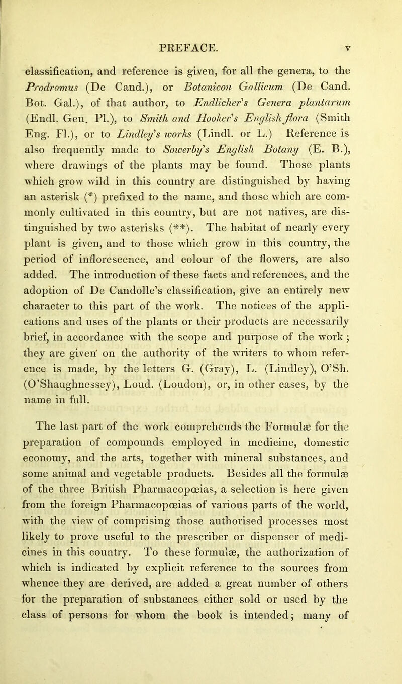 classification, and reference is given, for all the genera, to the Prodromus (De Cand.), or Botanicon Gallicum (De Cand. Bot. Gal.), of that author, to Endlicher's Genera plantarum (Endl. Gen. PL), to Smith and Hooker's English flora (Smith Eng. FL), or to Bindley's works (Lindl. or L.) Reference is also frequently made to Soioerby's English Botany (E. B.), where drawings of the plants may he found. Those plants which grow wild in this country are distinguished by having an asterisk (*) prefixed to the name, and those which are com- monly cultivated in this country, but are not natives, are dis- tinguished by tv;o asterisks (**). The habitat of nearly every plant is given, and to those which grow in this country, the period of inflorescence, and colour of the flowers, are also added. The introduction of these facts and references, and the adoption of De Candolle’s classification, give an entirely new character to this part of the work. The notices of the appli- cations and uses of the plants or their products are necessarily brief, in accordance with the scope and purpose of the work ; they are given' on the authority of the writers to whom refer- ence is made, by the letters G. (Gray), L. (Lindley), O’Sh. (O’Shaughnessey), Loud. (Loudon), or, in other cases, by the name in full. The last part of the work comprehends the Formulae for the preparation of compounds employed in medicine, domestic economy, and the arts, together with mineral substances, and some animal and vegetable products. Besides all the formulae of the three British Pharmacopoeias, a selection is here given from the foreign Pharmacopoeias of various parts of the world, with the view of comprising those authorised processes most likely to prove useful to the prescriber or dispenser of medi- cines in this country. To these formulae, the authorization of which is indicated by explicit reference to the sources from whence they are derived, ai'e added a great number of others for the preparation of substances either sold or used by the class of persons for whom the book is intended; many of