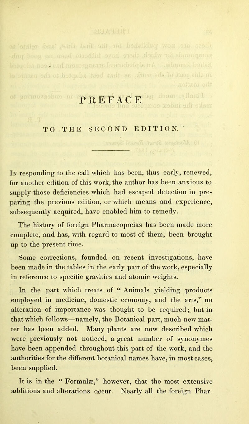 TO THE SECOND EDITION. ' In responding to the call which has been, thus early, renewed, for another edition of this work, the author has been anxious to supply those deficiencies which had escaped detection in pre- paring the previous edition, or which means and experience, subsequently acquired, have enabled him to remedy. The history of foreign Pharmacopoeias has been made more complete, and has, with regard to most of them, been brought up to the present time. Some corrections, founded on recent investigations, have been made in the tables in the early part of the work, especially in reference to specific gravities and atomic weights. In the part which treats of “ Animals yielding products employed in medicine, domestic economy, and the arts,” no alteration of importance was thought to be reqiiired; but in that which follows—namely, the Botanical part, much new mat- ter has been added. Many plants are now described which were previously not noticed, a great number of synonymes have been appended throughout this part of the work, and the authorities for the different botanical names have, in most cases, been supplied. It is in the “ Formulae,” however, that the most extensive additions and alterations occur. Nearly all the foreign Phar-