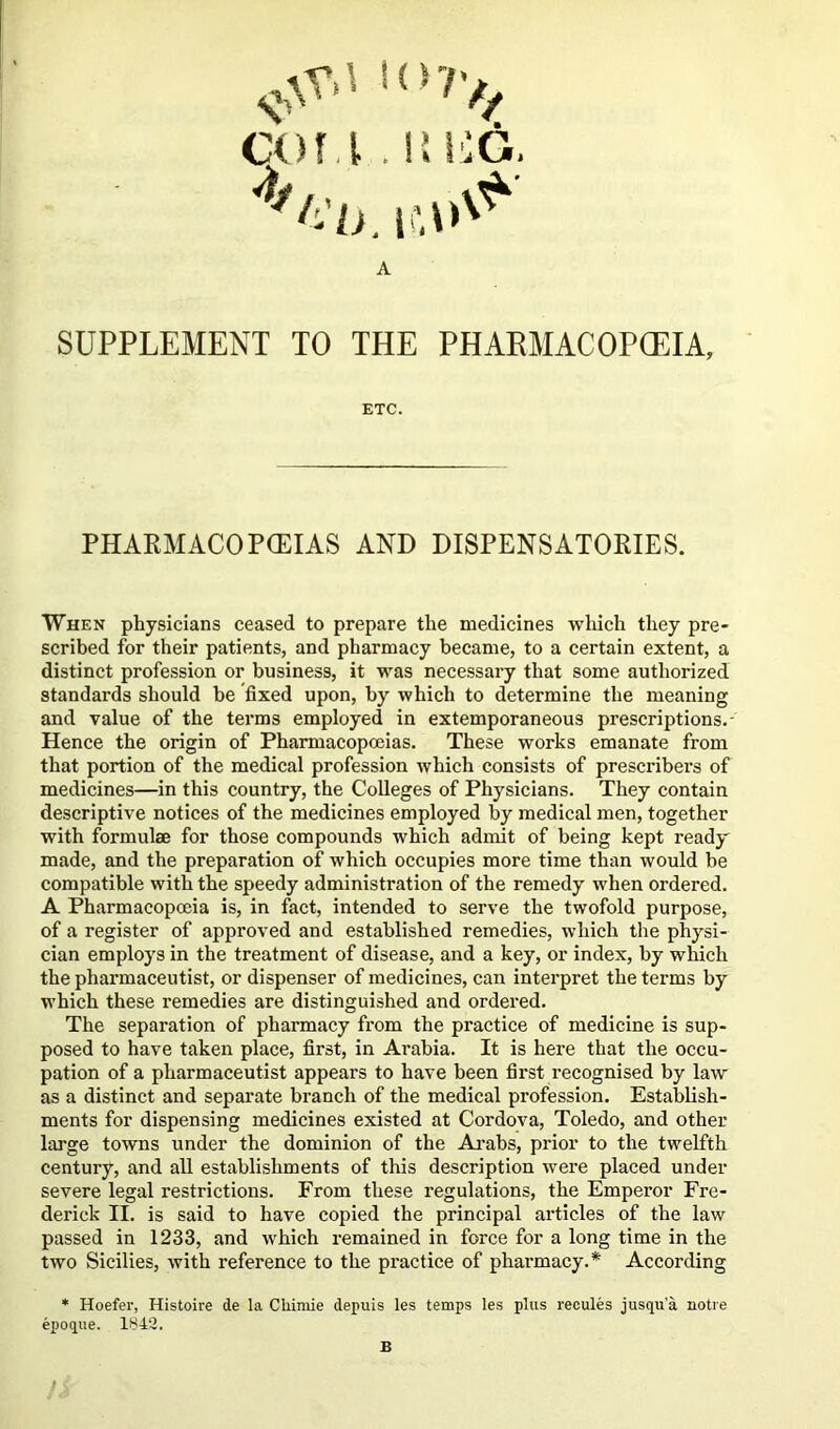 COf .l .1! !0G. A SUPPLEMENT TO THE PHARMACOPOEIA, When physicians ceased to prepare the medicines which they pre- scribed for their patients, and pharmacy became, to a certain extent, a distinct profession or business, it was necessary that some authorized standards should be fixed upon, by which to determine the meaning and value of the terms employed in extemporaneous prescriptions.- Hence the origin of Pharmacopoeias. These works emanate from that portion of the medical profession which consists of prescribers of medicines—in this country, the Colleges of Physicians. They contain descriptive notices of the medicines employed by medical men, together with formulae for those compounds which admit of being kept ready made, and the preparation of which occupies more time than would be compatible with the speedy administration of the remedy when ordered. A Pharmacopceia is, in fact, intended to serve the twofold purpose, of a register of approved and established remedies, which the physi- cian employs in the treatment of disease, and a key, or index, by which the pharmaceutist, or dispenser of medicines, can interpret the terms by which these remedies are distinguished and ordered. The separation of pharmacy from the practice of medicine is sup- posed to have taken place, first, in Arabia. It is here that the occu- pation of a pharmaceutist appears to have been first recognised by law as a distinct and separate branch of the medical profession. Establish- ments for dispensing medicines existed at Cordova, Toledo, and other large towns under the dominion of the Ai'abs, prior to the twelfth century, and all establishments of this description were placed under severe legal restrictions. From these regulations, the Emperor Fre- derick II. is said to have copied the principal articles of the law passed in 1233, and which remained in force for a long time in the two Sicilies, with reference to the practice of pharmacy.* According ETC. PHARMACOPCEIAS AND DISPENSATORIES.