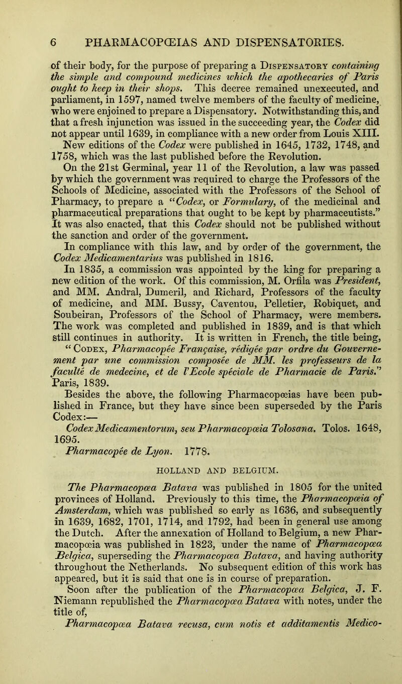 of their body, for the purpose of preparing a Dispensatory containing the simple and compound medicines which the apothecaries of Paris ought to keep in their shops. This decree remained unexecuted, and parliament, in 1597, named twelve members of the faculty of medicine, who were enjoined to prepare a Dispensatory. Notwithstanding this, and that afresh injunction was issued in the succeeding year, the Codex did not appear until 1639, in compliance with a new order from Louis XIII. New editions of the Codex were published in 1645, 1732, 1748, and 1758, which was the last published before the Revolution. On the 21st Germinal, year 11 of the Revolution, a law was passed by which the government was required to charge the Professors of the Schools of Medicine, associated with the Professors of the School of Pharmacy, to prepare a Codex, or Formulary, of the medicinal and pharmaceutical preparations that ought to be kept by pharmaceutists.” It was also enacted, that this Codex should not be published without the sanction and order of the government. In compliance with this law, and by order of the government, the Codex Medicamentarius was published in 1816. In 1835, a commission was appointed by the king for preparing a new edition of the work. Of this commission, M. Orfila was President, and MM. Andi-al, Dumeril, and Richard, Professors of the faculty of medicine, and MM. Bussy, Caventou, Pelletier, Robiquet, and Soubeiran, Professors of the School of Pharmacy, were members. The work was completed and published in 1839, and is that which still continues in authority. It is written in French, the title being, “ Codex, Pharmacopee Frangaise, redigee par ordre du Gouverne- ment par une commission composee de MM. les professeurs de la faculte de medecine, et de VEcole speciale de Pharmacie de Paris.'’ Paris, 1839. Besides the above, the following Pharmacopoeias have been pub- lished in France, but they have since been superseded by the Paris Codex:— CodexMedicamentorum, seu Pharmacopoeia Tolosana. Tolos. 1648, 1695. Pharmacopee de Lyon. 1778. HOLLAND AND BELGIUM. The Pharmacopcea Batava was published in 1805 for the united provinces of Holland, Previously to this time, the Pharmacopoeia of Amsterdam, which was published so early as 1636, and subsequently in 1639, 1682, 1701, 1714, and 1792, had been in general use among the Dutch. After the annexation of Holland to Belgium, a new Phar- macopoeia was published in 1823, under the name of Pharmacopcea Belgica, superseding the Pharmacopcea Batava, and having authority throughout the Netherlands. No subsequent edition of this work has appeared, but it is said that one is in course of preparation. Soon after the publication of the Pharmacopcea Belgica, J. F. Niemann republished the Pharmacopcea Batava with notes, under the title of, Pharmacopcea Batava recusa, cum notis et additamentis Medico-