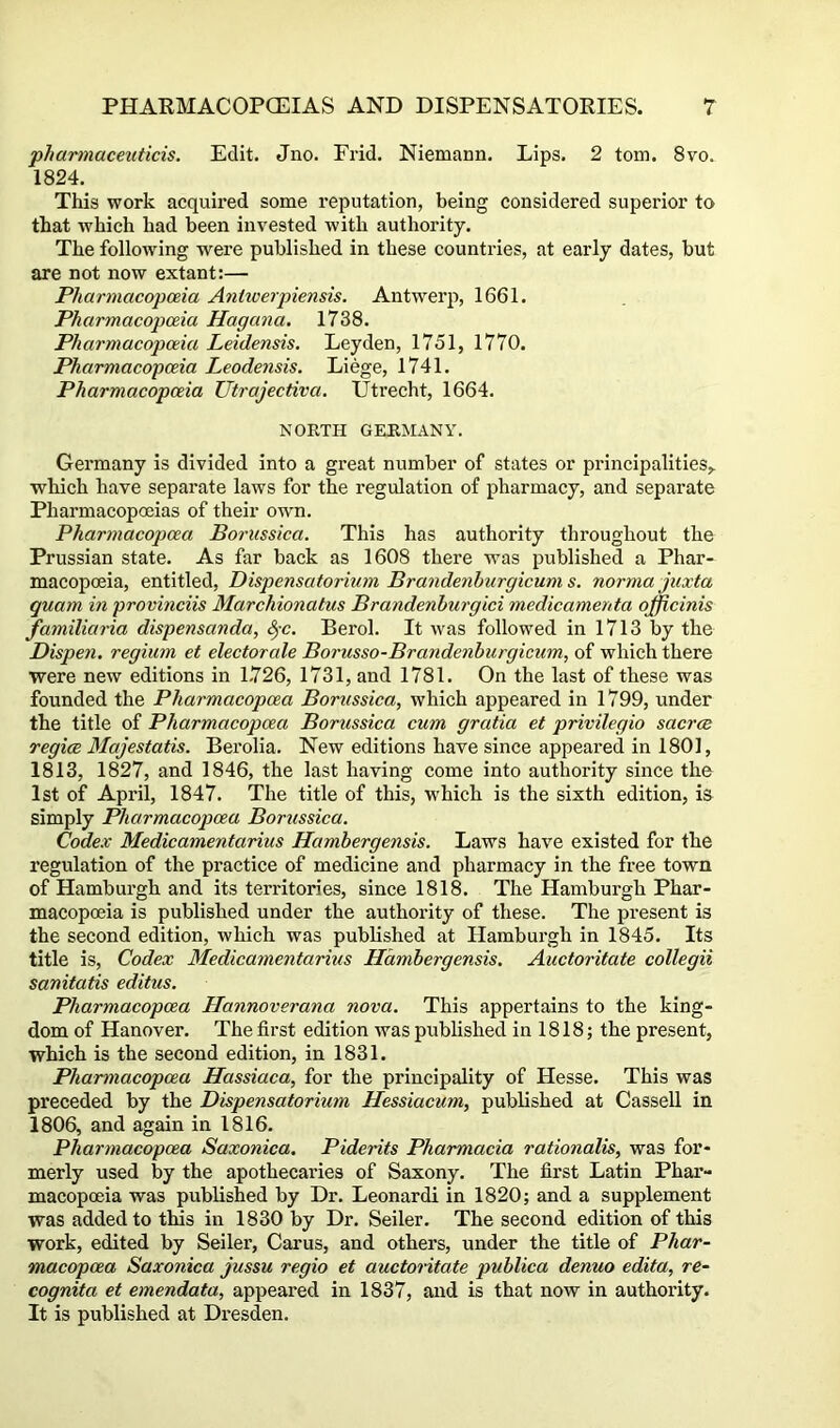 pharmaceuticis. Edit. Jno. Frid. Niemann. Lips. 2 tom. 8vo. 1824. This work acquired some reputation, being eonsidered superior to that which had been invested with authority. The following were published in these countries, at early dates, but are not now extant:— Pharmacopoeia Aniwerpiensis. Antwerp, 1661. Pharmacopoeia Hagana. 1738. Pharmacopoeia Leidensis. Leyden, 1751, 1770. Pharmacopoeia Leodensis. Liege, 1741. Pharmacopoeia Utrajectiva. Utrecht, 1664. NORTH GERMANY. Germany is divided into a great number of states or principalities,, which have separate laws for the regulation of pharmacy, and separate Pharmacopoeias of their own. Pharmacopcea Boriissica. This has authority throughout the Prussian state. As far back as 1608 there was published a Phar- macopoeia, entitled, Dispensatorium Brandenhurgicum s. norma juxta quam in provmciis Marchionatus Brandenburg id medicamenta officinis familiaria dispensanda, ^-c. Berol. It was followed in 1713 by the Dispen. regium et electorate Borusso-Brandenhurgicum, of which there were new editions in 1.726, 1731, and 1781. On the last of these was founded the Pharmacopcea Borussica^ which appeared in 1799, under the title of Pharmacopcea Borussica cum gratia et privilegio sacrce regice Majestatis. Berolia. New editions have since appeared in 1801, 1813, 1827, and 1846, the last having come into authority since the 1st of April, 1847. The title of this, which is the sixth edition, is simply Pharmacopcea Borussica. Codex Medicamentarius Hambergensis. Laws have existed for the regulation of the practice of medicine and pharmacy in the free town of Hamburgh and its territories, since 1818. The Hamburgh Phar- macopoeia is published under the authority of these. The present is the second edition, which was published at Hamburgh in 1845. Its title is. Codex Medicamentarius Hambergensis. Auctoritate collegii sanitatis editus. Pharmaeopcea Hannoverana nova. This appertains to the king- dom of Hanover. The first edition was published in 1818; the present, which is the second edition, in 1831. Pharmacopcea Hassiaca, for the principality of Hesse. This was preceded by the Dispensatorium Hessiacum, published at Cassell in 1806, and again in 1816. Pharmacopcea Saxonica. Piderits Pharmacia rationalise was for- merly used by the apothecaries of Saxony. The first Latin Phar- macopoeia was published by Dr. Leonard! in 1820; and a supplement was added to this in 1830 by Dr. Seiler. The second edition of this work, edited by Seiler, Carus, and others, under the title of Phar- macopoea Saxonica jussu regio et auctoritate publica denuo edita, re- cognita et emendata, appeared in 1837, and is that now in authority. It is published at Dresden.