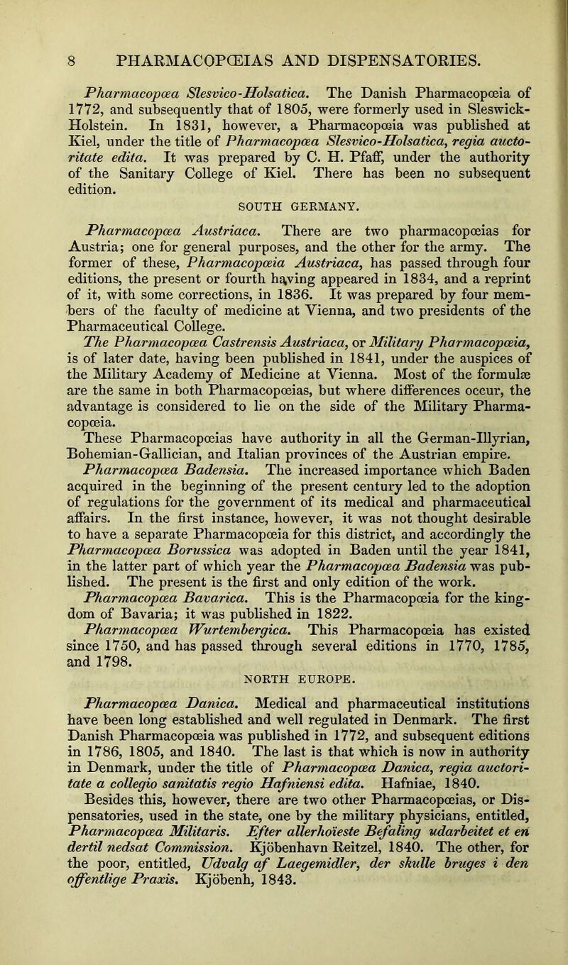 Pharmacopcea Slesvico-Holsatica. The Danish Pharmacopoeia of 1772, and subsequently that of 1805, were formerly used in Sleswick- Holstein. In 1831, howevei’, a Pharmacopoeia was published at Kiel, under the title of Pharmacopcea Slesvico-Holsatica, regia aucto- ritate edita. It was prepared by C. H. Pfaff, under the authority of the Sanitary College of Kiel. There has been no subsequent edition. SOUTH GERMANY. Pharmacopcea Austriaca. There are two pharmacopoeias for Austria; one for general purposes, and the other for the army. The former of these, Pharmacopoeia Austriaca, has passed through four editions, the present or fourth ha,ving appeared in 1834, and a reprint of it, with some corrections, in 1836. It was prepared by four mem- bers of the faculty of medicine at Vienna, and two presidents of the Pharmaceutical College. The Pharmacopcea Castrensis Austriaca, or Military Pharmacopoeia, is of later date, having been published in 1841, under the auspices of the Military Academy of Medicine at Vienna. Most of the formulae are the same in both Pharmacopoeias, but where differences occur, the advantage is considered to lie on the side of the Military Pharma- copoeia. These Pharmacopoeias have authority in all the German-Illyrian, Bohemian-Gallician, and Italian provinces of the Austrian empire. Pharmacopcea Badensia. The increased importance which Baden acquired in the beginning of the present century led to the adoption of regulations for the government of its medical and pharmaceutical affairs. In the first instance, however, it was not thought desirable to have a separate Pharmacopoeia for this district, and accordingly the Pharmacopcea Borussica was adopted in Baden until the year 1841, in the latter part of which year the Pharmacopcea Badensia was pub- lished. The present is the first and only edition of the work. Pharmacopcea Bavarica. This is the Pharmacopoeia for the king- dom of Bavaria; it was published in 1822. Pharmacopeia Wurtemhergica. This Pharmacopoeia has existed since 1750, and has passed through several editions in 1770, 1785, and 1798. NORTH EUROPE. Pharmacopcea Danica. Medical and pharmaceutical institutions have been long established and well regulated in Denmark. The first Danish Pharmacopoeia was published in 1772, and subsequent editions in 1786, 1805, and 1840. The last is that which is now in authority in Denmark, under the title of Pharmacopcea Danica, regia auetori- tate a collegia sanitatis regio Hafniensi edita. Hafniae, 1840. Besides this, however, there are two other Pharmacopoeias, or Dis- pensatories, used in the state, one by the military physicians, entitled, Pharmacopcea Militaris. Efter allerhdieste Befaling udarbeitet et en dertil nedsat Commission. Kjobenhavn Reitzel, 1840. The other, for the poor, entitled, Udvalg cif Laegemidler, der skulle hruges i den offentlige Praxis. Kjobenh, 1843.