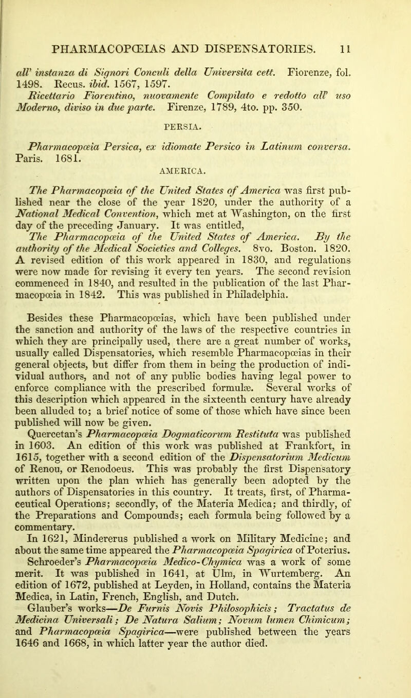 alV instanza di Siqnori ConcuU della Universita cett. Fiorenze, fol. 1498. Recus. ibid. 1567, 1597. Ricettario Fiorentino, nuovamente Compilato e redotto all’ nso Moderno, diviso in due parte. Firenze, 1789, 4to. pp. 350. PERSIA. Pharmacopoeia Persica, ex idiomate Persico in Latinum conversa. Paris. 1681. AMERICA. The Pharmacopoeia of the United States of America was first pub- lished near the close of the year 1820, under the authority of a National Medical Convention., which met at Washington, on the first day of the preceding January. It was entitled, The Pharmacopoeia of the United States of America. By the authority of the Medical Societies and Colleges. 8vo. Boston. 1820. A revised edition of this work appeared in 1830, and regulations were now made for revising it every ten years. The second revision commenced in 1840, and resulted in the publication of the last Phar- macopoeia in 1842. This was published in Philadelphia. Besides these Pharmacopoeias, which have been published under the sanction and authority of the laws of the respective countries in which they are principally used, there are a great number of works, usually called Dispensatories, which resemble Pharmacopoeias in their general objects, but differ from them in being the production of indi- vidual authors, and not of any public bodies having legal power to enforce compliance with the prescribed formulae. Several works of this description which appeared in the sixteenth century have already been alluded to; a brief notice of some of those which have since been published will now be given. Quercetan’s Pharmacopoeia Dogmaticorum Restituta was published in 1603. An edition of this work was published at Frankfort, in 1615, together with a second edition of the Dispensatorimn Medicum of Renou, or Renodoeus. This was probably the first Dispensatory written upon the plan which has generally been adopted by the authors of Dispensatories in this country. It treats, first, of Pharma- ceutical Operations; secondly, of the Materia Medica; and thirdly, of the Preparations and Compounds; each formula being followed by a commentary. In 1621, Mindererus published a work on Military Medicine; and about the same time appeared the Pharmacopoeia Spagirica of Poterius. Schroeder’s Pharmacopoeia Medico-Chymica was a work of some merit. It was published in 1641, at Ulm, in Wurtemberg. An edition of 1672, published at Leyden, in Holland, contains the Materia Medica, in Latin, French, English, and Dutch. Glauber’s works—De Fiimis Novis Philosophicis; Tractatus de Medicina Universali; De Natura Salium; Novum lumen Chimicum; and Pharmacopoeia Spagirica—were published between the years 1646 and 1668, in which latter year the author died.
