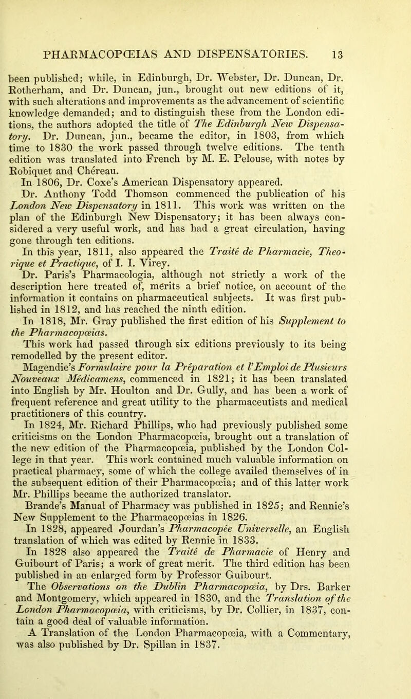 been published; -while, in Edinburgh, Dr. Webster, Dr. Duncan, Dr. Rotherham, and Dr. Duncan, jun., brought out ne-^v editions of it, with such alterations and improvements as the advancement of scientific kno-ftdedge demanded; and to distinguish these from the London edi- tions, the authors adopted the title of The Edinburgh Neiv Dispensa- tory. Dr. Duncan, jun., became the editor, in 1803, from which time to 1830 the work passed through twelve editions. The tenth edition wms translated into French by M. E. Pelouse, with notes by Eobiquet and Chereau. In 1806, Dr. Coxe’s American Dispensatory appeared. Dr. Anthony Todd Thomson commenced the publication of his London New Dispensatory in 1811. This work w'as written on the plan of the Edinburgh New Dispensatory; it has been always con- sidered a very useful work, and has had a great circulation, having gone through ten editions. In this year, 1811, also appeared the Traite de Pharmacie, Theo- rique et Practique, of I. I. Virey. Dr. Paris’s Pharmacologia, although not strictly a work of the description here treated of, merits a brief notice, on account of the information it contains on pharmaceutical subjects. It was first pub- lished in 1812, and has reached the ninth edition. In 1818, Mr. Gray published the first edition of his Supplement to the Pharmacopoeias. This work had passed through six editions previously to its being remodelled by the present editor. Magendie’s Formidaire pour la Preparation et VEmploi de Plusieurs Nouveaux Medicamens, commenced in 1821; it has been translated into English by Mr. Houlton and Dr. Gully, and has been a work of frequent reference and great utility to the pharmaceutists and medical practitioners of this country. In 1824, Mr. Richard Phillips, who had previously published some criticisms on the London Pharmacopoeia, brought out a translation of the new edition of the Pharmacopoeia, published by the London Col- lege in that year. This work contained much valuable information on practical pharmacy, some of which the college availed themselves of in the subsequent edition of their Pharmacopoeia; and of this latter work Mr. Phillips became the authorized translator. Brande’s Manual of Pharmacy was published in 1825; and Rennie’s New Supplement to the Pharmacopoeias in 1826. In 1828, appeared Jourdan’s Pharmacopee Universelle, an English translation of which was edited by Rennie in 1833. In 1828 also appeared the Traite de Pharmacie of Henry and Guibourt of Paris; a work of great merit. The thix’d edition has been published in an enlarged foim by Professor Guibourt. The Observations on the Dublin Pharmacopceia, by Drs. Bai’ker and Montgomery, which appeared in 1830, and the Translation of the London Pharmacopoeia, with criticisms, by Dr. Collier, in 1837, con- tain a good deal of valuable inforixiation. A Translation of the London Phaimacopoeia, with a Commentaiy, was also published by Dr. Spillan in 1837.