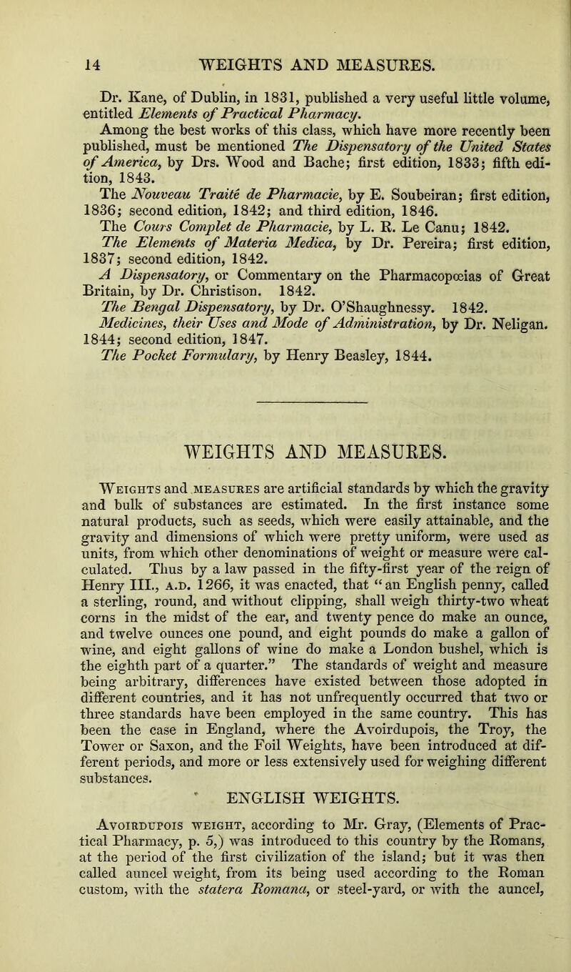 Dr. Kane, of Dublin, in 1831, published a very useful little volume, entitled Elements of Practical Pharmacy. Among the best works of this class, which have more recently been published, must be mentioned The Dispensatory of the United States of America, by Drs. Wood and Bache; first edition, 1833; fifth edi- tion, 1843. The Nouveau Traite de Pharmaeie, by E. Soubeiran; first edition, 1836; second edition, 1842; and third edition, 1846. The Cours Complet de Pharmaeie, by L, R. Le Canu; 1842. The Elements of Materia Medica, by Dr. Pereira; first edition, 1837; second edition, 1842. A Dispensatory, or Commentary on the Pharmacopoeias of Great Britain, by Dr. Christison. 1842. The Bengal Dispensatory, by Dr. O’Shaughnessy. 1842. Medicines, their Uses and Mode of Administration, by Dr. Neligan. 1844; second edition, 1847. The Pocket Formulary, by Henry Beasley, 1844. WEIGHTS AND MEASURES. Weights and measures are artificial standards by which the gravity and bulk of substances are estimated. In the first instance some natural products, such as seeds, which were easily attainable, and the gravity and dimensions of which were pretty uniform, were used as units, from which other denominations of weight or measure were cal- culated. Thus by a law passed in the fifty-first year of the reign of Henry III., a.h. 1266, it was enacted, that “an English penny, called a sterling, round, and without clipping, shall weigh thirty-two wheat corns in the midst of the ear, and twenty pence do make an ounce, and twelve ounces one pound, and eight pounds do make a gallon of wine, and eight gallons of wine do make a London bushel, which is the eighth part of a quarter.” The standards of weight and measure being arbitrary, differences have existed between those adopted in different countries, and it has not unfrequently occurred that two or three standards have been employed in the same country. This has been the case in England, where the Avoirdupois, the Troy, the Tower or Saxon, and the Foil Weights, have been introduced at dif- ferent periods, and more or less extensively used for weighing different substances. ENGLISH WEIGHTS. Avoirdupois weight, according to Mr. Gray, (Elements of Prac- tical Pharmacy, p. 5,) was introduced to this country by the Romans, at the period of the first civilization of the island; but it was then called auncel weight, from its being used according to the Roman custom, with the statera Romana, or steel-yard, or with the auncel.