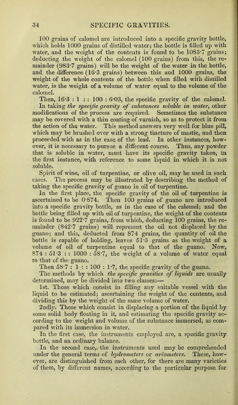 100 grains of calomel are introduced into a specific gravity bottle, ■vvhicli holds 1000 grains of distilled water; the bottle is filled up with water, and the weight of the contents is found to be 1083'7 grains; deducting the weight of the calomel (100 grains) from this, the re- mainder (983'7 grains) will be the weight of the water in the bottle, and the difference (16'3 grains) between this and 1000 grains, the weight of the whole contents of the bottle when filled with distilled water, is the weight of a volume of water equal to the volume of the calomel. Then, 16'3 ; 1 : : 100 : 6'03, the specific gravity of the calomel. In taking the specific gravity of substances soluble in water, other modifications of the process are required. Sometimes the substance may be covered with a thin coating of varnish, so as to protect it from the action of the water. This method answers very well for blue piU, which may be brushed over with a strong tincture of mastic, and then proceeded Avith as in the case of the lead. In other instances, how- ever, it is necessai’y to pursue a different course. Thus, any powder that is soluble in Avater, must have its specific gravity taken, in the first instance, with reference to some liquid in Avhich it is not soluble. Spirit of Avine, oil of turpentine, or olive oil, may be used in such cases. The process may be illustrated by describing the method of taking the specific gravity of guano in oil of turpentine. In the first place, the specific gravity of the oil of turpentine is ascertained to be 0-874. Then 100 grains of guano are introduced into a specific gravity bottle, as in the case of the calomel; and the bottle being filled up with oil of turpentine, the Aveight of the contents is found to be 922-7 grains, from Avhich, deducting 100 grains, the re- mainder (842-7 grains) will represent the oil not displaced by the guano; and this, deducted from 874 grains, the quantity of oil the bottle is capable of holding, leaves 51-3 grains as the weight of a volume of oil of turpentine equal to that of the guano. Now, 874 : 5T3 : : 1000 : 58-7, the Aveight of a volume of AAmter equal to that of the guano. Then 58-7 : 1 : : 100 : 1-7, the specific graAnty of the guano. The methods by which the specific gravities of liquids are usually determined, may be divided into tAvo classes:— 1st. Those which consist in filling any suitable A^essel Avith the liquid to be estimated; ascertaining the weight of the contents, and dividing this by the AA^eight of the same volume of Avater. 2ndly. Those which consist in displacing a portion of the liquid by some solid body floating in it, and estimating the specific gravity ac- cording to the Aveight and volume of the substance immersed, as com- pared Avith its immersion in Avater. In the first case, the instruments employed are, a specific gravity bottle, and an ordinary balance. In the second case,- the instruments used may be comprehended under the general terms of hydrometers or arwmeters. These, hoAV- ever, are distinguished from each other, for there are many varieties of them, by different names, according to the particular purpose for