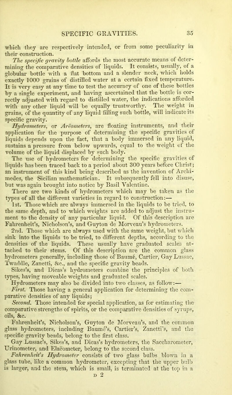 ■which they are respectively intended, or from some peculiarity in their construction. The specific gravity bottle affords the most accurate means of deter- mining the comparative densities of liquids. It consists, usually, of a globular bottle with a flat bottom and a slender neck, ■which holds exactly 1000 grains of distilled water at a certain fixed temperature. It is very easy at any time to test the accuracy of one of these bottles by a single experiment, and having ascertained that the bottle is cor- rectly adjusted with regard to distilled water, the indications afforded wdth any other liquid will be equally trustworthy. The weight in grains, of the quantity of any liquid filling such bottle, will indicate its specific gravity. Hydrometers, or Areometers, are floating instruments, and their application for the purpose of determining the specific gravities of liquids depends upon the fact, that a body immersed in any liquid, sustains a pressure from below upwards, equal to the weight of the volume of the liquid displaced by such body. The use of hydrometers for determining the specific gravities of liquids has been traced back to a period about 300 years before Clirist; an instrument of this kind being described as the invention of Archi- medes, the Sicilian mathematician. It subsequently fell into disuse, but was again brought into notice by Basil Valentine. There are two kinds of hydrometers which may be taken as the types of all the different varieties in regard to construction:— 1 St. Those which are always immersed in the liquids to be tried, to the same depth, and to ■which weights are added to adjust the instru- ment to the density of any particular liquid. Of this description are Fahrenheit’s, Nicholson’s, and Guyton de Morveau’s hydrometers. 2nd. Those which are always used with the same weight, but which sink into the liquids to be tried, to different depths, according to tlie densities of the liquids. These usually have graduated scales at- tached to their stems. Of this description are the common glass hydi’ometers generally, including those of Baum6, Cartier, Gay Lussac, Twaddle, Zanetti, &c., and the specific gravity beads. Sikes’s, and Dicas’s hydrometers combine the principles of both types, having moveable weights and graduated scales. Hydrometers may also be divided into two classes, as follow:— First. Those having a general application for determining the com- parative densities of any liquids; Second. Those intended for special application, as for estimating the comparative strengths of spirits, or the comparative densities of syrups, oils, &c. Fahrenheit’s, Nicholson’s, Guyton de Morveau’s, and the common glass hydrometers, including Baume’s, Cartier’s, Zanetti’s, and the specific gravity beads, belong to the first class. Gay Lussac’s, Sikes’s, and Dicas’s hydrometers, the Saccharometer, Urinometer, and Elaeometer, belong to the second class. Fahrenheit's Hydrometer consists of two glass bulbs blown in a glass tube, like a common hydrometer, excepting that the upper bulb is larger, and the stem, which is small, is terminated at the top in a D 2