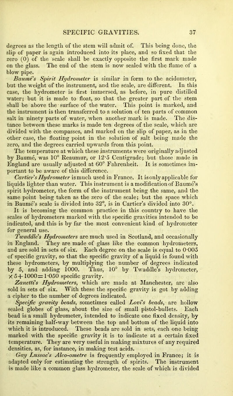 degrees as the length of the stem will admit of. This being done, the slip of paper is again introduced into its place, and so fixed that the zero (0) of the scale shall be exactly opposite the first mark made on the glass. The end of the stem is now sealed with the flame of a blow pipe. Baume's Spirit Hydrometer is similar in form to the acidometer, but the weight of the instrument, and the scale, are different. In this case, the hydrometer is first immersed, as before, in pure distilled water; but it is made to float, so that the greater part of the stem shall be above the ■ surface of the water. This point is marked, and the instrument is then transferred to a solution of ten parts of common salt in ninety parts of water, when another mark is made. The dis- tance between these marks is made ten degrees of the scale, which are divided with the compasses, and marked on the slip of paper, as in the other case, the floating point in the solution of salt being made the zero, and the degrees carried upwards from this point. The temperature at which these instruments were originally adjusted by Baume, was 10° Reaumur, or 12'5 Centigrade; but those made in England are usually adjusted at 60° Fahrenheit. It is sometimes im- portant to be aware of this difference. Cartier's Hydrometer ismuch used in France. It is only applicable for liquids lighter than water. This instrument is a modification of Baume’s spirit hydrometer, the form of the instrument being the same, and the same point being taken as the zero of the scale; but the space wdiich in Baume’s scale is divided into 32°, is in Cartier’s divided into 30°. It is becoming the common practice in this country to have the scales of hydrometers marked with the S}>ecific gravities intended to be indicated, and this is by far the most convenient kind of hydrometer for general use. Fwaddle's Hydrometers are much used in Scotland, and occasionally in England. They are made of glass like the common hydrometers, and are sold in sets of six. Each degree on the scale is equal to 0'005 of specific gravity, so that the specific gravity of a liquid is found with these hydrometers, by multiplying the number of degrees indicated by 5, and adding 1000. Thus, 10° by Twaddle’s hydrometer, X 5+ 1000= F050 specific gravity. Zanetti’s Hydrometers, which are made at Manchester, are also sold in sets of six. With these the specific gravity is got by adding a cipher to the number of degrees indicated. Specific gravity beads, sometimes called Lovi's beads, are hollow sealed globes of glass, about the size of small pistol-bullets. Each bead is a small hydrometer, intended to indicate one fixed density, by its remaining half-way between the top and bottom of the liquid into which it is introduced. These beads are sold in sets, each one being marked with the specific gravity it is to indicate at a certain fixed temperature. They are very useful in making mixtures of any required densities, as, for instance, in making test acids. Gay Lussac’s Alco-ometre is frequently employed in France; it is adapted only for estimating the strength of spirits. The instrument is made like a common glass hydrometer, the scale of which is divided