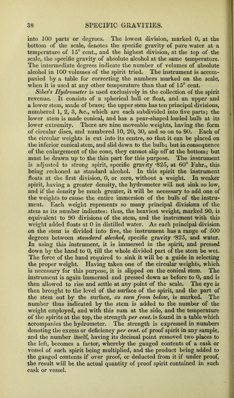 into 100 parts or degrees. The lowest division, marked 0, at the bottom of the scale, denotes the specific gravity of pure water at a temperature of 15° cent., and the highest division, at the top of the scale, the specific gravity of absolute alcohol at the same temperature. The intermediate degrees indicate the number of volumes of absolute alcohol in 100 volumes of the spirit tried. The instrument is accom- panied by a table for correcting the numbers marked on the scale, when it is used at any other temperature than that of 15° cent. Sikes's Hydrometer is used exclusively in the collection of the spirit revenue. It consists of a spherical ball or float, and an upper and a lower stem, made of brass; the upper stem has ten principal divisions, numbered 1, 2, 3, &c., which are each subdivided into five parts; the lower stem is made conical, and has a pear-shaped loaded bulb at its lower extremity. There are nine moveable weights, having the form of circular discs, and numbered 10, 20, 30, and so on to 90. Each of the circular weights is cut into its centre, so that it can be placed on the inferior conical stem, and slid down to the bulb; but in consequence of the enlargement of the cone, they cannot slip off at the bottom; but must be drawn up to the thin part for this purpose. The instrument is adjusted to strong spirit, specific gravity '825, at 60° Fahr., this being reckoned as standard alcohol. In this spirit the instrument floats at the first division, 0, or zero, without a weight. In weaker spirit, having a greater density, the hydrometer will not sink so lo^v, and if the density be much greater, it will be necessaiy to add one of the weights to cause the entire immersion of the bulb of the instru- ment. Each weight represents so many principal divisions of the stem as its number indicates: thus, the heaviest weight, marked 90, is equivalent to 90 divisions of the stem, and the instrument with this weight added floats .it 0 in distilled water. As each principal division on the stem is divided into five, the instrument has a range of 500 degrees between stu7idard alcohol, specific gravity ’825, and water. In using this instrument, it is immersed in the spirit, and pressed down by the hand to 0, till the whole divided part of the stem be wet.. The force of the hand required to sink it will be a guide in selecting the proper weight. Having taken one of the circular weights, which is necessary for this purpose, it is slipped on the conical stem. The instrument is again immersed and pressed down as before to 0, and is then allowed to rise and settle at any point of the scale. The eye is then brought to the level of the surface of the spirit, and the part of the stem cut by the surface, as seen from below, is marked. The number thus indicated by the stem is added to the number of the weight employed, and with this sum at the side, and the temperature of the spirits at the top, the strength per cent, is found in a table which accompanies the hydrometer. The strength is expressed in numbers denoting the excess or deficiency per cent, of proof spirit in any sample, and the number itself, having its decimal point removed two places to the left, becomes a factor, whereby the gauged contents of a cask or vessel of such spirit being multiplied, and the product being added to the gauged contents if over proof, or deducted from it if under proof, the result will be the actual quantity of proof spirit contained in such cask or vessel.
