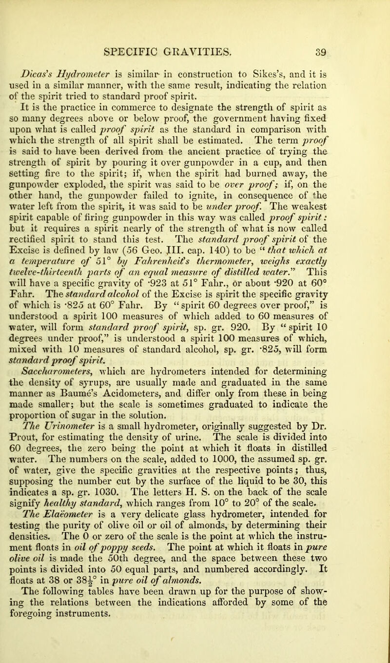 Dicas's Hydrometer is similar in construction to Sikes’s, and it is used in a similar manner, with the same result, indicating the relation of the spirit tried to standard proof spirit. It is the practice in commerce to designate the strength of spirit as so many degrees above or below proof, the government having fixed upon what is called proof spirit as the standard in comparison with which the strength of all S2iirit shall be estimated. The term proof is said to have been derived from the ancient practice of trying the strength of spirit by pouring it over gunpowder in a cup, and then setting fire to the spirit; if, when the spirit had burned away, the gunpowder exploded, the spirit was said to be over proof; if, on the other hand, the gunpowder failed to ignite, in consequence of the water left from the spirit, it was said to be under proof The weakest spirit capable of firing gunpowder in this way was called proof spirit: but it requires a spirit nearly of the strength of what is now called rectified spirit to stand this test. The standard proof spirit of the Excise is defined by law (56 Geo. JII. cap. 140) to be “ that which at a temperature of 51° by Fahrenheits thermometer, weighs exactly twelve-thirteenth parts of an equal rneasure of distilled water. This will have a specific gravity of '923 at 51° Fahr., or about ‘920 at 60° Fahr. Hht, standard alcohol of the Excise is spirit the specific gravity of TV’hich is 825 at 60° Fahr. By “spirit 60 degrees over proof,” is understood a spirit 100 measures of which added to 60 measures of water, will form standard proof spirit, sp. gr. 920. By “ spirit 10 degrees under proof,” is understood a spirit 100 measures of which, mixed with 10 measui’es of standard alcohol, sp. gr. ‘825, will form standard proof spirit. Saccharometers, which are hydrometers intended for determining the density of syrups, are usually made and graduated in the same manner as Baume’s Acidometers, and differ only from these in being made smaller; but the scale is sometimes graduated to indicate the proportion of sugar in the solution. The Urinometer is a small hydrometer, originally suggested by Dr. Prout, for estimating the density of urine. The scale is divided into 60 degrees, the zero being the point at which it floats in distilled water. The numbers on the scale, added to 1000, the assumed sp. gr. of water, give the specific gravities at the respective points; thus, supposing the number cut by the surface of the liquid to be 30, this indicates a sp. gr. 1030. The letters H. S. on the back of the scale signify healthy standard, which ranges from 10° to 20° of the scale. The Elaeometer is a very delicate glass hydrometer, intended for testing the purity of olive oil or oil of almonds, by determining their densities. The 0 or zero of the scale is the point at which the instru- ment floats in oil of poppy seeds. The point at which it floats in pure olive oil is made the 50th degree, and the space between these two points is divided into 50 equal parts, and numbered accordingly. It floats at 38 or 38^° in pure oil of almonds. The following tables have been drawn up for the purpose of show- ing the relations between the indications afforded by some of the foregoing instruments.