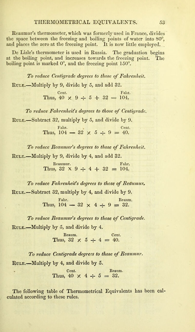 Reaumur’s thermometer, which was formerly used in France, divides the space between the freezing and boiling points of water into 80°, and places the zero at the freezing point. It is now little employed. De Lisle’s thermometer is used in Russia. The graduation begins at the boiling point, and increases towards the freezing point. The boiling point is marked 0°, and the freezing point 150°. To reduce Centigrade degrees to those of Fahrenheit. Rule.—Multiply by 9, divide by 5, and add 32. Cent. Fabr. Thus, 40 X 9 5 + 32 = 104. To reduce Fahrenheit's degrees to those of Centigrade. Rule.—Subtract 32, multiply by 5, and divide by 9. Fabr. , Cent. Thus, 104 — 32 X 5 -^9 = 40. To reduce Reaumur's degrees to those of Fahrenheit. Rule.—Multiply by 9, divide by 4, and add 32. Eeaumur. Fabr. Thus, 32 X 9 -f- 4 + 32 = 104. To reduce Fahrenheits degrees to those of Reaumur, Rule.—Subtract 32, multiply by 4, and divide by 9. Fabr. Eeaum. Thus, 104 — 32 X 4 -^9 = 32. To reduce Reaumur's degrees to those of Centigrade. Rule.—Multiply by 5, and divide by 4. Eeaum. Cent. Thus, 32 X 5 -i- 4 = 40. To reduce Centigrade degrees to those of Reaumur. Rule.—Multiply by 4, and divide by 5. . Cent. Eeaum. Thus, 40 X 4 -h 5 = 32. The following table of Thermometrical Equivalents has been cal- culated according to these rules.