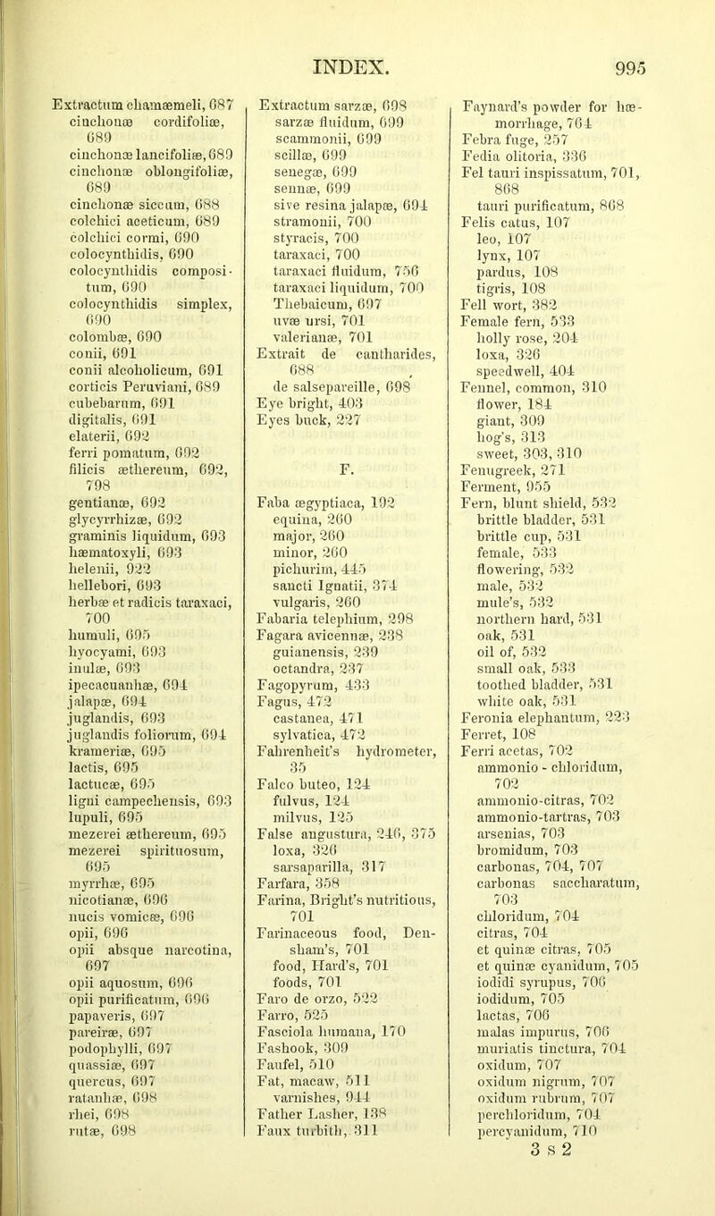 Exti'actum cbamaemeli, 087 ciuobouoa corclifolias, 089 ciuchonoe lancifolias, 089 ciucliouae oblougitblice, 089 cinclionse sicciim, 088 colchici aoeticum, 089 colcliici cormi, 090 colocynthidis, 090 colocyutliidis composi- turn, 090 colocynthidis simplex, 090 colombffi, 090 conii, 091 conii alcoholicum, 091 corticis Peruviani, 089 cubebavum, (>91 digitalis, (i91 elaterii, G9'l ferri pomatum, 092 filicis aethereum, 092, 798 gentian®, 092 glycyrrhiz®, 092 graminis liquidnm, 093 limmatoxyli, 093 lielenii, 922 liellebori, 093 herb® et radicis taraxaci, 700 humiili, 095 hyocyami, 093 iniil®, 093 ipecacuanh®, 091 jalap®, 091 juglandis, 093 juglandis foliorum, 091 krameriffi, 095 lactis, 095 lactuc®, 095 ligni campechensis, 093 lupuli, 695 mezerei ffithereum, 095 mezerei spirituosum, 095 myrrh®, 095 nicotian®, 090 nucis vomic®, 090 opii, 690 opii absque nareotiua, 097 opii aquosum, 090 opii puriflcatnm, 090 papaveris, 097 pareir®, 097 podophylli, 097 quassi®, 097 quercus, 097 ratanh®, 098 rhei, 698 rut®, 098 Extractum sarz®, 098 sarzffi fluidum, 099 scammonii, 099 scill®, 699 seneg®, 099 seun®, 099 sive resina jalap®, 091 stramouii, 700 styracis, 700 taraxaci, 700 taraxaci fluidum, 750 taraxaci liquidum, 700 Thebaicum, 097 uv® nrsi, 701 valerian®, 701 Extrait de cantharides, 088 de salsepareille, 098 Eye bright, 103 Eyes buck, 227 F. Faba ®gyptiaca, 192 equina, 200 major, 200 minor, 200 pichurim, 115 saiicti Ignatii, 371 vulgaris, 200 Fabaria telephium, 298 Fagara avicenn®, 238 guiauensis, 239 octandra, 237 Fagopyrum, 133 Fagus, 172 castauea, 171 sylvatica, 172 Fahrenheit’s hydrometer, 35 Falco buteo, 121 fulvus, 121 milvus, 125 False angusUira, 21(>, 375 loxa, 320 sarsaparilla, 317 Fail’ara, 358 Farina, Bright’s nutritious, 701 Farinaceous food. Den- sham’s, 701 food, Hard’s, 701 foods, 701 Faro de orzo, 622 Farro, 525 Fasciola huraana, 170 Fashook, 309 Faufel, 510 Fat, macaw, 511 varnishes, 911 Father Lasher, 138 Faux turbith, 311 Faynard’s powder for h®- morrhage, 701 Febra fuge, 257 F’edia olitoria, 330 Fel tauri inspissatum, 701, 808 tauri purificatum, 808 Felis catus, 107 leo, 107 lynx, 107 pardus, 108 tigris, 108 Fell wort, 382 Female fern, 533 holly rose, 201 loxa, 320 speedwell, 101 Fennel, common, 310 flower, 181 giant, 309 hog’s, 313 sweet, 303, 310 Fenugreek, 271 Ferment, 955 Fern, blunt shield, 532 brittle bladder, 531 brittle cup, 531 female, 533 flowering, 532 male, 632 mule’s, 532 northern hard, 531 oak, 531 oil of, 532 small oak, 533 toothed bladder, 531 white oak, 531 Feronia elephantum, 223 Ferret, 108 Ferri acetas, 702 ammonio - chloridum, 702 ammonio-citras, 702 ammonio-tartras, 703 arsenias, 703 bromidum, 703 carbonas, 701, 707 carbonas saccharntum, 703 chloridum, 701 citras, 701 et quin® citras, 705 et quin® cyanidum, 705 iodidi syrupus, 700 iodidum, 705 lactas, 700 malas impunis, 700 muriatis tinctura, 701 oxidum, 707 oxidum nigrum, 707 oxidum riibrura, 707 perchloridum, 701 percvanidum, 710 3 8 2