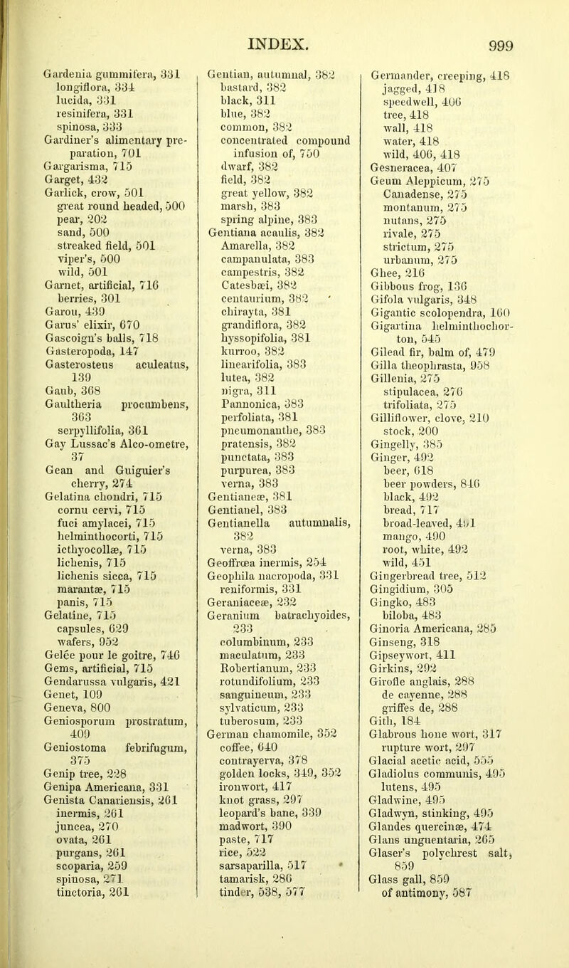 Gardeuia giimmil'eia, 331 loiig'iflora, 334 lucida, 331 lesinifera, 331 spinosa, 333 Gardiuer’s alimentai'y pre- paiatiou, 701 Gaagarisma, 715 Garget, 432 Garlick, crow, 501 gi eat round headed, 500 peai’, 202 sand, 500 streaked field, 501 viper’s, 500 wild, 501 Garnet, artificial, 710 berries, 301 Garou, 439 Gams’ elixir, 070 Gascoign’s balls, 718 Gasteropoda, 147 Gasterosteus aculeatus, 139 Gaub, 308 Gaultheria procuinbens, 303 serpyllifolia, 301 Gay Lussao's Alco-ometre, 37 Gean and Guiguier’s cherry, 274 Gelatina chondri, 715 cornu cervi, 715 fuci amylacei, 715 helminthocorti, 715 icthyocollae, 715 lichenis, 715 lichenis sicca, 715 marautae, 715 panis, 715 Gelatine, 715 capsules, 029 wafers, 952 Gelee pour le goitre, 740 Gems, ai'tificial, 715 Gendarussa vulgaris, 421 Genet, 109 Geneva, 800 Geniosporum prostratum, 409 Geniostoma febrifugum, 375 Genip tree, 228 Genipa Americana, 331 Genista Canariensis, 201 iuermis, 201 juneea, 270 ovata, 201 piirgans, 201 scoparia, 259 spinosa, 271 tinctoria, 201 Gentian, autumnal, 362 bastard, 382 black, 311 blue, 362 common, 382 concentrated compound infusion of, 750 dwarf, 382 field, 382 great yellow, 382 marsh, 383 spring alpine, 383 Gentiaua acaulis, 382 Amarella, 382 campanulata, 383 campestris, 382 Catesbaei, 382 ceutaurium, 382 chirayta, 381 graudifiora, 382 hyssopifolia, 381 kuiToo, 382 linearifolia, 383 lutea, 382 nigra, 311 Pannonica, 383 perfoliata, 381 pneumonauthe, 383 pratensis, 382 punctata, 383 purpurea, 383 verna, 383 Gentianeoe, 381 Gentianel, 383 Gentianella autumnalis, 382 verna, 383 Geolfroea inermis, 254 Geophila nacropoda, 331 reniformis, 331 Geraniaceee, 232 Geranium batrachyoides, 233 eolumbinum, 233 maculatura, 233 Eobertianum, 233 rotuudifoliura, 233 sanguineuni, 233 sylvaticum, 233 tuberosum, 233 German chamomile, 352 coifee, 040 contrayerva, 378 golden locks, 349, 352 ironwort, 417 knot grass, 297 leopard’s bane, 339 madwort, 390 paste, 717 rice, 522 sarsaparilla, 517 • tamarisk, 280 tinder, 538, 577 Germander, creeping, 418 jagged, 418 speedwell, 400 tree, 418 wall, 418 water, 418 wild, 400, 418 Gesneracea, 407 Geum Aleppicum, 275 Canadense, 275 montanum, 275 nutans, 275 rivale, 275 strictum, 275 urbanum, 275 Ghee, 210 Gibbous frog, 130 Gifola vulgaris, 348 Gigantic scolopendra, lOO Gigartina helmiuthochor- ton, 545 Gilead fir, balm of, 479 Gilla theophrasta, 958 Gillenia, 275 stipulacea, 270 trifoliata, 275 Gilliflower, clove, 210 stock, 200 Gingelly, 385 Ginger, 492 beer, 018 beer powders, 840 black, 492 bread, 717 broad-leaved, 4ul mango, 490 root, white, 492 wild, 451 Gingerbread tree, 512 Gingidiura, 305 Gingko, 483 biloba, 483 Ginoria Americana, 285 Ginseng, 318 Gipseywort, 411 Girkins, 292 Girofle anglais, 288 de cayenne, 288 griifes de, 288 Gith, 184 Glabrous hone wort, 317 rupture wort, 297 Glacial acetic acid, 555 Gladiolus communis, 495 lutens, 495 Gladwine, 495 Gladwyn, stinking, 495 Glandes quercinse, 474 Glaus ungueutaria, 205 Glaser’s polychrest salt, 859 Glass gall, 859 of antimony, 587