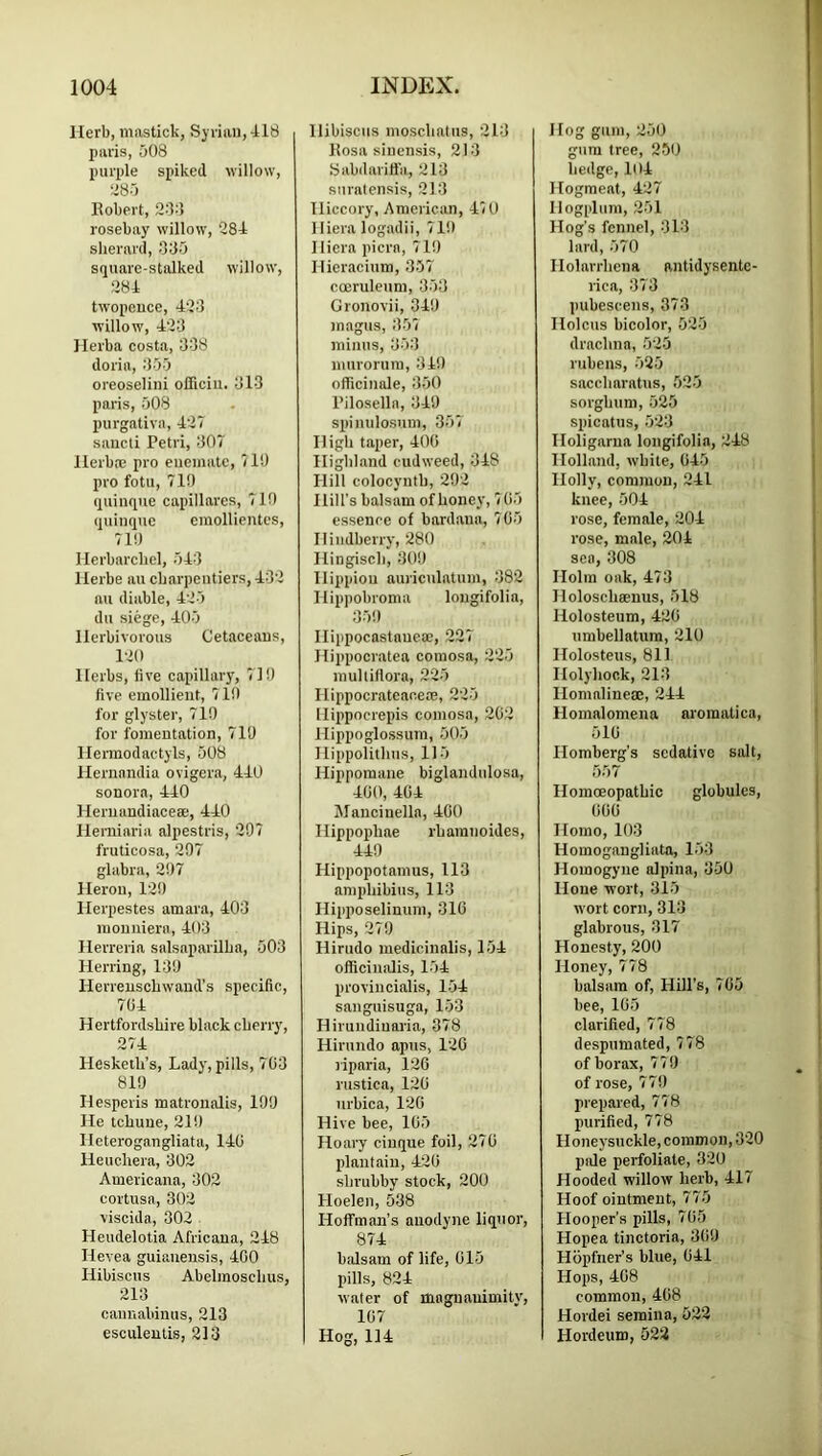 Herb, mastick, Syrian, 418 paris, 508 purple spiked willow, !*85 Eobert, 23:5 rosebay willow, 284 slierard, 335 square-stalked willow, 284 twopence, 423 willow, 423 Ilerba costa, 338 doria, 355 oreoselini oliiciii. 313 paris, 508 purgativa, 427 sancli Petri, 307 Ilerba; pro eneinatc, 710 pro fotu, 710 quiiiqiie capillares, 710 quinque emollientes, 710 llerbarcliel, 543 llerbe au ebarpentiers, 432 au diable, 425 du siege, 405 Herbivorous Cetaceans, 120 Herbs, live capillary, 710 five emollient, 710 for glyster, 710 for fomentation, 710 llermodactyls, 508 Hernandia ovigera, 440 sonora, 440 Heruandiaceae, 440 Heniiaria alpestris, 207 fruticosa, 207 glabra, 207 Heron, 120 Herpestes amara, 403 monniera, 403 Herreria salsaparilba, 503 Herring, 130 Herreusebwand’s specific, 704 Hertfordshire black cherry, 274 Hesketh’s, Lady, pills, 703 810 Hesperis matroualis, 100 He tchune, 210 Hcterogangliata, 140 Heuchera, 302 Americana, 302 cortusa, 302 viscida, 302 Heudelotia Africana, 248 Hevea guianensis, 400 Hibiscus Abelmoschus, 213 caimabinus, 213 esculentis, 213 Hibiscus inoschatns, 213 Eosa sinensis, 213 8abdarifl'a, 213 siiralensis, 213 Hiccory, American, 470 Hiera logadii, 710 Hiera picra, 710 Hieracium, 357 coernleum, 353 Gronovii, 340 magus, 357 minus, 353 niurorura, 340 officinale, 350 Pilosella, 340 spinulosiim, 357 High taper, 400 Highland cudweed, 348 Hill colocynth, 202 Hill’s balsam of honey, 7 05 essenee of bardana, 705 Hiudberry, 280 Hingisch, 300 Hippion aurioilatum, 382 Hippobroma lougifolia, 350 Ilippocastauesc, 227 Hippocratea eomosa, 225 mulliflora, 225 Hippocrateacere, 225 Hippocrepis eomosa, 202 Hippoglossum, 505 Hippolithus, 115 Hippomane biglandulosa, 400, 404 Mancinella, 400 Hippophae rhamnoides, 440 Hippopotamus, 113 amphibius, 113 Hipposelinum, 310 Hips, 270 Hirudo medicinalis, 154 officinalis, 154 provincialis, 154 siinguisuga, 153 Hirundiuaria, 378 Hirnndo apus, 120 liparia, 120 rustica, 120 nrbica, 120 Hive bee, 105 Hoaiy cinque foil, 270 plantain, 420 shrubby stock, 200 Hoelen, 538 Hoffman’s anodyne liquor, 874 balsam of life, 015 pills, 824 water of magnanimity, 107 Hog, 114 Hog gum, 250 gum tree, 2511 hedge, 104 Hograeat, 427 Hogplum, 251 Hog’s fennel, 313 lard, 570 Holarrhcna antidysentc- rica, 373 pubescens, 373 Holcus bicolor, 525 drachna, 525 rubens, 525 saccharatus, 525 sorghum, 525 spicatns, 523 Holigarna longifolin, 248 Holland, white, 045 Holly, common, 241 knee, 504 rose, female, 204 rose, mole, 204 sen, 308 Holm oak, 473 Holoschmnus, 518 Holosteum, 420 umbellatum, 210 Holosteus, 811 Holyhock, 213 llomalineiE, 244 Homalomena aroraatica, 510 Homberg’s sedative salt, 557 Homoeopathic globules, 000 Homo, 103 Homogangliata, 153 Homogyne alpina, 350 Hone wort, 315 wort corn, 313 glabrous, 317 Honesty, 200 Honey, 778 balsam of. Hill’s, 705 bee, 105 clarified, 778 despumated, 778 of borax, 77!J of rose, 77!) prepared, 778 purified, 778 Honeysuckle, common, 320 pide perfoliate, 320 Hooded willow herb, 417 Hoof ointment, 775 flooper’s pills, 705 Hopea tinctoria, 300 Hopfner’s blue, 041 Hops, 408 common, 408 Hordei semina, 522 Hordeum, 522