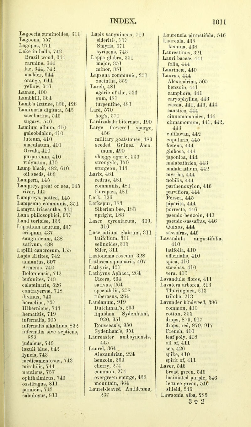 Lagoeeitteumiuoides, Oil Lagoons, 557 Lagopus, 271 Lake in balls, 7-12 Brazil wood. Oil canuine. Oil lac. Oil, 712 madder. Oil orange, Oil yellow, 010 Lamau, 100 Lambkill, 301 Lamb’s lettuee, 330, 120 Laminaria digitata, 515 saccbarina, 510 sugary, 510 Lamium album, 410 galeobdolon, 110 luteum, 110 maculatum, 110 Orvala, 110 purpureum, 110 vulgatum, 110 Lamp black, 482, 010 oil seeds, 403 Lampern, 115 Lamprey, great or sea, 115 river, 115 Lampreys, potted, 115 Lampsana communis, 351 Lamyra triacantba, 311 Lana pbUosopbici, 957 Land tortoise, 132 Lapatbum acutum, 437 crispum, 437 sanguineum, 138 sativum, 138 Lapilli cancrorum, 155 Lapis ^tites, 712 amiautus, 007 Armenis, 712 Boloniensis, 712 bufonites, 713 calaminaris, 020 contrayervse, 718 divinus, 713 beraclius, 757 Hibernicus, 713 bematitis, 710 iufernolis, 005 infernalis alkalinus, 832 infernalis sive septicus, 832 judaicus, 713 lazuli blue, 012 lyncis, 713 medicamentosus, 713 mirabilis, 714 nautieus, 757 opbtbalmicus, 713 ossifragus, 811 pumicis, 713 sabulosus, 811 Lapis sauguineus, 719 sideriti', 757 Smyris, 071 syriacus, 713 Lappa glabra, 351 major, 351 minor, 351 Lapsaua communis, 351 zacintba, 359 Larcb, 481 agaric of tbe, 530 gum, 181 turpentine, 181 Lard, 570 bog’s, 570 Lardizabala biternatn, 190 Large flowered spurge, 150 military goatstones, 489 seeded Guinea Amo- mum, 490 sbaggy agaric, 530 strongyle, 170 sturgeon, 113 Larix, 181 cedrus, 181 communis, 181 Europma, 181 Lark, 120 Larkspur, 183 Siberian bee, 183 uprigbt, 183 Laser cyreniacum, 009, 310 Laserpitium glabrum, 311 l.atifolium, 311 selinoides, 315 Siler, 311 Lasionema roseum, 328 Latbrsea squamaria, 107 Latbyris, 457 Latbji'us Aphaca, 201 Cioera, 20-1 sativus, 201 spectabilis, 258 tuberosus, 20-4 Laudanum, 919 Dutcbman’s, 290 liquidam Sydenbami, 920, 951 Kousseau’s, 950 Sydenbam's, 951 Laureaster amboynensis, 115 Laurel, 301 , Alexandrian, 221 benzoin, 309 cberry, 271 common, 271 evergreen spurge, 438 mountain, 301 Laurel-leaved Antidesma, 237 Laureucia pinnatifida, 510 Laureola, 138 fiemiua, 138 Laurestinus, 321 Lauri baccae, 411 folia, 114 Laurineae, 110 Laurus, 111 Alexpndrina, 505 benzoin. 111 campbora. 111 caryopbyllus, 413 cassia. 111, 113, 411 caustica. 111 cinnamomoides, 411 ciunamornum. 111, 112, 413 culilawau, 412 cupularis, 115 foetens, 411 globosa, -111 japonica. 111 malabatbrica, 413 malabratbum, 112 myrrlia, 411 nobilis, 411 partbenoxylon, 440 parvifiora, 411 Persea, 445 piperita, 411 porrecta, 110 pseudo-benzoin, 411 pseudo-sass.afras, 410 Quixos, 4‘41 sassafras, 410 Lavandula angustifolia, 110 latifolia, 4] 0 ofbeinalis, 410 spica, 410 staecbas, 110 vera, 110 Lavaudulas flores. 111 Lavatera arborea, 213 Thuringiaca, 213 triloba, 213 Lavender bindw'eed, 380 common, 110 cotton, 355 drops, 879, 917 drops, red, 879, 917 Frencb, 110 leaf poly, 418 oil of. 111 sea, 420 spike, 410 spirit of. 111 Laver, 510 broad green, 510 laciniated purple, 510 lettuce green, 518 shield, 510 Lawsonia alba, 285 3 T 2