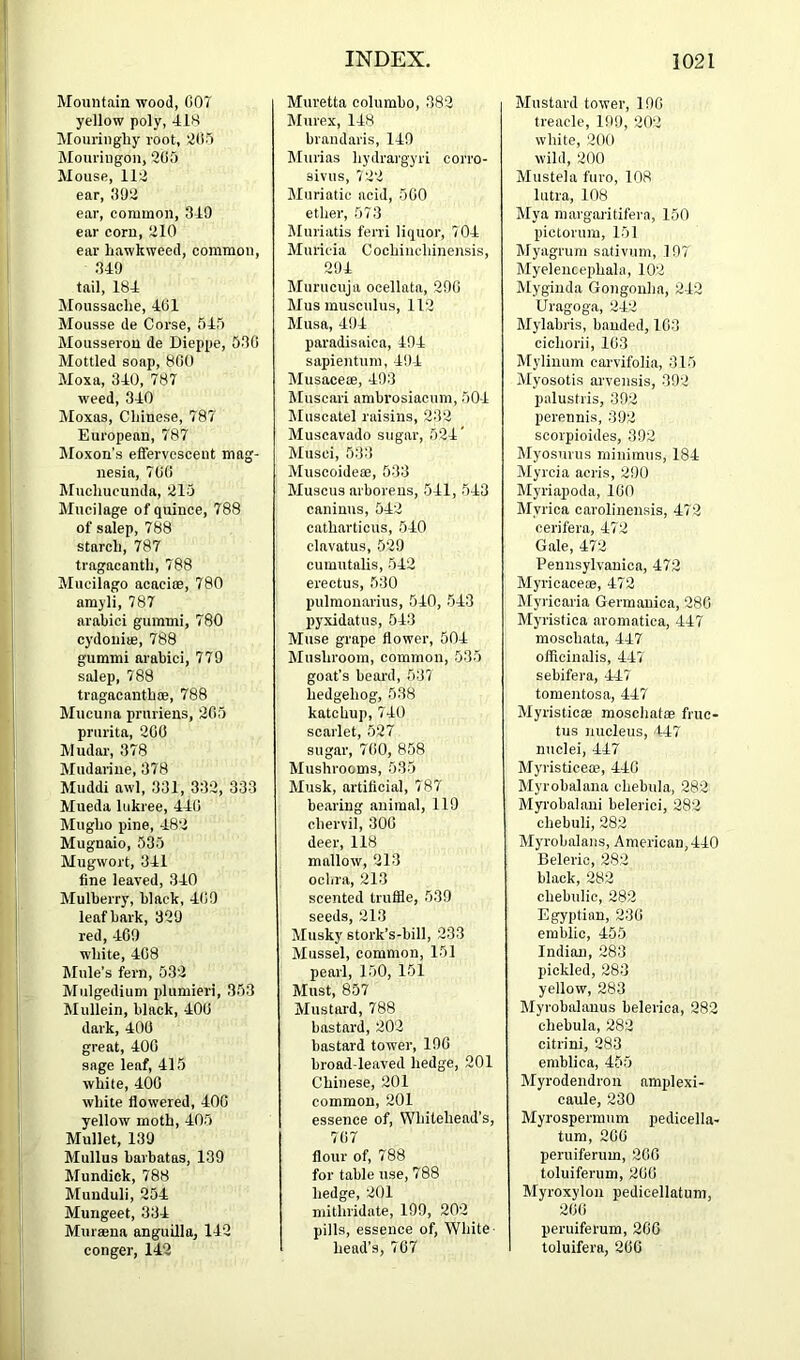 Mountain wood, 007 yellow poly, 410 Mouringhy root, 205 Mouriugon, 205 Mouse, 112 ear, 002 ear, common, 319 ear corn, 210 ear hawkweed, common, 349 tail. 184 Moussaclie, 401 Mousse de Corse, 545 Mousserou de Dieppe, 530 Mottled soap, 800 Moxa, 340, 787 weed, 340 Moxas, Chinese, 787 European, 787 Moxon’s eflervescent mag- nesia, 700 Muchucunda, 215 Mucilage of quince, 788 of salep, 788 starch, 787 tragacanth, 788 Mucilago acacioe, 780 amyli, 787 arahici gummi, 780 cydouiie, 788 gummi arahici, 779 salep, 788 tragacanthce, 788 Mucuna pruriens, 205 prurita, 200 Mudar, 378 Mudarine, 378 Muddi awl, 331, 332, 333 Mueda liikree, 440 Mugho pine, 482 Mugnaio, 535 Mugwort, 341 fine leaved, 340 Mulberry, black, 400 leaf bark, 329 red, 409 white, 408 Mule’s fern, 532 Mulgedium plumieri, 353 Mullein, black, 400 dark, 400 great, 400 sage leaf, 415 white, 400 white flowered, 400 yellow moth, 405 Mullet, 139 Mullus barbatas, 139 Mundick, 788 Muiiduli, 254 Mungeet, 334 Mursena anguilla, 142 conger, 142 Muretta columbo, 382 Murex, 148 brandaris, 149 IMurias hydrargyri corro- sivus, 722 Muriatic acid, 500 ether, 573 Muriatis ferri liquor, 704 Muricia Cochiiichinensis, 294 Murucuja ocellata, 290 Mus musculus, 112 Musa, 494 paradisaica, 494 sapientum, 494 Musacete, 493 Muscari ambrosiacum, 504 Muscatel raisins, 232 Muscavado sugar, 524' Musci, 533 Muscoideoe, 533 Muscus arboreus, 541, 543 caniuus, 542 catharticus, 540 clavatus, 529 cumutalis, 542 erectus, 530 pulmonarius, 540, 543 pyxidatus, 543 Muse grape flower, 504 Mushroom, common, 535 goat’s beard, 537 hedgehog, 538 katchup, 740 scarlet, 527 sugar, 700, 858 Mushrooms, 535 Musk, artificial, 787 bearing animal, 119 chervil, 300 deer, 118 mallow, 213 ochra, 213 scented trufiie, 539 cppilq 01 0 Musky stork’s-bill, 233 Mussel, common, 151 pearl, 150, 151 Must, 857 Mustard, 788 bastard, 202 bastard tower, 190 broad leaved hedge, 201 Chinese, 201 common, 201 essence of, Whitehead’s, 707 flour of, 788 for table use, 788 hedge, 201 mithridate, 199, 202 pills, essence of, White- head’s, 707 Mustard tower, 190 treacle, 199, 202 white, 200 wild, 200 Mustela furo, 108 lutra, 108 Mya margaritifera, 150 pictorum, 151 Myagrum sativum, 197 Myeleucephahi, 102 Mygiiida Gongouha, 242 Uragoga, 242 Mylabris, banded, 103 cicliorii, 103 Myliuum carvifolia, 315 Myosotis arvensis, 392 palustris, 392 perennis, 392 scorpioides, 392 Myosurus minimus, 184 Myrcia acris, 290 Myriapoda, 100 Myrica carolinensis, 472 cerifera, 472 Gale, 472 Pennsylvanica, 472 Myricace®, 472 Myi'icaria Germanica, 280 Myristica aromatica, 447 moschata, 447 officinalis, 447 sebifera, 447 tomentosa, 447 Myristicee moschat® fruc- tus nucleus, 447 nuclei, 447 Myristice®, 440 Myrobalana chebula, 282 Myrobalani belerici, 282 chebuli, 282 Myrobalaiis, American,440 Belerio, 282 black, 282 chebulic, 282 Egyptian, 230 emblic, 455 Indian, 283 pickled, 283 yellow, 283 Myrobahinus belerica, 282 chebula, 282 citrini, 283 emblica, 455 Myrodendron amplexi- caule, 230 Myrospermum pedicella- tum, 200 peruiferum, 200 toluiferum, 200 Myroxylon pedicellatum, 200 peruiferum, 200 toluifera, 200