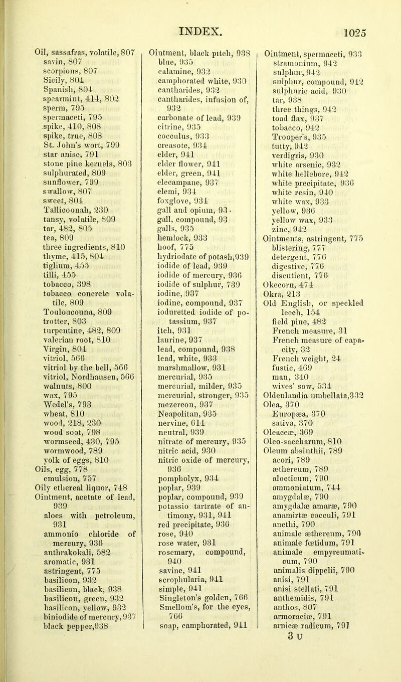 Oil, sassafras, volatile, 807 savin, b07 scorpions, 807 Sicily, 804 Spanish, 804 speannint, 414, 802 sperm, 79-5 spermaceti, 790 spike, 410, 808 spike, true, 803 St. .John’s wort, 790 star anise, 791 stone pine kernels, 803 suli)hiirated, 809 sunflower, 799 swallow, 807 sweet, 801 Tallicoouah, 230 tansy, volatile, 809 tar, 482, 80) tea, 809 three ingredients, 810 thyme, 415, 804 tiglium, 455 tilli, 455 tobacco, 398 tobacco concrete vola- tile, 809 Touloucouna, 809 trotter, 803 turpentine, 482, 809 valerian root, 810 Virgin, 804 vitriol, 5C0 vitriol by the bell, 500 vitriol, Nordhausen, 500 walnuts, 800 wax, 795 Wedel’s, 793 wheat, 810 wood, 218, 230 wood soot, 798 wormseed, 430, 795 wormwood, 789 yolk of eggs, 810 Oils, egg, 778 emulsion, 757 Oily ethereal liquor, 748 Ointment, acetate of lead, 939 aloes with petroleum, 931 ammonio chloride of mercury, 930 anthrakokali, 582 aromatic, 931 astringent, 775 basilicou, 932 basilicon, black, 938 basilicou, green, 932 basilicon, yellow, 932 biniodide of mercury, 937 black pepper,938 Ointment, black pitch, 938 blue, 935 calamine, 932 camphorated white, 930 cautharides, 932 cantharides, infusion of, 932 carbonate of lead, 939 citrine, 935 cocculus, 933 creasote, 931 elder, 941 elder flower, 941 elder, green, 941 elecampane, 937 elemi, 934 foxglove, 931 gall and opium, 93 - gall, compound, 93 galls, 935 hemlock, 933 hoof, 775 hydriodate of potash,939 iodide of lead, 939 iodide of mercury, 930 iodide of sulphur, 739 iodine, 937 iodine, compound, 937 ioduretted iodide of po- tassium, 937 itch, 931 laurine, 937 lead, compound, 938 lead, white, 933 marshmallow, 931 mercui'ial, 935 mercurial, milder, 935 mercurial, stronger, 935 mezereon, 937 Neapolitan, 935 nervine, 014 neutral, 939 nitrate of mercury, 935 nitric acid, 930 nitric oxide of mercury, 930 pompholyx, 934 poplar, 939 poplm-, compound, 939 potassio tartrate of an- timony, 931, 941 red precipitate, 930 rose, 940 rose water, 931 rosemary, compound, 940 savine, 941 scrophularia, 941 simple, 941 Singleton’s golden, 708 Smellom’s, for the eyes, 700 soap, camphorated, 941 Ointment, spermaceti, 930 stramonium, 942 sulphur, 942 sulphur, compound, 942 sulphuric acid, 930 tar, 938 three thing.s, 942 toad flax, 937 tobacco, 942 Trooper’s, 935 tutty, 942 verdigris, 930 white arsenic, 032 white hellebore, 942 white precipitate, 930 white resin, 940 white wax, 933 j’ellow, 930 yellow wax, 933 zinc, 942 Ointments, astringent, 775 blistering, 777 detergent, 77 0 digestive, 770 discutient, 770 Okecorn, 474 Okra, 213 Old English, or speckled leech, 154 field pine, 482 French measure, 31 French measure of capa- city, 02 French weight, 24 fustic, 409 man, 340 wives’ sow, 534 Oldenlandia umbellata,332 Olea, 370 Europsea, 370 sativa, 370 Oleaceee, 309 Oleo saccharum, 810 Oleum absinthii, 789 acori, 789 eethereum, 789 aloeticum, 790 ammoniatum, 744 amygdalre, 790 amygdala) amarse, 790 anamirtae cocculi, 791 anethi, 790 animale sethereum, 790 animate foetidum, 791 animale empyreumali- cum, 790 animalis dippelii, 790 anisi, 791 anisi stellati, 791 anthemidis, 791 anthos, 807 arraoraciip, 791 arnicas radicum, 79] 3u