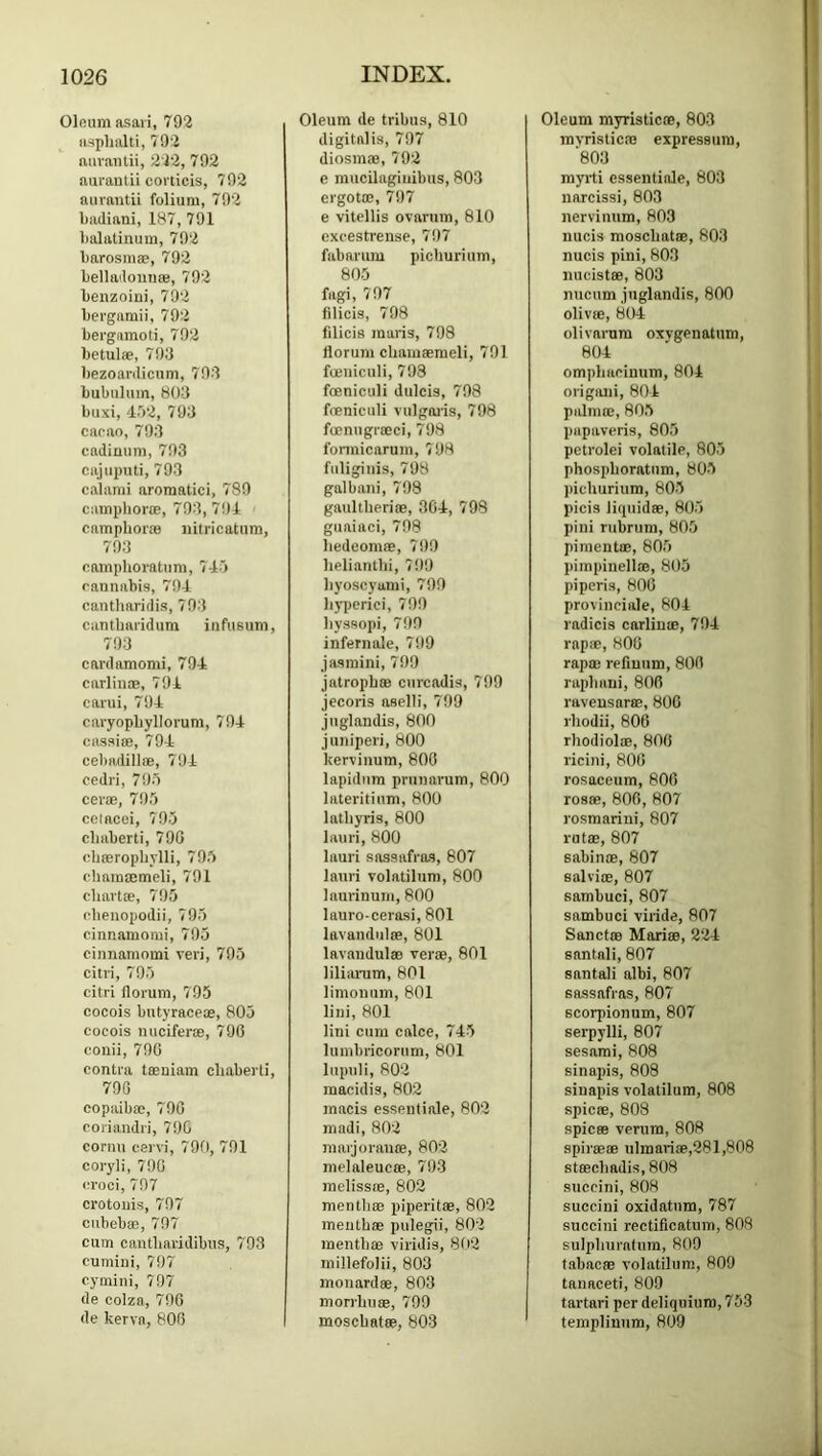 Oloumasaii, 792 iwplialti, 792 auvantii, 222, 792 aurantii coi'ticis, 792 auvantii folium, 792 badiani, 187, 791 lialatinum, 792 barosmae, 792 bellndonnaj, 792 benzoini, 792 bevgamii, 792 bergiimoti, 792 betulae, 793 bezoardicnm, 703 bubuluin, 803 buxi, d.')2, 793 cacao, 793 cadimim, 793 cajiiputi, 793 calami aromatici, 780 camphoviE, 793, 791 campboras iiitricatum, 793 camphovatum, 717 cannabis, 791 cantbaridis, 793 cantbavidum infusum, 793 cardamomi, 791 carlin®, 791 carui, 791 cavyopbyllorum, 791 cassi®, 791 cebadill®, 791 cedvi, 795 cev®, 795 cetacei, 795 cbaberti, 799 cbffiropbylli, 795 cbamffimeli, 791 chart®, 795 cbenopodii, 795 cinnamomi, 795 cinnamomi veri, 705 citri, 795 citri llorum, 795 cocois butyrace®, 805 cocois micifer®, 790 conii, 790 contra t®niam cbaberti, 790 copaib®, 790 coriandri, 790 cornu cervi, 790, 791 coryli, 790 croci, 797 crotoiiis, 797 cubeb®, 797 cum cantbaridibus, 793 cumini, 707 cymini, 797 de colza, 790 de kerva, 800 Oleum de tribua, 810 digitalis, 797 diosm®, 792 e mucilagiuibus, 803 ergot®, 797 e vitellis ovarum, 810 cxcestrense, 797 fabarum picburium, 805 fagi, 797 filicis, 798 filicis maris, 798 llorum cbaiii®meli, 791 fmniculi, 793 fmniculi dulcis, 798 fmniculi vulgaiis, 798 fmnugr®ci, 798 fonnicarum, 798 fuliginis, 798 galbani, 798 gaultberi®, 301, 798 guaiaci, 798 bedeom®, 790 beliantbi, 799 byoscyumi, 799 b)’periei, 799 byssopi, 799 infernale, 799 jasmini, 799 jatropb® ciircadis, 799 jecoris aselli, 799 juglandis, 800 juniperi, 800 kervinum, 800 lapidnm prunarum, 800 lateritium, 800 latbyris, 800 lauri, 800 Inuri sassafras, 807 lauri volatilum, 800 laurinuin, 800 lauro-cerasi, 801 lavandulffi, 801 lavandul® ver®, 801 liliiUTim, 801 limonum, 801 liiii, 801 lini cum calce, 715 luinbricorum, 801 liipuli, 802 macidis, 802 macis essentiale, 802 madi, 802 mai-jorau®, 802 melaleuc®, 793 melissffi, 802 mentbffi piperit®, 802 meutb® pulegii, 802 mentb® viridis, 802 millefolii, 803 monard®, 803 morrbu®, 799 moscbat®, 803 Oleum myristic®, 803 mvristic® expressum, 803 myrti essentiale, 803 narcissi, 803 nervinum, 803 nucis moscbat®, 803 nucis pini, 803 nucistffi, 803 nucum juglandis, 800 olivffi, 801 olivarum oxygenatum, 801 ompbacinum, 801 origani, 801 palm®, 805 papaveris, 805 petrolei volatile, 805 phospboratum, 805 ])icburium, 805 picis liquid®, 805 pini rubrum, 805 piment®, 805 pimpinell®, 805 piperis, 806 provinciale, 801 radicis carliu®, 791 rap®, 800 rap® reflunm, 806 rapbani, 806 ravensar®, 800 rbodii, 806 rbodiol®, 806 ricini, 806 rosaceum, 800 rosffi, 806, 807 rosmarini, 807 rut®, 807 sabin®, 807 salviffi, 807 sambuci, 807 sambuci viride, 807 Sanctre Mari®, 221 santnli, 807 santali albi, 807 sassafras, 807 scorpionum, 807 serpylli, 807 sesami, 808 sinajus, 808 siuapis volatilum, 808 spic®, 808 spic® venim, 808 spir®® ulmari®,281,808 st®cbadis,808 succini, 808 succini oxidatiim, 787 succini rectificatum, 808 suipburafum, 809 tabac® volatilum, 809 tanaceti, 809 tartari per deliquium, 753 templinum, 809