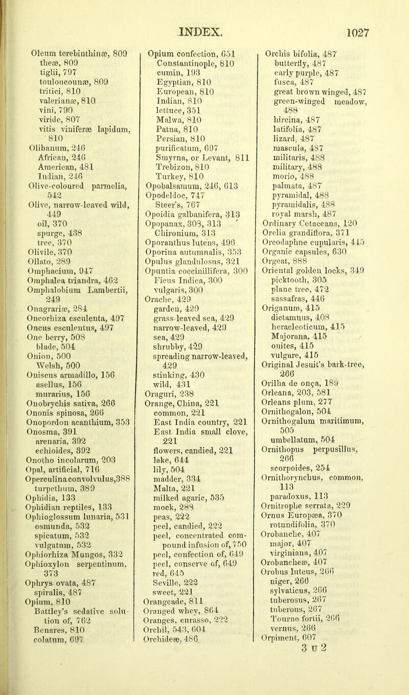 Oleum terebiiitliince, 809 tlie®, 809 tiglii, 797 touloucouiiiB, 809 tritici, 810 valeriaiii'e, 810 vini, 790 viride, 807 vitis viuiferee lapidum, ‘ 810 Olibaiuim, 210 African, 240 American, 481 Indian, 240 Olive-coloured parmelia, 542 Olive, narrow-leaved wild, 449 oil, 370 spurge, 438 tree, 370 Olivile, 370 Ollato, 289 Ompbacium, 947 Ompbalea triandra, 402 Ompbalobiiim Lambertii, 249 Onagrari®, 284 Oncorbiza escnlenta, 497 Oncus esculeutus, 497 One berry, 508 blade, 504 Onion, 500 Welsh, 500 Oniscus armadillo, 150 asellus, 150 murarius, 150 Onobrycbis sativa, 200 Ononis spinosa, 200 Onopordon acantbium, 353 Onosraa, 391 arenai'ia, 392 echioides, 892 Onotho incolarum, 203 Opal, artificial, 710 Operculinaconvolvnlus,388 tnrpetbum, 389 Opbidia, 133 Ophidian reptiles, 133 Opbioglossum lunaria, 531 osmiinda, 532 spicatum, 532 vulgatnm, 532 Opbiorbiza Mungos, 332 Opbioxylon serpoutinnm, 373 Ophrys ovata, 487 spiralis, 487 Opium, 810 Battley’s sedative solu- tion of, 702 Benares, 810 colatnm, 097 Opium confection, 051 Constantinople, 810 cumin, 193 Egyptian, 810 European, 810 Indian, 810 lettuce, 351 Malwa, 810 Patna, 810 Persian, 810 purificatura, 097 Smyrna, or Levant, 811 Trebizou, 810 Turkey, 810 Opobalsamum, 240, 013 Opodeldoc, 747 Steer's, 707 Opoidia galbauifera, 313 Opopauax, 309, 313 Chironium, 313 Oporantbus Intens, 490 Oporina autnmnalis, 353 Opulus glandnlosus, 321 Opuntia coociuillifera, 300 Ficus Indica, 300 vulgaris, 300 Oracbe, 429 garden, 429 grass leaved sea, 429 narrow-leaved, 429 sea, 429 shrubby, 429 spreading narrow-leaved, 429 stinking, 430 wild, 431 Oraguri, 238 Orange, China, 221 common, 221 East India country, 221 East India small clove, 221 flowers, candied, 221 lake, 044 lily, 504 madder, 334 Malta, 221 milked agaric, 535 mock, 289 peas, 222 peel, candied, 222 peel, concentrated com- pound infusion of, 750 peel, confection of, 049 peel, conserve of, 049 red, 045 Seville, 222 sweet, 221 Orangeade, 811 Oranged whey, 80-4 Oranges, curasso, 222 Orchil, 543, 004 Orebideee, 480 Orchis bifolia, 487 butterfly, -187 early purple, 487 fnsca, 487 great brown winged, 487 green-winged meadow, 488 hircina, 487 latifolia, 487 lizard, 487 mascula, 487 militaris, 488 military, 488 morio, 488 palmata, 487 pyramidal, 488 pyramidalis, 488 royal marsli, 487 Ordinary Cetaceans, 120 Orelia grandiflora, 371 Orcodaphne cupularis, 445 Organic capsules, 030 Orgeat, 888 Oriental golden locks, 349 picktooth, 305 plane tree, 472 sassafras, 440 Origanum, 415 dictaranus, 408 heracleoticum, 415 Majorana, -415 onites, 415 vulgore, 415 Original Jesuit’s bark-tree, 206 Orillia de on9a, 18u Orleans, 203, 581 Orleans plum, 277 Ornithogalon, 504 Ornithogalum maritimum, 505 umbellatum, 504 Ornithopus perpusillua, 266 scorpoides, 254 Ornithorynchus, common, 113 paradoxus, 113 Ornitrophe serrata, 229 Ornus Europma, 370 rotundifolia, 370 Orobanche, 407 major, 407 vu'giniaua, 407 OrobancheiB, 407 Orobus Inteus, 200 uiger, 260 sylvaticus, 200 tuberosus, 267 tuberous, 207 Tourne forth, 200 vermis, 200 Orpiment, 007 3 TJ 2