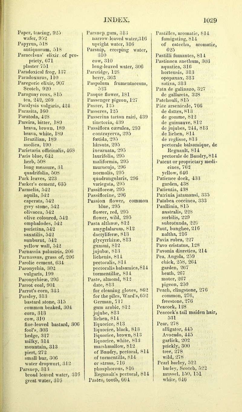 Paper, tracing, 025 wafer, 052 Papyrus, 518 autiquorum, 518 Paracelsus’ elixir of pro- priety, G71 plaster 701 Paradoxical frog, l.j7 Paradoxurus, 110 Paregoric elixir, 007 Scotch, 020 Paraguay roux, 815 tea, 2P2, 200 I’aralysis vulgaris, 424 Parasita, 100 Paratoda, 428 Pareira, bitter, 180 brava, brown, 180 brava, white, 180 Brazilian, 180 niedicn, 100 Parietaria officinalis, 408 Paris blue, 042 herb, 508 long measure, 01 quadrifolia, 508 Park leaves, 223 Parker’s cement, 035 Parmelia, 542 aqiiila, 542 caperata, 542 grey stone, 542 olivacea, 542 olive coloured, 542 oraphalodes, 542 parietina, 542 saxatilis, 542 sunburnt, 542 yellow wall, 542 Parnassia palustris, 200 Parnassus, grass of, 200 Parolic cement, 034 Paronychia, 302 vulgaris, 100 Parouychieae, 200 Parrot coal, 001 Parrot’s corn, 343 Parsley, 313 bastard stone, 315 common beaked, 304 corn, 313 cow, 310 flue-leaved bastard, 300 fool’s, 303 hedge, 317 milky, 314 mountain, 313 piert, 272 small bur, 300 water dropwort, 312 Parsnep, 313 broad leaved water, 310 great water, 310 Parsnep gum, 313 narrow-leaved watcr,310 upright water, 310 Parsnip, creeping water, 310 cow, 310 long-leaved water, 300 Pariridge, 128 berry, 303 Paspalum frumeiitaceum, 523 Pasque flower, 181 Passenger pigeon, 127 Passer, 125 Passeres, 125 Passerina tarton rairi, 43!J tiuctoria, 43!) Passiflora caerulea, 295 contrayerva, 205 foetida, 205 liirsuta, 295 incarnata, 205 laurifolia, 295 maliformis, 295 murucuja, 200 normalis, 205 quadrangularis, 290 variegata, 205 Passiflorese, 295 Passiflorine, 290 Passion flower, common blue, 295 flower, red, 295 flower, wild, 295 Pasta althoBae, 812 amygdalarum, 812 dactyliferae, 813 glycyrrhizae, 813 gummi, 812 jnjubae, 813 lichenis, 814 pectoralis, 814 pectoridis balsamica,814 tormentillae, 814 Paste, almond, 812 date, 813 for cleaning gloves, 802 for the piles. Ward's, 052 German, 717 gum arable, 812 jujube, 813 lichen, 814 liquorice, 813 liquorice, black, 813 liquorice, brown, 813 liquorice, white, 813 marshmallow, 812 of Baudry, pectoral, 814 of tormcutilla, 814 or strass, 710 phosphorous, 810 Regnault’s pectoral, 814 Pastes, tooth, 004 Pastilles, aromatic, 814 fumigating, 814 of catechu, aromatic, 025 Pastilli fumantes, 814 I’astinaca anethum, 303 aquatica, 310 horteusis, 313 opopanax, 313 sativa, 313 Pata de galinazo, 327 de gallareta, 328 Patchouli, 815 Pate arsenicale, 700 de dattes, 813 do gomme, 812 de guimauve, 812 de jujubes, 244, 813 de lichen, 814 de reglisse, 813 pcctorale balsamique, de llegnault, 814 pectorale de Baudry, 814 Patent or proprietary medi- cines, 702 yellow, 040 Patience dock, 433 garden, 438 Patieutia, 438 Patrinia jatamansi, 335 Patabea coccinea, 333 Paullinia, 815 australis, 228 sorbilis, 229 subrotuuda, 220 Paut, bunghee, 210 naltha, 210 Pavia rubra, 227 Pavo cristatus, 128 Pavonia diuretica, 214 Pea, Angola, 259 chick, 258, 204 garden, 207 heath, 207 motor, 207 pigeon, 259 Peach, clingstone, 270 common, 270, freestone, 270 Peacock, 128 Peacock’s tail maiden hair, 531 Pear, 278 alligator, 445 Avocado, 445 garlick, 202 prickly, 300 tree, 278 wild, 278 Pearl barley, 522 barley, Scotch, 522 mussel, 150, 151 white, 040