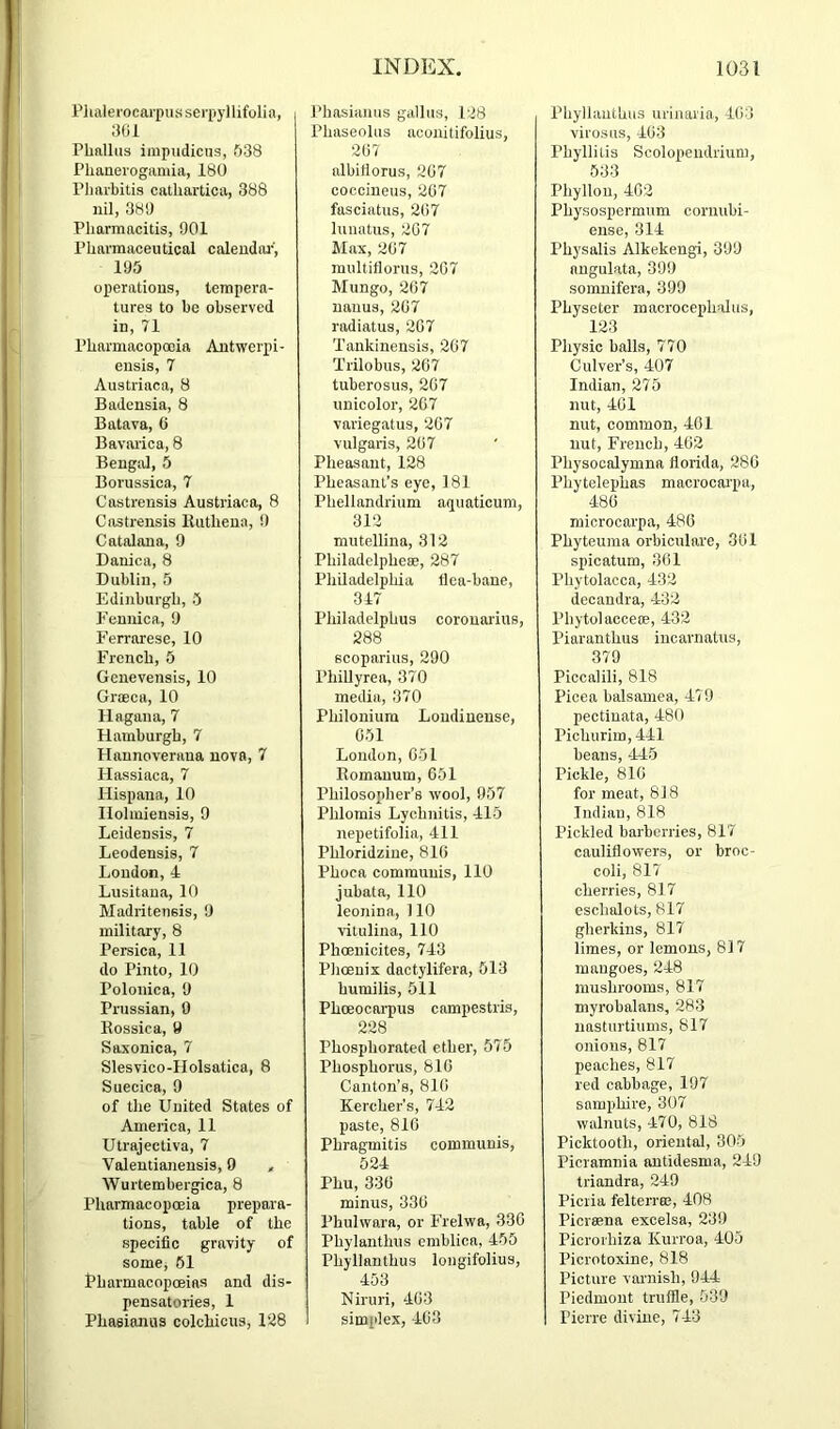 Plialei'ocarpasserpyllifolia, yol Phallus iinpudicus, 638 Phanevogamia, 180 Pharbitis cathartica, 388 nil, 380 Pharmacitis, 901 Pharmaceutical caleudai-, 195 operations, tempera- tures to be observed in, 71 Pharmacopoeia Antwerpi- ensis, 7 Austriaca, 8 Badensia, 8 Batava, 6 Bavarica, 8 Bengal, 5 Borussica, 7 Castrensis Austriaca, 8 Castrensis lUithena, 9 Catalana, 9 Dauica, 8 Dublin, 5 Edinburgh, 5 Fennica, 9 Ferrarese, 10 French, 5 Genevensis, 10 Groeca, 10 llagaua, 7 Hamburgh, 7 Hannoveraua nova, 7 llassiaca, 7 Hispana, 10 llolmiensis, 9 Leidensis, 7 Leodensis, 7 Loudon, 4 Lusitana, 10 Madritensis, 9 military, 8 Persica, 11 do Pinto, 10 Polonica, 9 Prussian, 0 Kossica, 9 Saxonica, 7 Slesvico-Holsatica, 8 Suecica, 9 of the United States of America, 11 Utrajectiva, 7 Valentianensis, 9 , Wurtembergica, 8 Pharmacopoeia prepara- tions, table of the specific gravity of somCj 61 Pharmacopoeias and dis- pensatories, 1 Phasianus colchicus, 1‘48 INDEX. Phasianus gallus, 1'18 Phaseolus aconitifolius, 207 albifiorus, 207 coccineus, 207 fasciatus, 207 luuatus, 207 Max, 207 multiflorus, 207 Mungo, 207 nanus, 207 radiatus, 207 Tankinensis, 207 Trilobus, 207 tuberosus, 207 unicolor, 207 variegatus, 207 vulgaris, 207 Pheasant, 128 Pheasant’s eye, 181 Phellandriuin aquaticum, 312 mutelliiia, 312 PhiladelphesB, 287 Philadelphia flea-bane, 347 Philadelphus corouarius, 288 scoparius, 290 Phillyrea, 370 media, 370 Philonium Londinense, 051 London, 051 Romanum, 661 Philosopher’s wool, 957 Phlomis Lychnitis, 415 nepetifolia, 411 Phloridziue, 810 Phoca communis, 110 jubata, 110 leonina, 110 vitulina, 110 Phoenicites, 743 Phoenix dactylifera, 513 humilis, 511 Phoeocarpus campestris, 228 Phosphorated ether, 575 Phosphorus, 810 Canton’s, 810 Kercher's, 742 paste, 810 Phragmitis communis, 524 Phu, 330 minus, 330 Phulwara, or Frelwa, 330 Phylanthus cmblica, 455 Phyllanthus longifolius, 453 Niruri, 403 simplex, 403 1031 Phyliauthus urinaria, 403 vii'osus, 403 Phyllilis Scolopendrium, 533 Phyllou, 402 Physospermum cornubi- ense, 314 Physalis Alkekeugi, 399 nngulata, 399 somnifera, 399 Physeter macrocepholus, 123 Physic balls, 770 Culver’s, 407 Indian, 275 nut, 401 nut, common, 401 nut, French, 402 Physocalymna florida, 280 Phytelephas macrocai'pa, 480 microcarpa, 480 Phyteuma orbiculare, 301 spicatum, 301 Phytolacca, 432 (iecandra, 432 Phytolacce®, 432 Piaranthus incarnatus, 379 Piccalili, 818 Picea balsamea, 479 pectiuata, 480 Pichnrim, 441 beans, -145 Pickle, 810 for meat, 818 Indian, 818 Pickled barberries, 817 cauliflowers, or broc- coli, 817 cherries, 817 eschalots, 817 gherkins, 817 limes, or lemons, 817 mangoes, 248 mushrooms, 817 myrohalans, 283 nasturtiums, 817 onions, 817 peaches, 817 red cabbage, 197 samphire, 307 walnuts, -170, 818 Picktooth, oriental, 305 Picramnia autidesma, 249 triandra, 249 Piciia felterrffi, 408 Picrmna excelsa, 239 Picrorhiza Kurroa, 405 Picrotoxine, 818 Picture varnish, 944 Piedmont truffle, 539 Pierre divine, 743