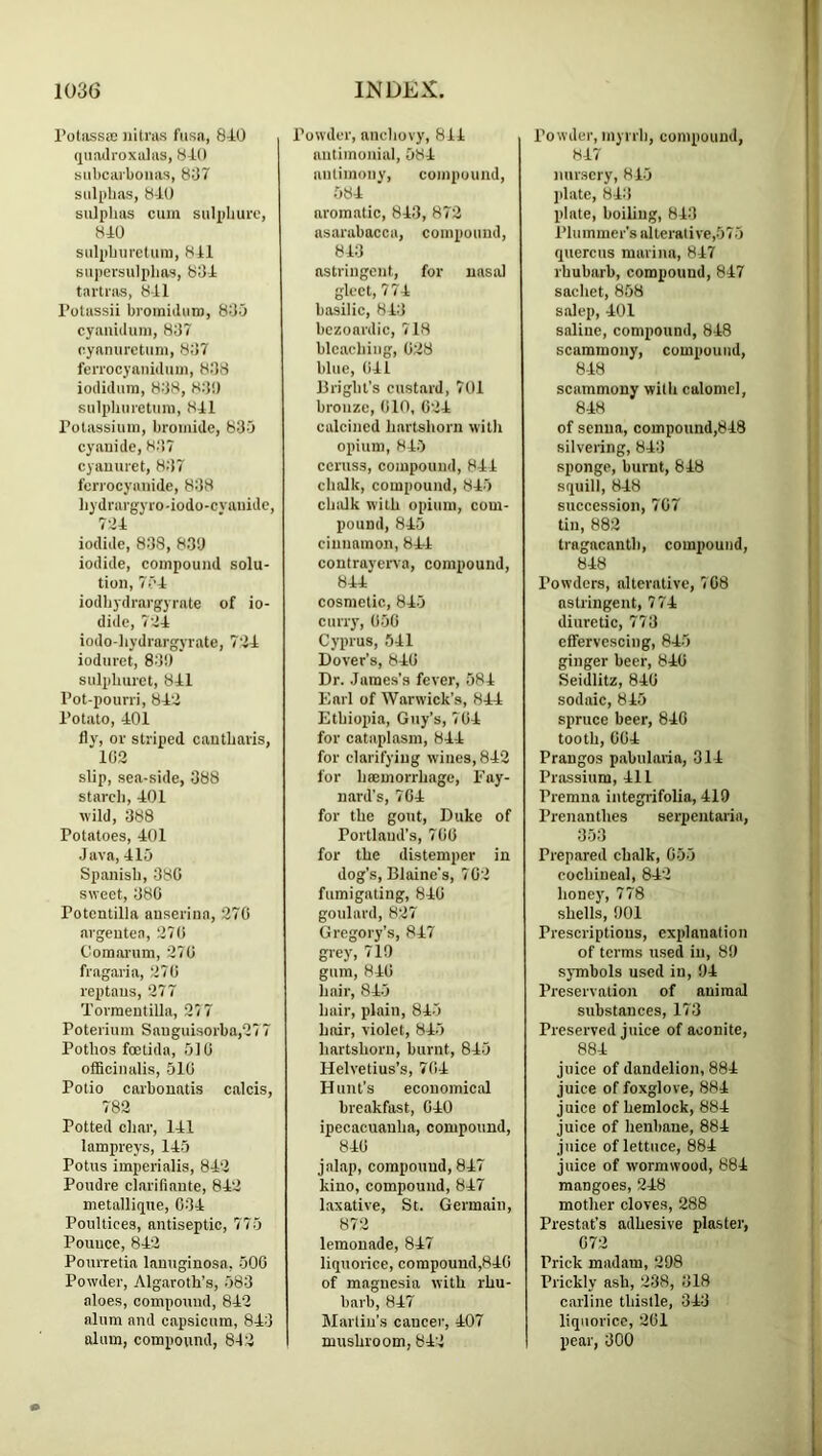 I’otassie nitras fiisa, 840 (jiiadroxalas, 840 subcarboiias, 807 sulphas, 840 sulphas cum sulphuro, 840 sulphuretum, 8il supersulphns, 804 tavti-as, 841 I’otassii bromiiluro, 800 cyanidum, 807 cyanurctuni, 807 feiTOcyanidum, 808 iodiduin, 808, 80!) sulpliuretum, 841 rolassium, bromide, 805 cyanide, 8,‘17 cyauuret, 807 fciTocyaiiide, 808 hydrargyro-iodo-cvauide, 7->4 iodide, 808, 830 iodide, compound solu- tion, 754 iodhydrargyrate of io- dide, 704 iodo-hydrargyrate, 704 ioduret, 80!) sulphuret, 841 I’ot-pouni, 840 Potato, 401 fly, or striped cautharis, 103 slip, sea-side, 388 starch, 401 wild, 388 Potatoes, 401 Java, 415 Spanish, 380 sweet, 080 Potentilla auserina, 270 argeutea, 270 Comanim, 270 fragaria, 270 reptaus, 277 Torraeutilla, 27 7 Poterium Sanguisorba,277 Pothos foetida, 510 officinalis, 510 Polio carbonatis calcis, 783 Potted char, 141 lampreys, 145 Potiis imperialis, 840 Poudre clarifiaute, 842 metalliipie, 004 Poultices, antiseptic, 775 Pounce, 840 Pourretia lanuginosa, 500 Powder, Algaroth’s, 583 aloes, compound, 842 alum and capsicum, 840 alum, compound, 842 Powder, anchovy, 814 antimonial, 584 antimony, compound, 584 aromatic, 843, 872 asarabacca, compound, 840 astringent, for nasal gleet, 774 basilic, 810 bczoardic, 718 bleaching, 028 blue, (ill Bright’s custard, 701 bronze, 010, 024 calcined hartshorn with opium, 845 ccruss, compound, 844 chalk, compound, 845 chalk with opium, com- pound, 845 cinnamon, 844 contrayerva, compound, 844 cosmetic, 845 cuny, 050 Cyprus, 541 Dover’s, 840 Dr. James’s fever, 584 Earl of Warwick’s, 844 Ethiopia, Guy’s, 704 for cataplasm, 844 for clarifying wines, 843 for hcemorrhage, Fay- nard’s, 704 for the gout, Duke of Portland’s, 700 for the distemper in dog's, Blaine's, 702 fumigating, 840 goulard, 827 Gregory’s, 847 grey, 710 gum, 840 hair, 845 hair, plain, 845 hair, violet, 845 hartshorn, burnt, 845 Helvetius’s, 704 Hunt’s economical breakfast, 040 ipecacuanha, compound, 840 jalap, compound, 847 kino, compound, 847 laxative, St. Germain, 873 lemonade, 847 liquorice, compound,84G of magnesia with rhu- barb, 847 Martin’s cancer, 407 mushroom, 842 Powder, myrrh, compound, 847 nursery, 815 plate, 840 plate, boiling, 843 PI u m me r’s al terat i ve ,5 7 5 quercus marina, 847 rhubarb, compound, 847 sacliet, 858 salep, 401 saline, compound, 848 scaminony, compound, 848 scammony with calomel, 848 of senna, compound,848 silvering, 840 sponge, burnt, 848 squill, 848 succession, 707 tin, 882 tragacanth, compound, 848 Powders, alterative, 708 astringent, 774 diuretic, 770 effervescing, 845 ginger beer, 840 Seidlitz, 840 sodaic, 845 spruce beer, 840 tooth, 004 Prangos pabularia, 314 Prassium, 411 Premna integiifolia, 419 Prenanthes serpentaria, 050 Prepared chalk, 055 cochineal, 842 honey, 778 shells, 901 Prescriptions, explanation of terms used in, 89 sjTnbols used in, 94 Preservation of animal substances, 173 Preserved juice of aconite, 884 juice of dandelion, 884 juice of foxglove, 884 juice of hemlock, 884 juice of henbane, 884 juice of lettuce, 884 juice of wormwood, 884 mangoes, 248 mother cloves, 288 Prestat’s adhesive plaster, 072 Prick madam, 298 Prickly ash, 238, 018 carline thistle, 340 liquorice, 201 pear, 000