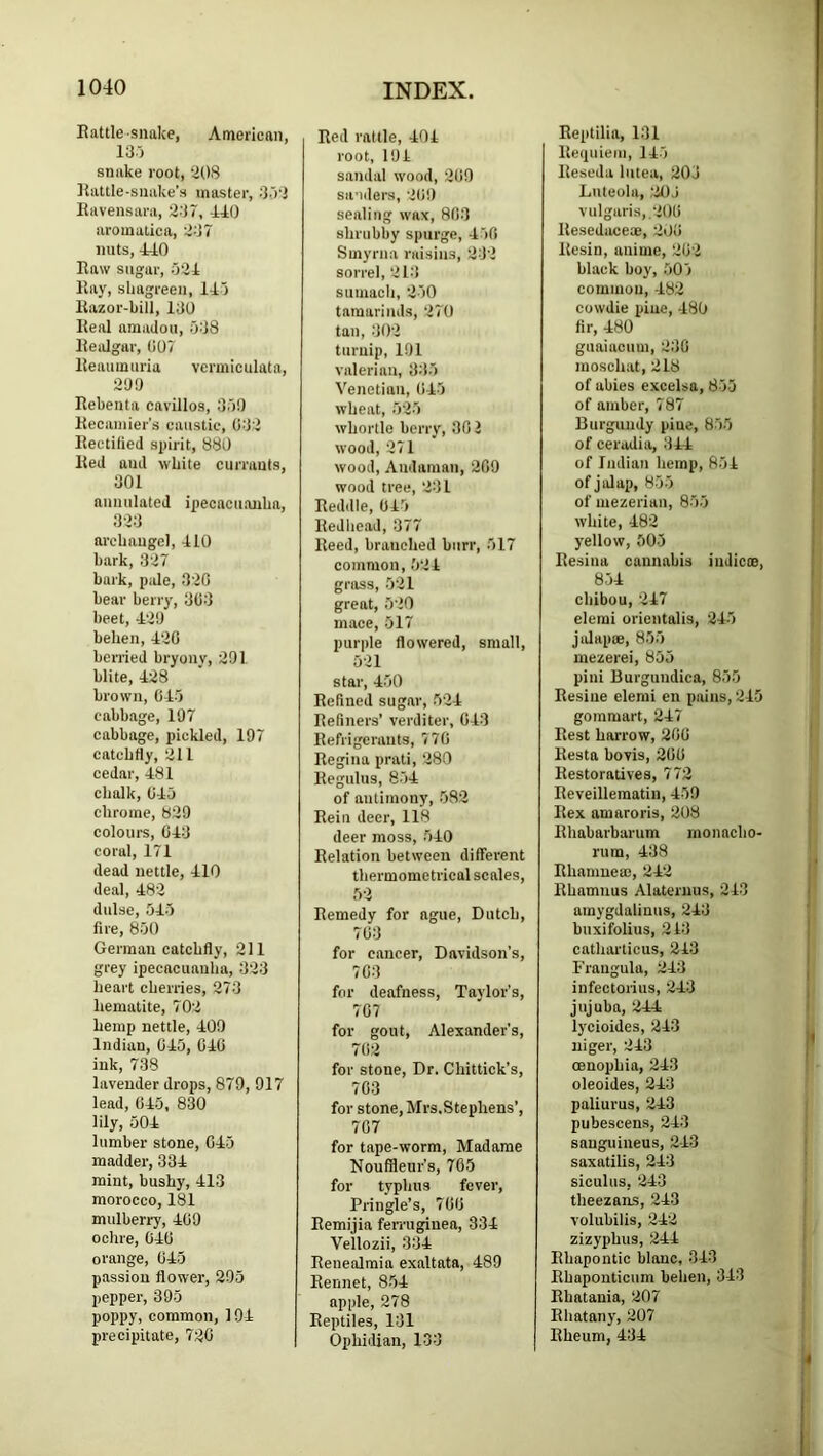 Rattle snake, American, 13) snake root, aOS Rattle-snake’s master, 3-’)3 Ravensara, 337, -110 aromalica, 337 nuts, 410 Raw sugar, 531 Ray, shagreen, 115 Razor-bill, 130 Real amadou, 538 Realgar, (105 Reaumuria vermiculata, 30!) Rebenta cavillos, 35!) Kecainier's caustic, 033 Rectified spirit, 880 Red and white currants, 301 aiiuulated ipecacuanha, 333 archangel, 110 hark, 337 bark, pale, 330 bear berry, 303 beet, -130 behen, 130 berried bryony, 301 blite, 138 brown, 015 cabbage, 107 cabbage, pickled, 197 catchtiy, 311 cedar, 181 chalk, 015 chrome, 839 colours, 013 coral, 171 dead nettle, 110 deal, 183 dulse, 515 fire, 850 German catchfly, 311 grey ipecacuanha, 333 heart cherries, 273 hematite, 703 hemp nettle, 109 Indian, 0-45, 010 ink, 738 lavender drops, 879, 917 lead, 015, 830 lily, 501 lumber stone, 015 madder, 331 mint, bushy, 113 morocco, 181 mulberry, 409 ochre, 010 orange, 015 passion flower, 295 pepper, 395 poppy, common, 191 precipitate, 730 Red rattle, 104 root, 194 sandal wood, 309 saoders, 3(i!) sealing wax, 803 shrubby spurge, 150 Smyrna raisins, 333 sorrel, 31-’t sumach, 350 tamarinds, 370 tan, 303 turnip, 191 valerian, 335 Venetian, 045 wheat, 535 whortle berry, 302 wood, 371 wood, Andaman, 309 wood tree, 331 Reddle, 045 Redhead, 377 Reed, branched burr, 517 common, 534 gross, 531 great, 530 mace, 517 purple flowered, small, 531 star, 150 Refined sugar, 531 Refiners’ verditer, 013 Refrigerants, 770 Regina prati, 380 Regulus, 851 of antimony, 583 Rein deer, 118 deer moss, 510 Relation between different thermometrical scales, 53 Remedy for ague, Dutch, 703 for cancer, Davidson’s, 703 for deafness, Taylor’s, 707 for gout, Alexander’s, 703 for stone. Dr. Chittick’s, 703 for stone, Mrs,Stephens’, 707 for tape-worm, Madame NoufSeur’s, 765 for typhus fever, Pringle’s, 700 Remijia ferrugiuea, 331 Vellozii, 334 Renealmia exaltata, 489 Rennet, 8-51 apple, 278 Reptiles, 131 Ophidian, 133 Reptilia, 131 Requiem, 115 Reseda lutea, 303 Liiteola, 31)3 vulgaris,.300 llesedaceae, 300 Resin, anime, 303 black boy, 505 common, -483 cowdie piue, 180 fir, 180 guaiacum, 330 moschat, 318 of abies excelsa, 855 of amber, 787 Burgundy piue, 855 of ceradia, 311 of Indian hemp, 854 of jalap, 855 of mezerian, 855 white, 183 yellow, 505 Resina cannabis indie®, 851 chibou, 317 elemi orientalis, 315 jiJap®, 855 luezerei, 855 pini Burguudica, 855 Resine elemi en pains, 3-45 gommart, 217 Rest harrow, 200 Resta bovis, 200 Restoratives, 773 Reveilleraatin, 159 Rex amaroris, 208 Rhabarbarum inonacho- rum, 138 Rhanme®, 313 Rhamnus Alaternus, 313 amygdalinus, 213 buxifolius, 243 catharticus, 213 Frangula, 313 infectorius, 313 jujuba, ’311 lycioides, 313 uiger, 313 oenopbia, 213 oleoides, 213 paliurus, 313 pubescens, 213 sanguineus, 2-43 saxatilis, 213 siculus, ’313 theezans, 213 volubilis, 313 zizyphus, 311 Rhapontic blanc, 313 Rhapouticum behen, 343 Rbatania, 307 Rhatany, 207 Rheum, 434