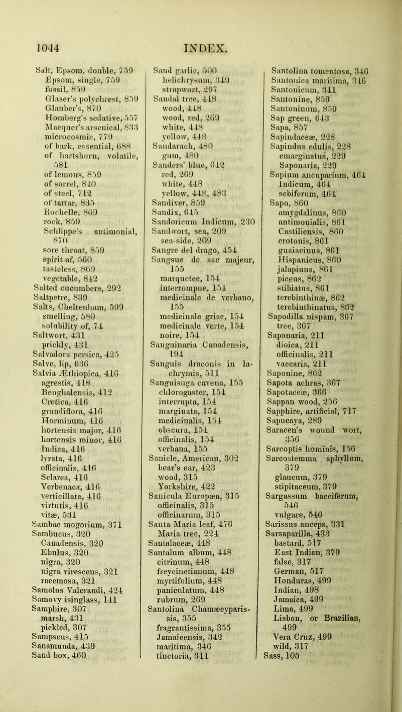 Salt, Epsom, iloiilile, 7')0 Ejisora, single, 7oi) fossil, H')!l Glaser’s polyclirest, 8'>9 Glauber’s, 870 T lomberg’s seilative, •'loT Jlacquer’s arsenical, 8-'b'l iiiicrocosmic, 770 of bark, essential, 088 of bartsboru, volatile, 581 of lemons, 850 of sorrel, 8i() of steel, 712 of tartar, 835 Itoebelle, 8(i0 rock, H5i) Seblippe's nnlimonial, 870 sore tbroat, 850 spirit of, 500 tasteless, 80!) vegetable, 812 Salted cucumbers, 202 Saltpetre, 830 Salts, Cbeltenluvm, 500 smelting, 580 solubility of, 74 Saltwort, 431 prickly, 431 Salvadora persica, 425 Salve, lip, 030 Salvia ^tbiopica, 410 ngrestis, 418 Bengbalensis, 412 Cretica, 410 grandiflora, 410 Hormiuiim, 410 bortensis major, 410 bortensis minor, 410 ludica, 410 lyrata, 410 officinalis, 410 Sclarea, 410 Verbenaca, 410 verticillata, 410 virtntis, 410 vitse, 531 Sambac mogorium, 371 Sambuens, 320 Canadensis, 320 Ebnlus, 320 nigra, 320 nigi-a virescens, 321 racemosa, 321 Saraoliis Valerandi, 424 Samovy isinglass, 141 Sampbire, 307 marsb, 431 pickled, 307 Sampscus, 415 Sanamunda, 439 Sand box, 400 Sand garlic, 500 belicbry.sum, 340 strapwort, 207 Sandal tree, 448 wood, 418 wood, red, 20!) white, 418 yellow, 448 Sandaracb, 480 glim, 480 Sanders’ blue, 042 red, 200 white, 448 yellow, 448, 483 Sandiver, 850 Sundix, 045 Sandoricnm Indicum, 230 Sandwort, sea, 200 sea-side, 200 Sangre del drago, 454 Sangsue de sac niajeur, 155 matquetee, 154 interrompne, 154 medicinale de verbano, 155 medicinale giise, 154 medicinale verte, 1-54 noire, 154 Sanguinai’ia Canadensis, 104 Sanguis draconis in la- ebrymis, 511 Sanguisnga caveiia, 155 cblorogaster, 154 interrupta, 154 margiiiata, 154 mediciualis, 151 obscura, 154 officinalis, 154 verbana, 155 Sanicle, American, 302 bear’s ear, 423 wood, 315 Yorkshire, 422 Sanicnla Europoea, 315 officinalis, 315 officinarum, 315 Santa Maria leaf, 470 Maria tree, 224 Sautalacete, 448 Sautaluin album, 448 citrinum, 448 freycinetianum, 448 myrtifolium, 448 paniculatum, 448 rubrura, 269 Santoliua Cbamaecyparis- sis, 355 fragrantissima, 355 Jamaicensis, 342 maritima, 340 linctoria, 344 Santoliua tomentosa, 340 Santouica maritima, 310 Santonicnm, 341 Santonine, 850 Saiitoniunm, 859 Sap gi-een, 043 Sapa, 857 Sapindaceee, 228 Sapindus edulis, 228 emarginatus, 220 Snponaria, 220 Sapium luicnparinm, 404 Indicum, 404 sebifernm, 404 Sapo, 800 amj'gdalinus, 800 antimouialis, 801 Castiliensis, 800 crotonis, 801 guaiaciuus, 801 Hispanicus, 800 jabipinus, 801 piceus, 802 stibiatiis, 801 terebintbinae, 802 terebintbinatus, 802 Sapodilla nispam, 307 tree, 307 Snponaria, 211 dioica, 211 officinalis, 211 vaccaria, 211 Saponine, 802 Sapota aebras, 307 Sapotaceoe, 300 Sappau wood, 250 Sapphire, artificial, 717 Sapucaya, 289 Saracen’s wound wort, 350 Snreoptis bominis, 150 Sarcostemma apbyllum, 379 glaucum, 370 stipitaceum, 370 Sargassnm bacciferum, 540 vulgare, 540 Sarissns anceps, 331 Sarsaparilla, 433 bastard, 517 East Indian, 379 false, 317 German, 517 Honduras, 499 Indian, 498 Jamaica, 409 Lima, 499 Lisbon, or Brazilian, 499 Vera Cruz, 499 wild, 317 Sass, 105