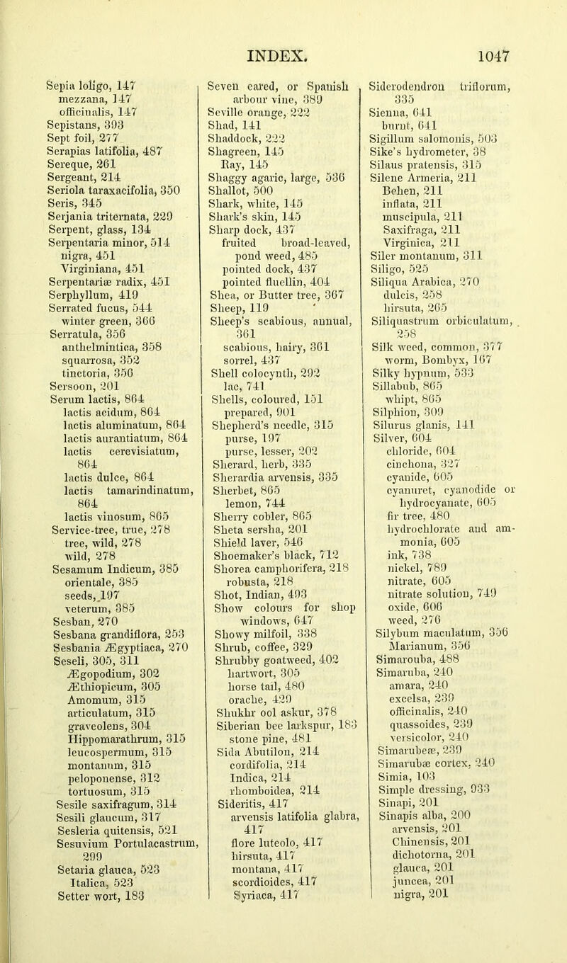 Sepia loligo, 147 mezzana, 147 officinalis, 147 Sepistaus, 3!)0 Sept foil, 277 Serapias latifolia, 487 Sereque, 261 Sergeant, 214 Seriola taraxacifolia, 350 Seris, 345 Serjania tritemata, 229 Sei-pent, glass, 134 Serpentaria minor, 514 nigra, 451 Virginiana, 451 Serpeutariffi radix, 451 Serphyllum, 410 Serrated fucus, 544 winter green, 366 Serratultt, 356 authelmintica, 358 squarrosa, 352 tinctoria, 856 Sersoon, 201 Sernm lactis, 864 lactis acidnm, 864 lactis aluminatum, 864 lactis anrautiatnm, 864 lactis cerevisiatum, 864 lactis dulce, 864 lactis tamarindinatum, 864 lactis vinosum, 865 Service-tree, true, 278 tree, wild, 278 wild, 278 Sesamnm Indicum, 385 orientale, 385 seeds,.107 veterum, 885 Sesban, 270 Sesbana giaudiflora, 253 Sesbania jEgyptiaca, 270 Seseli, 305, 311 jEgopodium, 302 jEtbiopicum, 305 Amomum, 315 articulatum, 315 graveolens, 304 Hippomarathrum, 315 leucospermum, 315 montannm, 315 pelopouense, 312 tortuosum, 315 Sesile saxifragum, 314 Sesili glaucum, 317 Sesleria quitensis, 521 Sesuvium Portiilacastnim, 290 Setaria glauca, 523 Italica, 523 Setter wort, 183 Seven cared, or Spanish arbour vine, 380 Seville orange, 222 Shad, 141 Shaddock, 222 Shagreen, 145 Eay, 145 Shaggy agaric, large, 536 Shallot, 500 Shark, w'hite, 145 Shark’s skin, 145 Sharp dock, 437 fruited broad-leaved, pond weed, 485 pointed dock, 437 pointed fluellin, 404 Shea, or Butter tree, 367 Sheep, 119 Sheep’s scabious, annual, 361 scabious, hairy, 361 sorrel, 437 Shell colocynth, 292 lac, 741 Shells, coloured, 151 prepared, 901 Shepherd’s needle, 315 purse, 197 purse, lesser, 202 Sherard, herb, 335 Sherardia arvensis, 335 Sherbet, 865 lemon, 744 Sherry cobler, 865 Sheta sersha, 201 Shield laver, 546 Shoemaker’s black, 712 Shorea caraphorifera, 218 robusta, 218 Shot, Indian, 493 Show colours for shop windows, 647 Showy milfoil, 338 Shrub, coffee, 329 Shrubby goatweed, 402 hartwort, 305 horse tail, 480 orache, 429 Shukhr ool askur, 378 Siberian bee laikspur, 183 stone pine, -481 Sida Abutilon, 214 cordifolia, 214 Indica, 214 rhomboidea, 214 Sideritis, 417 arvensis latifolia glabra, 417 flore luteolo, 417 hirsuta, 417 montana, 417 scordioides, 417 Syriaca, 417 Siderodendron trillorum, 335 Sienna, 641 burnt, 641 Sigillum saloraoiiis, 503 Sike’s hydrometer, 38 Silaus pratensis, 315 Silene Armeria, 211 Bchen, 211 iiffiata, 211 muscipula, 211 Saxifraga, 211 Virginica, 211 Siler montanum, 311 Siligo, 525 Siliqua Arabica, 270 dulcis, 258 hirsuta, 265 Siliquastrum orbiculatum, 258 Silk w'eed, common, 37 7 worm, Bonibyx, 167 Silky hypnum, 533 Sillabub, 865 whipt, 865 Silphion, 309 Silurus glanis, 141 Silver, 604 chloride, 604 cinchona, 327 cyanide, 005 cyanurct, cyanodido or hydrocyanate, 605 fir tree, 480 hydrochlorate and am- monia, 605 ink, 738 nickel, 789 nitrate, 005 nitrate solution, 749 oxide, 000 weed, 276 Silybum maculatiim, 350 Marianum, 350 Simarouba, 488 Simaruba, 240 amara, 240 excelsa, 239 officinalis, 2-40 qtiassoides, 239 versicolor, 240 Simarubeae, 239 Siinarubce cortex, 240 Simla, 103 Simple dressing, 933 Sinapi, 201 Sinapis alba, 200 arvensis, 201 Chinensis, 201 dichotorna, 201 glauca, 201 juncea, 201 nigra, 201