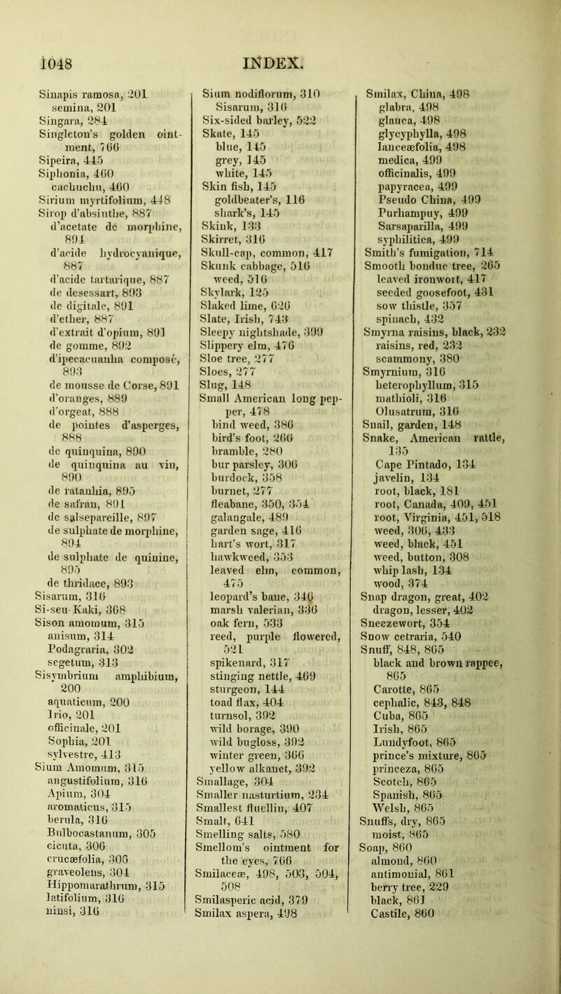 Sinapis ramosn, 2Ul semina, 201 Siiigaia, 284 Singleton’s golden oint- ment, 700 Sipeirn, 445 Siplionia, 400 cachucbu, 400 Sirium myrtifoliura, 448 Sirop d’absinthe, 887' d’acetatc de moqibine, 804 d’aeide liydiocvauique, 887 d'acidc tartarique, 887 de deaessart, 803 de digitale, 801 d’etber, 887 d'extrait d'opiuni, 801 de gomme, 802 d’ipecaciianba compose, 803 de mousse de Corse, 801 d’oranges, 880 d’orgeat, 888 de poiutes d’asperges, 888 de quinquina, 890 de quinquina au viii, 800 de rataiibia, 805 de safrau, 801 de salsepareille, 807 de sulphate de morpbine, 804 de sulpbatc de quinine, 805 de tliridace, 893 Sisanim, 31 (i Si-seu Kaki, 308 Sison amomum, 315 anisuin, 314 Podagraria, 302 segetum, 313 Sisymbrium ampbibium, 200 aquaticnm, 200 Irio, 201 officinale, 201 Soiibia, 201 sylvestre, 413 Sium Amomum, 315 angustifoliura, 310 Apium, 304 aromaticus, 315 berula, 310 Bnlbocastanum, 305 cicuta, 300 crucKfolia, 300 graveoleus, 304 Hippomaiatbrum, 315 latifolinm, 310 liiusi, 310 Sium nodiflonim, 310 Sisarum, 310 Six-sided biudey, 522 Skate, 145 blue, 145 grey, 145 white, 145 Skin fish, 145 goldbeater’s, 110 shark’s, 145 Skiuk, 133 Skirret, 310 Skull-cnp, common, 417 Skunk cabbage, 510 weed, 510 Skylark, 125 Slaked lime, 020 Slate, Irisli, 743 Sleepy uiglitsliade, 399 Slippery elm, 470 Sloe tree, 277 Sloes, 277 Slug, 148 Small American long pep- per, 478 bind weed, 380 bird’s foot, 200 bramble, 280 bur parsley, 300 burdock, 358 burnet, 277 Oeabane, 350, 354 galangale, 489 garden sage, 410 hart’s wort, 317 bawkweed, 353 leaved elm, common, 475 leopard’s bane, 34t) marsh valerian, 330 oak fern, 533 reed, purple flowered, 521 spikenard, 317 stinging nettle, 409 sturgeon, 144 toad flax, 404 turnsol, 392 wild borage, 390 wild bugloss, 392 winter green, 300 yellow alkauet, 392 Smallage, 304 Smaller nasturtium, 234 Smallest fluellin, 407 Smalt, 041 Smelling salts, 580 Smellom’s ointment for the eyes, 700 Smilacem, 498, 500, 504, 508 Smilasperic acid, 379 Smilax aspera, 498 Smilax, China, 408 glabra, 408 glauca, 408 glycypbylla, 408 lauceaefolia, 408 medica, 490 officinalis, 409 papyracea, 400 Pseudo China, 409 Purbampuy, 409 Sarsaparilla, 409 syphilitica, 490 Smith’s fumigation, 714 Smooth bondue tree, 265 leaved ironwort, 417 seeded goosefoot, 431 sow thistle, 357 spiiiBch, 432 Smyrna raisins, black, 232 raisins, red, 232 scammouy, 380 Smymium, 310 heterophyllum, 315 mathioli, 316 Olusatrura, 310 Snail, garden, 148 Snake, American rattle, 135 Cape Pintado, 134 javelin, 134 root, black, 181 root, Canada, 400, 451 root, Virginia, 451, 518 weed, 300, 433 weed, black, 451 weed, button, 308 whip lash, 134 wood, 374 Snap dragon, great, 402 dragon, lesser, 402 Sneezewort, 354 Snow cetraiia, 540 Snuff, 848, 805 black and brown rappee, 805 Carotte, 865 cephalic, 843, 848 Cuba, 805 Irish, 865 Luudyd'oot, 805 prince’s mixtiue, 805 princeza, 805 Scotch, 865 Spanish, 805 Welsh, 805 Snuffs, dry, 805 moist, 805 Soap, 800 almond, 800 autimonial, 801 berry tree, 229 black, 861 Castile, 860