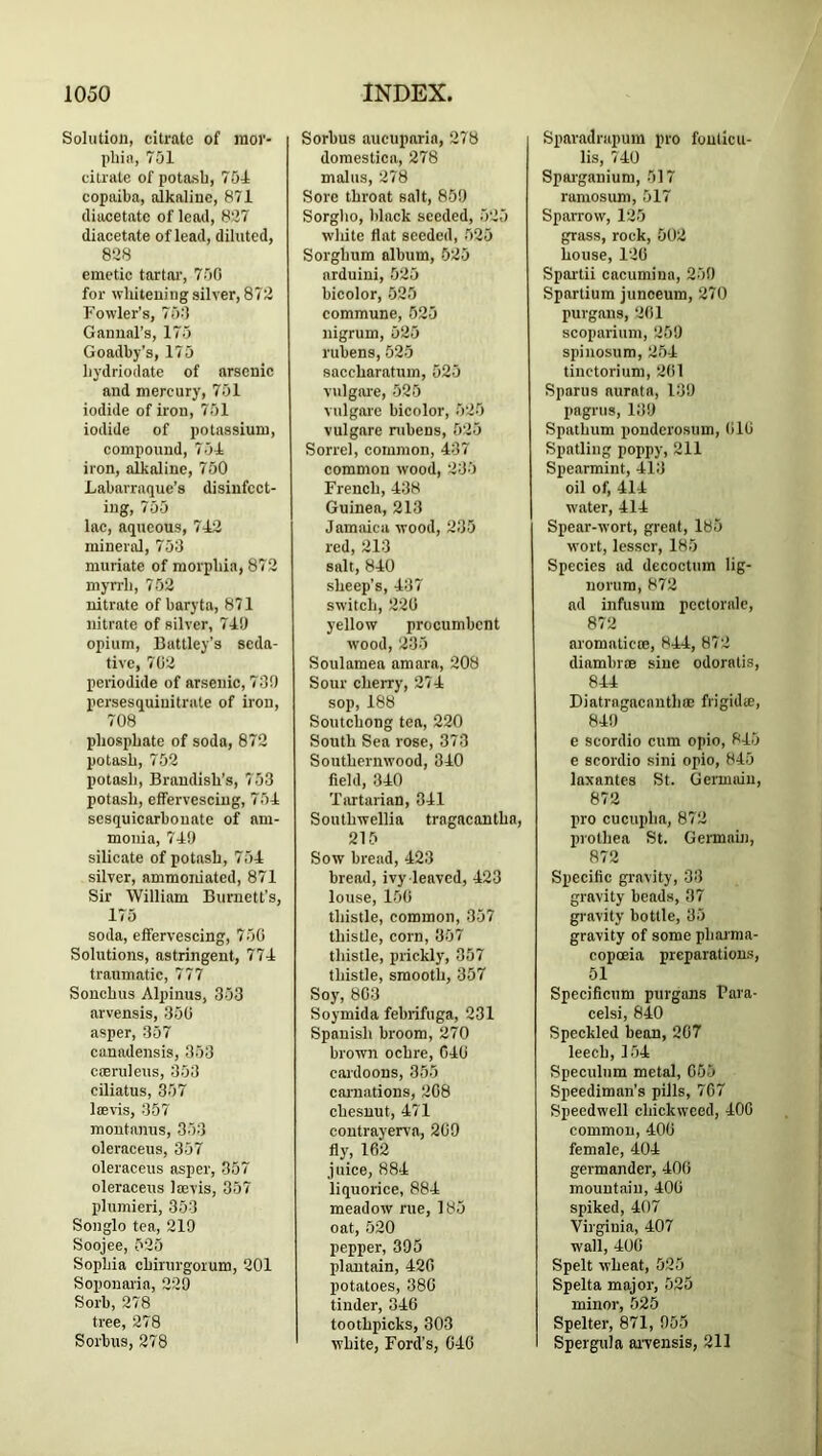 Solution, citrate of raor- pliin, 751 citrate of potash, 751 copaiba, alkaline, 871 diacetate of lead, 827 diacetnte of lead, diluted, 828 emetic tartar, 750 for whitening silver, 872 Fowler’s, 750 Ganunl’s, 175 Goadby's, 175 liydriodate of arsenic and mercury, 751 iodide of iron, 751 iodide of potassium, compound, 751 iron, alkaline, 750 Labavraque’s disinfect- ing, 755 lac, aqueous, 712 mineral, 753 muriate of morphia, 872 myrrh, 752 nitrate of baryta, 871 nitrate of silver, 719 opium, Battley’s seda- tive, 702 periodide of arsenic, 730 persesquiuitrate of iron, 708 phosphate of soda, 872 potash, 752 potash, Brandish’s, 753 potash, effervescing, 751 sesquicarhonate of am- monia, 719 silicate of potash, 751 silver, ammoniated, 871 Sir William Burnett's, 175 soda, effervescing, 750 Solutions, astringent, 771 traumatic, 777 Sonchus Alpinus, 353 arvensis, 350 asper, 357 canadensis, 353 coeruleus, 353 ciliatus, 357 Iffivis, 357 montanus, 353 oleraceus, 357 oleraceus asper, 357 oleraceus laevis, 357 plumieri, 353 Songlo tea, 219 Soojee, 525 Sophia chirurgorum, 201 Soponai'ia, 229 Sorb, 278 tree, 278 Sorhus, 278 Sorhus aucuparin, 278 domestica, 278 mains, 278 Sore throat salt, 859 Sorglio, black seeded, 525 wliite flat seeded, 525 Sorghum album, 625 nrduini, 525 hicolor, 525 commune, 525 nigrum, 525 ruhens, 525 saceharatum, 525 vulgare, 525 vulgare bicolor, 525 vulgare ruhens, 525 Sorrel, common, 437 common wood, 235 French, 138 Guinea, 213 Jamaica wood, 235 red, 213 salt, 810 sheep’s, 137 switch, 220 yellow procumbent wood, 235 Soulamea amara, 208 Sour cherry, 271 sop, 188 Soutchong tea, 220 South Sea rose, 373 Southernwood, 810 field, 310 Tartarian, 311 Southwellia tragacantha, 215 Sow bread, 423 bread, ivy leaved, 123 louse, 150 thistle, common, 357 thistle, corn, 357 thistle, prickly, 357 thistle, smooth, 357 Soy, 803 Soymida fehrifuga, 231 Spanish broom, 270 brown ochre, CIO cardoons, 355 cai-nations, 208 chesnut, 171 contrayerva, 209 fly, 162 juice, 881 liquorice, 881 meadow rue, 185 oat, 520 pepper, 395 plantain, 120 potatoes, 380 tinder, 310 toothpicks, 303 white. Ford’s, CIO Sparadrapum pro foulicu- lis, 740 Spai'ganium, 517 ramosum, 517 Sparrow, 125 grass, rock, 502 house, 120 Spai-tii cacumina, 259 Spartium junceum, 270 purgans, 201 scoparium, 259 spinosum, 251 tiuctorium, 2(il Spams aurata, 139 pagrus, 139 Spathum ponderosum, 010 Spatling poppy, 211 Spearmint, 113 oil of, 411 water. 111 Spear-wort, great, 185 wort, lesser, 185 Species ad decoctum lig- norura, 872 ad infusum pcctorale, 872 aromaticce, 811, 872 diambr® sine odoratis, 811 Diatragacnnthce frigidte, 819 e scordio cum opio, 815 e scordio sini opio, 845 laxantes St. Germain, 872 pro cucupha, 872 prothea St. German), 872 Specific gravity, 33 gravity beads, 37 gi-avity bottle, 35 gravity of some phaima- copoeia preparations, 51 Specificum purgans Fara- celsi, 840 Speckled bean, 207 leech, 151 Speculum metal, 065 Speediman’s pills, 707 Speedwell chickweed, 100 common, 400 female, 401 germander, 100 mountain, 400 spiked, 407 Virginia, 407 wall, 100 Spelt wheat, 525 Spelta major, 525 minor, 525 Spelter, 871, 055 Spergula aiwensis, 211