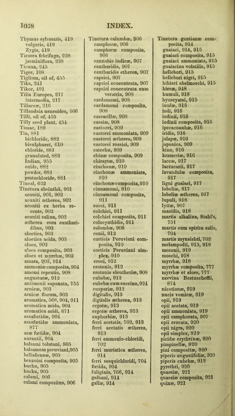 Tliyimis sylveslria, dlO vulgaris, 41!) Zygis, 410 Ticorea febrifuga, 238 jasminiflora, 238 Ticuiia, 243 Tiger, 108 Tigliiim, oil of, 433 Tika, 241 Tikor, 401 Tilia Europen, 217 intennedin, 217 Tiliaeere, 210 Tillandsia usiieoides, 300 Tilli, oil of, 453 Tilly seed plant, 434 Tiniac, 180 Tin, 8H1 bichloride, 882 bisulpliuret, 010 chloride, 881 granulated, 882 Indian, 055 oxide, 882 powder, 882 protoehloride, 881 Tincal, 022 Tinctura absintliii, 001 aconiti, 001, 002 aconiti cetberea, 002 aconiti ex berba ro- cente, 002 aconiti snlina, 902 tetberea cum cnntbari- dibus, 002 aloetica, 003 aloetica acida, 903 aloes, 902 aloes composita, 903 aloes et m3Trb(B, 003 amara, 9.03, 914 amraoniae composita, 904 amomi repentis, 908 angusturee, 912 antimonii saponata, 755 arnicoe, 903 arnicoe florum, 903 aromatica, 508, 904, 911 aromatica acida, 904 aromatica acidi, 071 assafoetidse, 904 assafoetidee ammoniata, 877 asas foetidae, 904 aurantii, 904 balsami tolutani, 903 balsamum peruviani,903 belladonnae, 003 benzoini composita, 005 bucbu, 905 bucku, 903 calami, 900 calami compositus, 900 Tinctura calumboe, 900 campborffi, 900 campboree composita, 900 cannabis indicae, 907 cantbaridis, 907 cantboi'idis etberea, 907 capsici, 907 capsici concentrata, 907 capsici concentrata cum veratria, 908 cardamomi, 908 cardamomi composita, 008 cascarillte, 908 cassiae, 908 castorei, 909 castorei ammoniata, 909 castorei tetberea, 909 castorei rossici, 909 catecbu, 909 cliinte composita, 909 cbirayttB, 910 cincbonee, 910 cincbonm ammoniata, 910 cincbonte composita, 910 cinnamomi, 010 cinnamomi composita, 911 cocci, 911 colcbici, 911 colcliici composita, 011 colocyntbidis, 911 colombtE, 900 conii, 912 corticis Peruviani com- posita, 910 corticis Peruviani sim- plex, 010 croci, 912 crotonis, 912 crotouis eleutberiffi, 908 cubebee, 912 cubebte cum succino, 924 cuspari®, 912 digitalis, 913 digitalis ffitberea, 913 ergot®, 013 ergot® ffitberea, 913 eupborbiffi, 913 ferri acetatis, 702, 913 ferri acetatis ffitberea, 913 ferri ammonio-cbloridi, 702 ferri muriatica ffitberea, 914 ferri sesquicbloridi, 704 foetida, 904 fuliginis, 7CG, 914 galbani, 914 gall®, 914 Tinctura gentian® com- posita, 914 guaiaci, 914, 915 guaiaci composita, 913 guaiaci ammoniata, 913 guaiacina volatilis, 913 bellebori, 913 bellebori nigri, 913 bibisci abelmoscbi, 913 bier®, 948 bumuli, 918 liyoscyami, 915 inulffi, 915 iodi, 910 iodinii, 010 iodinii composita, 910 ipecacuaubffi, 910 iridis, 910 jalapffi, 910 japonica, 909 kino, 910 krameriffi, 910 laccffi, 017 lactucaiii, 917 lavandulffi composita, 917 ligni guaiaci, 917 lobeliffi, 917 lobeliffi ffitberea, 917 lupuli, 918 lyttffi, 907 macidis, 918 martis alkolina, Stabl’s, 751 martis cum spiritu soIis, 704 martis mynsiebti, 702 melampodii, 915, 918 meconii, 919 mosebi, 918 myrrbffi, 918 myrrbffi composita, 777 myrrbffi et aloes, 777 nervina BestuscbelTii, 874 nicotian®, 919 nucis vomicffi, 919 opii, 919 opii acetata, 919 opii ammoniata, 919 opii campborata, 907 opii crocata, 920 opii nigra, 920 opii simplex, 919 picidffi erythrin®, 920 pimpinellffi, 920 pini compositffi, 920 piperis angustifoli®, 920 piperis cubebffi, 912 pyretbri, 920 quassias, 921 quassiffi composita, 921 quin®, 921