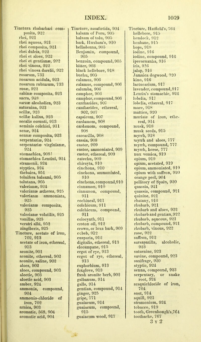 Tinctara rliabarbaii com- posita, 9:^2 i-bei, 921 I'bei aqiiosa, 921 rbei composita, 921 rbei dulcis, 922 rbei et aloes, 922 rbei et gentianae, 922 rbei rinosa, 922 rbei vinosa darelii, 922 rosarum, 733 rosarum acidula, 923 rosai-um rubrarum, 733 rossB, 922 sabiuae eomposita, 923 sacra, 918 sarzoe alcoliolica, 923 saturnina, 923 seillae, 923 sciUae kalina, 923 secalis cornuti, 913 seminis colcbici, 911 senae, 924 sennae composita, 923 serpentariae, 924 serpentariee -virginianae, 924 stomacbica, 908! stomachic a Lentini, 924 stramonii, 924 styptica, 924 tbebaica, 951 toluifera balsami, 905 tolutana, 905 Valerianae, 924 Valerianae aetberea, 925 Valerianae ammoniata, 925 Valerianae composita, 925 Valerianae volatilis, 925 vanillae, 925 veratri albi, 952 zingiberis, 925 Tincture, acetate of iron, 702, 913 acetate of iron, ethereal, 913 aconite, 901 aconite, ethereal, 902 aconite, saline, 902 aloes, 902 aloes, compound, 903 aloetic, 903 aloetic acid, 903 amber, 924 ammonia, compound, 904 ammonio-cbloride of iron, 702 arnica, 903 aromatic, 508, 904 aromatic acid, 904 Tincture, assafoetida, 904 balsam of Peru, 905 balsam of tolu, 905 bark, Huxbara’s, 910 belladonna, 905 Benjamin, compound, 905 benzoin, compound, 905 bitter, 903 black hellebore, 918 bucbu, 905 calamus, 900 calamus, compound, 900 calumba, 900 camphor, 900 camphor, compound, 900 caiitbarides, 907 cantbarides, ethereal, 902, 907 capsicum, 907 cardamom, 908 cardamom, compound, 908 cascarilla, 908 cassia, 908 castor, 909 castor, ammoniated, 909 castor, ethereal, 909 catechu, 909 chirayta, 910 cinchona, 910 cinchona, ammoniated, 910 cinchona, componnd,910 cinnamon, 910 cinnamon, compound, 911 cochineal, 911 colchicum, 911 colchicum, compound, 911 colocynth, 911 croton oil, 912 crown, or loxa bark, 909 cubeb, 912 cusparia, 912 digitalis, ethereal, 913 elecampane, 915 ergot of rye, 913 ergot of rye, ethereal, 913 euphorbium, 913 foxglove, 913 fresh aconite herb, 902 galbanum, 914 galls, 914 gentian, compound, 914 ginger, 925 gripe, 771 guaiacum, 914 guaiacum, compound, 915 guaiacum wood, 017 Tincture, Hatfield’s, 704 hellebore, 915 hemlock, 912 henbane, 915 hops, 918 iodine, 9)0 iodine, compound, 910 ipecacuanha, 910 iris, 910 jalap, 910 Jamaica dogwood, '^20 kino, 910 lactucarium, 917 lavender, compound, 917 Lentin’s stomachic, 924 lobelia, 917 lobelia, ethereal, 917 mace, 918 mattico, 920 muriate of iron, ethe- real, 914 musk, 918 musk seeds, 915 myrrh, 918 myrrh and aloes, 777 myrrh, compound, 777 myrrh, horse, 777 nux vomica, 919 opium, 919 opium, acetated, 919 opium, ammoniated, 919 opium with saffron, 920 orange peel, 904 pellitory of Spain, 920 quassia, 921 quassia, compound, 921 quinine, 921 rhatany, 916 rhubarb, 921 rhubarb and aloes, 922 rhubarb and gentian, 922 rliubarb, aqueous, 921 rhubarb, compound, 921 rhubarb, vinous, 922 rose, 922 saffron, 912 sarsaparilla, alcoholic, 923 saturnine, 923 savine, compound, 923 saxifrage, 920 styptic, 924 senna, compound, 923 serpentary, or snake root, 924 sesquichloride of iron, 704 soot, 914 squill, 923 stramonium, 924 tobacco, 919 tooth, Greenhough’s,764 toothache, 767 3 Y 2