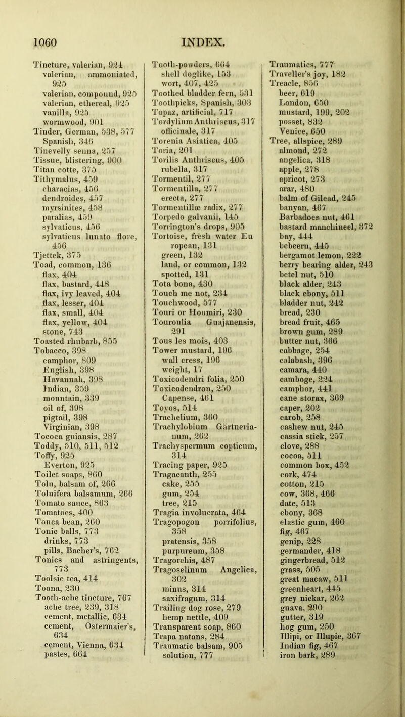 Tincture, valerian, 9r24 valerian, animoninteil, 9;2.j valerian, compound, 9‘2'> valerian, ethereal, 9'do vanilla, 9‘d.) wormwood, 901 Tinder, German, .098, 077 Spanish, 94(i Tiiievelly senna, 907 Tissue, blistering, 900 Titan cotte, ,‘170 Tith5'maliis, 409 characias, 40(1 dendroides, 407 myrsinites, 408 paralias, 409 sylvaticus, 40(1 sylvaticus lunato flore, 400 Tjettek, 970 Toad, common, 190 flax, 404 flax, bastard, 448 flax, ivy leaved, 404 flax, lesser, 404 flax, small, 404 flax, yellow, 404 stone, 749 Toasted ihubarb, 805 Tobacco, 998 camphor, 809 English, 998 Ilavannah, 398 Indian, 309 mountain, 339 oil of, 398 pigtail, 398 Virginian, 398 Tococa guiansis, 287 Toddy, 510, Oil, 012 Toffy, 920 E.verton, 920 Toilet soaps, 8(10 Tolu, balsam of, 2(1G Toluifera balsnmum, 2(1(1 Tomato sauce, 803 Tomatoes, 400 Tonca bean, 200 Tonic balls, 773 drinks, 779 pills, Bacher’s, 762 Tonics and astringents, 773 Toolsie tea, 414 Toona, 230 Tooth-ache tincture, 707 ache tree, 239, 318 cement, metallic, 034 cement, Ostermaier’s, 034 cement, Vienna, 034 pastes, 004 Tooth-powders, 004 shell doglike, 109 wort, 407, 420 Toothed bladder fern, 091 Toothpicks, Spanish, 909 Topaz, artificial, 717 Tordylium Anlhriscus, 917 officinale, 917 Torenia Asiatica, 400 Toria, 201 Torilis Anthriscus, 400 rubella, 317 Tormentil, 277 Tormeutilla, 277 erecta, 277 Tormentillte radix, 277 Torpedo galvanii, 140 Torrington’s drops, 900 Tortoise, fresh water Eu ropean, 191 green, 192 land, or common, 192 spotted, 191 Tota bona, 430 Touch me not, 234 Touchwood, 577 Touri or Houmiri, 230 Touroulia Guajaneusis, 291 Tous les raois, 403 Tower mustard, 190 wall cress, 190 weight, 17 Toxicodendri folia, 200 Toxicodendron, 200 Capense, 401 Toyos, 014 Trachelium, 3(i0 Trochylobium Gartneria- num, 202 Trachyspermum copticum, 314 Tracing paper, 920 Tragacanth, 200 cake, 200 gum, 204 tree, 215 Trngia involucrata, 404 Tragopogon porrifolius, 358 pratensis, 308 purpureum, 358 Tragorchis, 487 Tragoseliuum Angelica, 902 minus, 314 saxifragum, 314 Trailing dog rose, 279 hemp nettle, 409 Transparent soap, 800 Trapa natans, 284 Traumatic balsam, 900 solution, 777 I Traumatics, 777 Traveller’s joy, 182 Treacle, 800 beer, 019 London, COO mustard, 199, 202 posset, 892 Venice, 050 Tree, allspice, 280 almond, 272 angelica, 918 apple, 278 apricot, 273 arar, 480 balm of Gilead, 240 banyan, 407 Barbadoes nut, 401 bastard raouchiueel, 372 bay, 444 bebeerii, 440 bergamot lemon, 222 berry bearing alder, 243 betel nut, 010 black alder, 243 black ebony, 011 bladder nut, 242 bread, 230 bread fruit, 400 brown gum, 289 butter nut, 300 cabbage, 204 calabash, 390 camara, 440 camboge, 224 camphor, 441 cane storax, 309 caper, 202 carob, 258 cashew nut, 240 cassia stick, 207 clove, 288 cocoa. Oil common box, 402 cork, 474 cotton, 210 cow, 308, 400 date, 513 ebony, 308 elastic gum, 400 fig, 407 genip, 228 germander, 418 gingerbread, 012 grass, 000 great macaw, 511 greenheart, 445 grey nickar, 202 guava, 890 gutter, 319 hog gum, 200 Illipi, or Illupie, 307 Indian fig, 407 I iron bark, 289