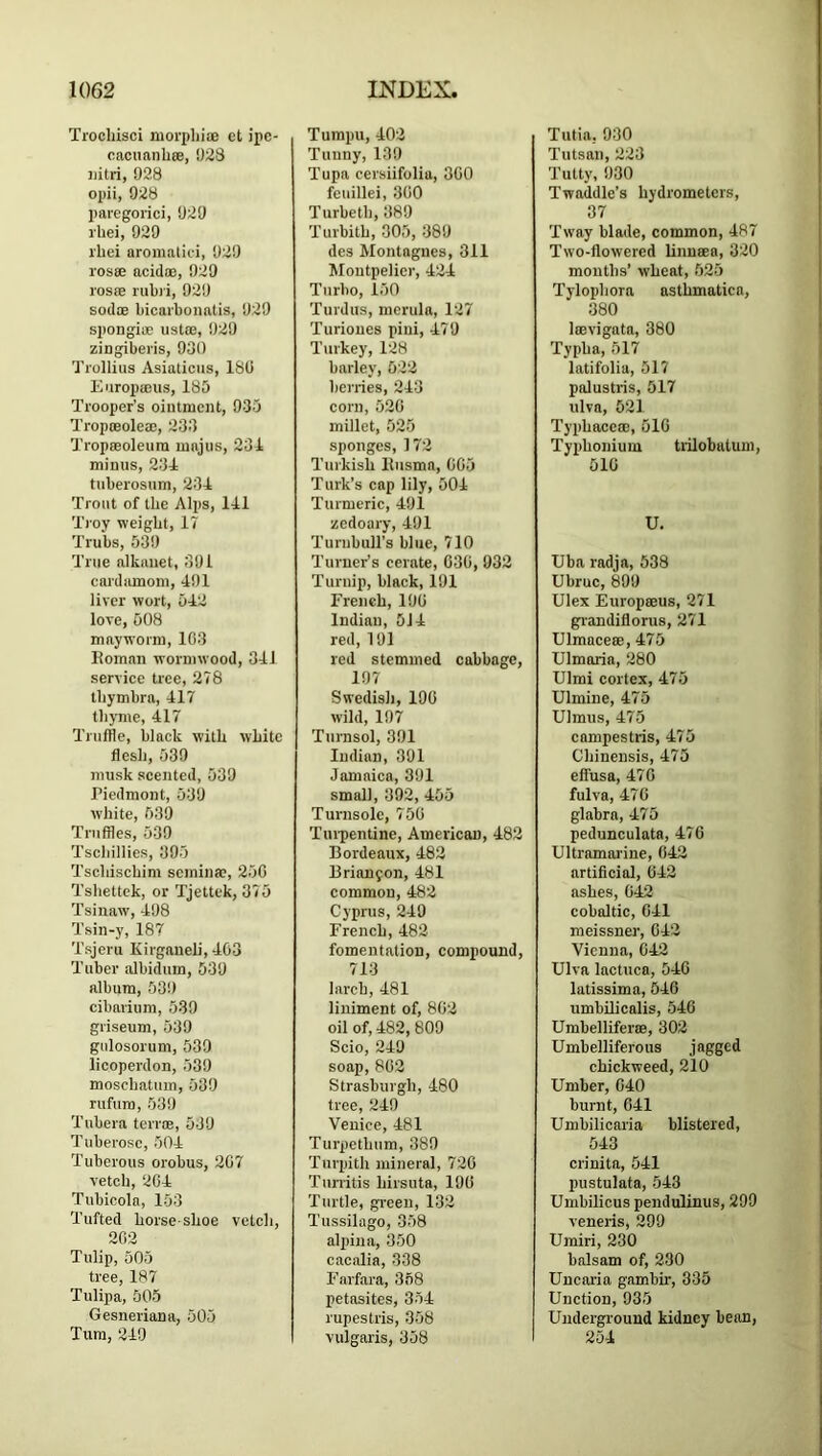 Trocliisci niorphiiE et ipe- cacuanliee, 923 iiitri, 028 opii, 928 paregorici, 929 I'hei, 029 I'hei aromalii'i, 929 I'osse acid®, 929 losffi rubri, 929 sod® bicai'bonatis, 929 spongi® list®, 929 ziogiberis, 930 Trolliiis Asialiciis, 180 Europ®us, 185 Trooper’s ointment, 935 Tropreole®, 233 Trop®oleura majiis, 231 minus, 231 tuberosum, 231 Trout of the Alps, 111 'Troy weight, 17 Trubs, 539 True alkauet, 391 cardiunom, 191 liver wort, 512 love, 508 mayworm, 103 Homan wormwood, 311 service tree, 278 Ibymbra, 117 thyme, 417 Truffle, black with white flesh, 539 musk scented, 539 Piedmont, 539 white, 539 Truffles, 530 Tscliillies, 395 Tscbischim scmin®, 250 Tshettek, or Tjettek, 375 Tsiuaw, 198 Tsin-y, 187 Tsjeru Kirganeli, 103 Tuber albidutn, 539 album, 539 cibarium, 539 griseum, 539 giilosorum, 539 licoperdon, 539 moschatum, 539 rufura, 539 Tubera terr®, 539 Tuberose, 501 Tuberous orobus, 207 vetch, 201 Tubicola, 153 Tufted horse-shoe vetch, 202 Tulip, 505 tree, 187 Tulipa, 505 Gesneriana, 505 Turn, 210 Tumpu, 102 Tunny, 139 Tupa cersiifolia, 300 feuillei, 300 Turbeth, 389 Turbith, 305, 389 des Montagues, 311 Montpelier, 121 Turbo, 150 Turdus, mertila, 127 Turiones pini, 179 Turkey, 128 barley, 522 berries, 213 corn, 520 millet, 525 sponges, 172 Turkish llusma, 005 Turk’s cap lily, 501 Turmeric, 191 zedoary, 191 Turnbull’s blue, 710 Turner’s cerate, 030, 932 Turnip, black, 191 French, 190 Indian, 5J1 red, 191 red stemmed cabbage, 197 Swedish, 190 wild, 197 Turasol, 391 Indian, 391 Jamaica, 391 small, 392,155 Turnsole, 750 Tuipentine, American, 182 Bordeaux, 182 Brian9on, 181 common, 182 Cyprus, 219 French, 182 fomentation, compound, 713 larch, 181 liniment of, 802 oil of, 182, 809 Scio, 219 soap, 802 Strasburgh, 180 tree, 210 Venice, 181 Turpethum, 389 Turpith mineral, 720 Tunitis hirsuta, 190 Turtle, gi-eeu, 132 Ttissilago, 358 alpiiia, 350 cacalia, 338 Farfara, 368 petasites, 351 rupestris, 358 vulgaris, 358 Tutia, 930 Tutsan, 223 I’utty, 930 Twaddle’s hydrometers, 37 'Tway blade, common, 187 Two-flowered linu®a, 320 months’ wheat, 525 Tylophora asthmatica, 380 Iffivigata, 380 Typha, 517 latifoliu, 517 palustris, 517 ulva, 521 Typhace®, 510 Typhonium trilobatum, 510 U. Uba radja, 538 Ubruc, 899 Ulex Europmus, 271 gp’andiflorus, 271 Ulmnce®, 175 Ulmaria, 280 Ulmi cortex, 175 Ulmine, 175 Ulmus, 175 campestris, 175 Chinensis, 175 effusa, 170 fulva, 170 glabra, 175 pedunculata, 170 Ultramarine, 012 artificial, 012 ashes, 012 cobaltic, oil meissner, 012 Vienna, 012 Ulva lactuca, 510 latissima, 510 umbilicalis, 510 Umbellifer®, 302 Umbelliferous jagged chickweed, 210 Umber, 010 burnt, oil Umbilicaria blistered, 513 crinita, 511 pustulata, 513 Umbilicus pendulinus, 299 veneris, 299 Umiri, 230 balsam of, 230 Uncaria gambir, 335 Unction, 935 Underground kidney bean, 251