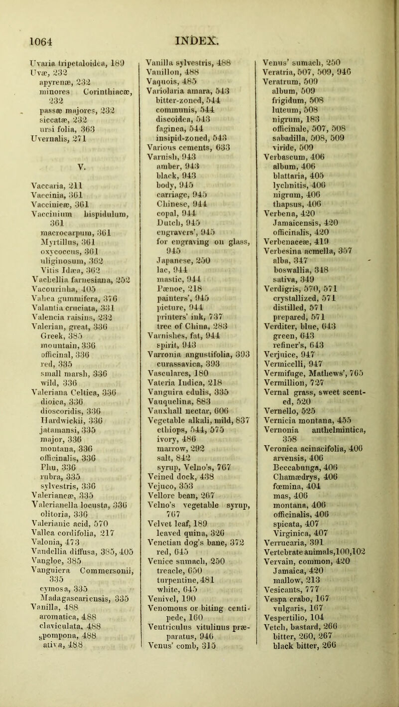 Ihajia tiipetiiloiden, IbD UvEc, apyrente, 232 niinores Coriuthiaca;, 232 passae majores, 232 siccatae, 232 iirsi folia, 333 Uverualis, 271 V. Vaccaria, 211 Vaccinia, 301 Vacciuieee, 301 Vacciiiiiim Ijispiilnhim, 301 niacrocarpiiin, 301 Myrtilhis, 301 oxycoccns, 301 uligiiiosuin, 302 Vitis Idaen, 302 Vachellia faniesiana, 252 Vacouviiilia, 405 Valica ginnmifera, 370 Valantia cniciala, 331 Valencia raisins, 232 Vnleiian, great, 330 Greek, 385 inouutain, 330 officinal, 330 red, 335 small marsh, 330 wild, 330 Valeriana Celtica, 330 dioica, 330 dioscoridis, 330 Ilardwickii, 330 jatamansi, 335 major, 330 moutana, 330 officinalis, 330 Phu, 330 rubra, 335 sylvestris, 330 Valerianeee, 335 Valeriaiiella locusta, 030 olitoiia, 330 Valerianic acid, 570 Vallea cordifolia, 217 Valonia, 473 Vandellia dilFusa, 385, 405 Vangloe, 385 Vangniera Commersouii, 335 cymosa, 335 Madagascaricnsis, 335 Vanilla, 488 aromatica, 488 claviculata, 488 gpompona, 488 aiiva, 488 Vanilla sylvestris, 488 Vanillon, 488 Vaquois, 485 Variolaria aniara, 543 bitter-zoned, 544 communis, 544 discoidea, 543 faginea, 544 iusipid-zoned, 543 Various cements, 033 Varnish, 1143 amber, !)43 black, 043 body, 1)45 carriage, 045 Chinese, 044 copal, 044 Dutch, 045 eugravcrs’, 045 for engraving on glass, 045 Japanese, 250 lac, 044 mastic, 044 i’aeiioe, 218 painters’, 045 picture, 044 lirinters’ ink, 737 tree of Chinn, 283 Varnishes, fat, 044 spirit, 013 ViuTonia angustifolia, 393 curassavica, 303 Vasculares, 180 Valeria Iiidica, 218 Vanguira edulis, 335 Vauqueliua, 883 Vauxhall nectar, 000 Vegetable nlkiili, mild, 837 ethiops, 544, 575 ivory, 480 raaiTOw, 292 salt, 842 syrup, Velno’s, 707 Veined dock, 438 Vejuco, 353 Vellore bean, 207 Velno’s vegetable syrup, 707 Velvet leaf, 189 leaved quina, 320 Venetian dog's bane, 372 red, 045 Venice sumach, 250 treacle, 050 turpentine, 481 white, 045 Veuivel, 100 Venomous or biting centi- pede, 100 Ventriculus vitulinus prae- pnratus, 940 Venus’ comb, 315 Venus’ sumach, 250 Veratria, 507, 500, 940 Veratrum, 500 album, 509 frigidum, 508 luteum, 508 nigrum, 183 officinale, 507, 508 sabadilla, 508, 509 viride, 500 Verbascum, 400 album, 406 blattaria, 405 lychnitis, 400 nigrum, 400 thapsus, 400 Verbena, 420 Jamaicensis, 420 officiniJis, 420 VerbeuacefB, 410 Verbesina acmella, 357 alba, 347 boswallia, 348 saliva, 349 Verdigris, 570, 571 crystallized, 571 distilled, 571 prepared, 571 Verditer, blue, 043 green, 043 refiner’s, 043 Verjuice, 047 Vermicelli, 047 Vermifuge, Mathews’, 705 Vermillion, 727 Vernal grass, sweet scent- ed, 520 Vernello, 525 Vernicia moutana, 455 Vernonia anthelmintica, 358 Veronica acinacifolia, 400 arveusis, 400 Beccabunga, 400 Chamaedrys, 400 foemina, 404 mas, 400 montana, 400 officinalis, 400 spicata, 407 Virginica, 407 Verrucaria, 301 Vertebrate animals,100,102 Vervain, common, 420 Jamaica, 420 mallow, 213 Vesicants, 777 Vespa crabo, 107 vulgaris, 107 Vespertilio, 104 Vetch, bastard, 200 bitter, 200, 207 black bitter, 200