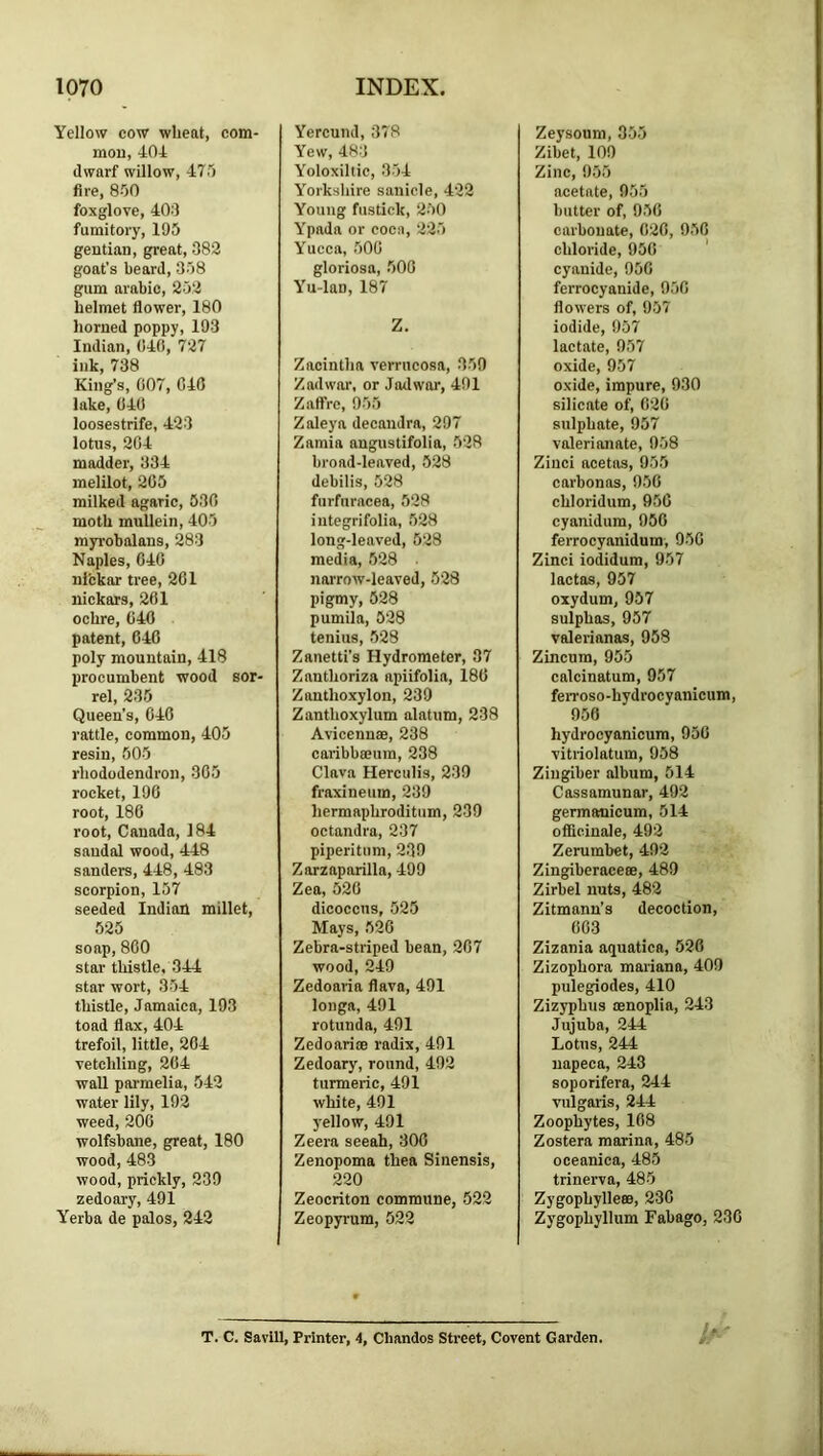 Yellow cow wheat, com- mon, 404 dwarf willow, 470 Are, 850 foxglove, 404 fumitory, 195 gentian, great, 383 goat’s beard, 358 gum arabic, 253 helmet flower, 180 horned poppy, 193 Indian, (!4(), 737 ink, 738 King’s, C07, C40 lake, 04(1 loosestrife, 423 lotus, 304 madder, 334 melilot, 205 milked agaric, 530 moth mullein, 405 myrobalans, 283 Naples, 640 nickar tree, 261 nickars, 201 ochre, 040 patent, 640 poly mountain, 418 procumbent wood sor- rel, 235 Queen’s, 040 rattle, common, 405 resin, 505 rhododendron, 305 rocket, 190 root, 186 root, Canada, 184 sandal wood, 448 Sanders, 448, 483 scorpion, 157 seeded Indioil millet, 525 soap, 800 star thistle. 344 star wort, 354 thistle, Jamaica, 193 toad flax, 404 trefoil, little, 204 vetchling, 204 wall parmelia, 542 water lily, 192 weed, 200 wolfsbane, great, 180 wood, 483 wood, prickly, 239 zedoary, 491 Yerba de palos, 242 Yercund, 378 Yew, 483 Yoloxiltic, 354 Yorkshire sanicle, 423 Young fustick, 250 Ypada or coca, 225 Yucca, 500 gloriosa, 500 Yu-lan, 187 Z. Zacintha verrucosa, 350 Zadwnr, or Jatlwor, 491 Zaffrc, 955 Zaleya decandra, 297 Zamia angustifolia, 528 broad-leaved, 528 debilis, 528 furfuracea, 528 integrifolia, 528 long-leaved, 528 media, 528 narrow-leaved, 528 pigmy, 528 pumila, 628 tenius, 528 Zanetti’s Hydrometer, 37 Zanthoriza apiifolia, 180 Zanthoxylon, 239 Zanthoxylum alatum, 238 Avicennas, 238 caribbeeum, 238 Clava Herculis, 239 fraxineum, 239 hermaphroditum, 239 octandra, 237 piperitum, 239 Zorzaparilla, 499 Zea, 520 dicoccus, 525 Mays, 526 Zebra-striped bean, 207 wood, 249 Zedoaria flava, 491 longs, 491 rotunda, 491 Zedoarice radix, 491 Zedoary, round, 492 turmeric, 491 white, 491 j’ellow, 491 Zeera seeah, 300 Zenopoma thea Sinensis, 220 Zeocriton commune, 523 Zeopyrum, 522 Zeysoum, 355 Zibet, 109 Zinc, 955 acetate, 955 butter of, 956 carbonate, 020, 950 chloride, 950 ' cyanide, 950 ferrocyanide, 950 flowers of, 957 iodide, 957 lactate, 957 oxide, 957 oxide, impure, 930 silicate of, 020 sulphate, 957 valerianate, 958 Zinci acetos, 955 carbonas, 950 chloridum, 950 cyanidum, 950 ferrocyanidum, 950 Zinci iodidum, 957 lactas, 957 oxydum, 957 sulphas, 957 valerianas, 958 Zincum, 955 calcinatum, 957 feiToso-hydrocyanicum, 950 hydrocyanicura, 950 vitriolatum, 958 Zingiber album, 514 Cassamunar, 492 germauicum, 514 officinale, 492 Zerumbet, 492 Zingiberaceee, 489 Zirbel nuts, 483 Zitmann’s decoction, 003 Zizania aquatics, 526 Zizophora mariana, 409 pulegiodes, 410 Zizyphus mnoplia, 243 Jujuba, 244 Lotus, 244 iiapeca, 243 soporifera, 244 vulgaiis, 244 Zoophytes, 108 Zostera marina, 485 oceanica, 485 trinerva, 485 Zygophylle®, 230 Zygophyllum Fabago, 230 T. C. Savill, Printer, 4, Chandos Street, Covent Garden.