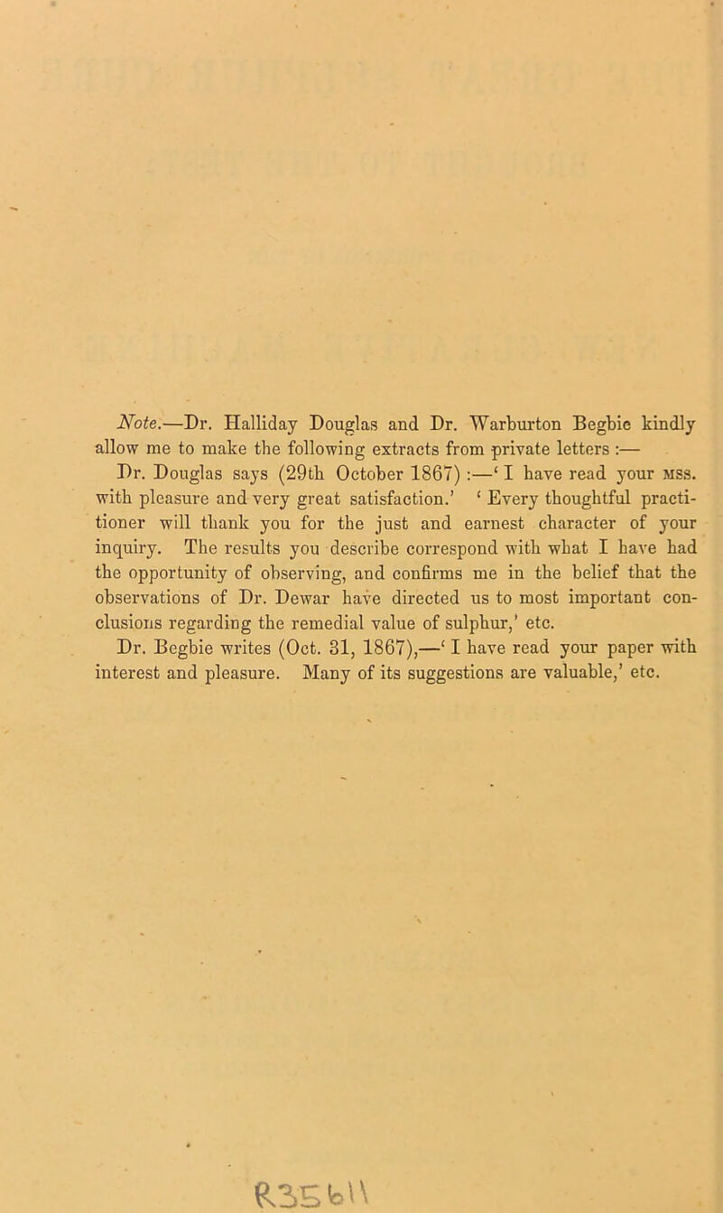 Note.—Dr. Halliday Douglas and Dr. Warburton Begbie kindly allow me to make the following extracts from private letters :— Dr. Douglas says (29tb October 1867) :—‘ I have read your mss. with pleasure and very great satisfaction.’ ‘ Every thoughtful practi- tioner will thank you for the just and earnest character of your inquiry. The results you describe correspond with what I have had the opportunity of observing, and confirms me in the belief that the observations of Dr. Dewar have directed us to most important con- clusions regarding the remedial value of sulphur,’ etc. Dr. Begbie writes (Oct. 31, 1867),—‘ I have read your paper with interest and pleasure. Many of its suggestions are valuable,’ etc. R2.Sb'\