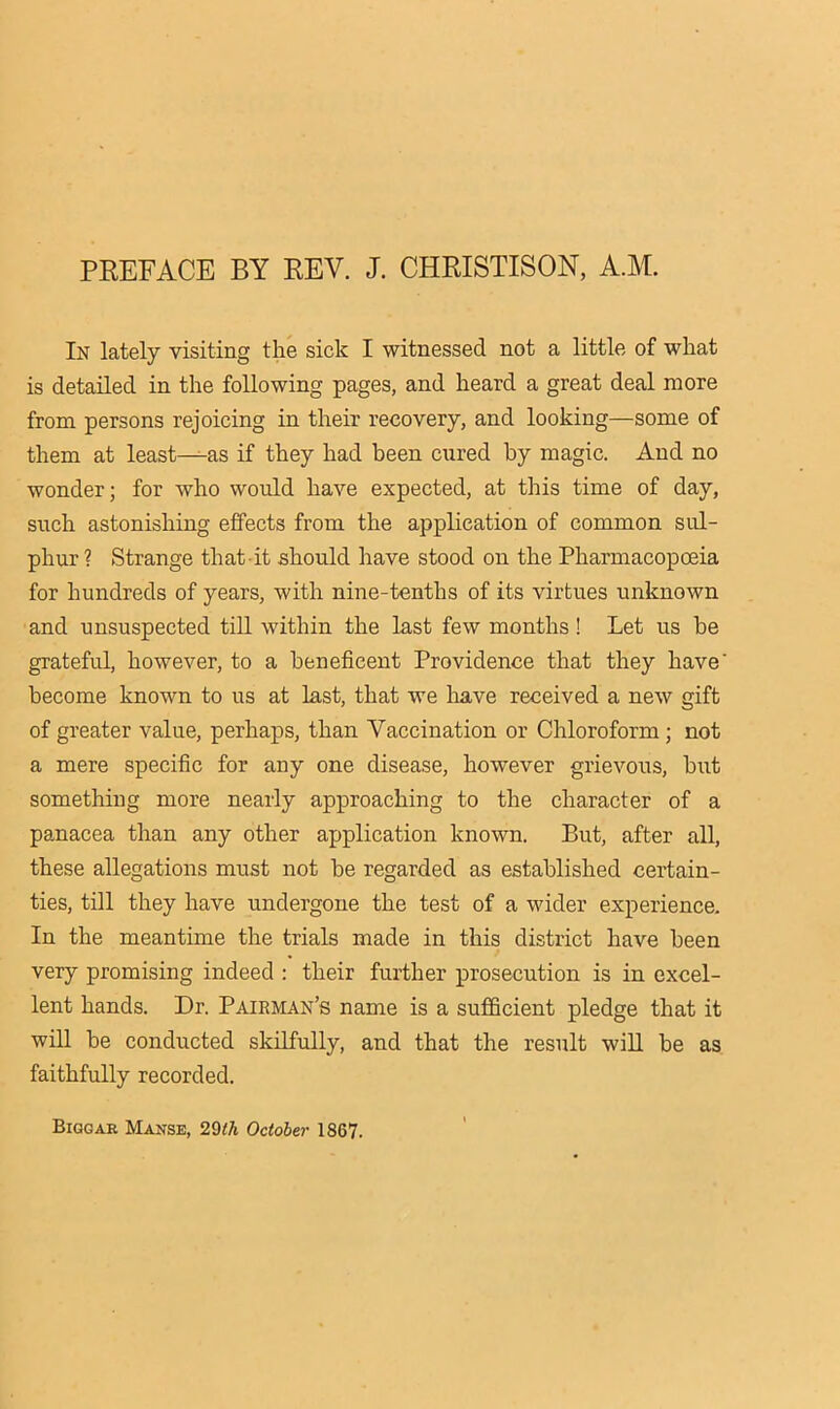 PEEFACE BY REV. J. CHRISTISON, A.M. In lately visiting the sick I witnessed not a little of what is detailed in the following pages, and heard a great deal more from persons rejoicing in their recovery, and looking—some of them at least—as if they had been cured by magic. And no wonder; for who would have expected, at this time of day, such astonishing effects from the application of common sul- phur ? Strange that it should have stood on the Pharmacopoeia for hundreds of years, with nine-tenths of its virtues unknown and unsuspected till within the last few months! Let us be grateful, however, to a beneficent Providence that they have' become known to us at last, that we have received a new gift of greater value, perhaps, than Vaccination or Chloroform; not a mere specific for any one disease, however grievous, but something more nearly approaching to the character of a panacea than any other application known. But, after all, these allegations must not be regarded as established certain- ties, till they have undergone the test of a wider experience. In the meantime the trials made in this district have been very promising indeed ; their further prosecution is in excel- lent hands. Dr. Pairman’s name is a sufficient pledge that it will be conducted skilfully, and that the result will be as faithfully recorded. Biggar Manse, 2Qth October 1867.