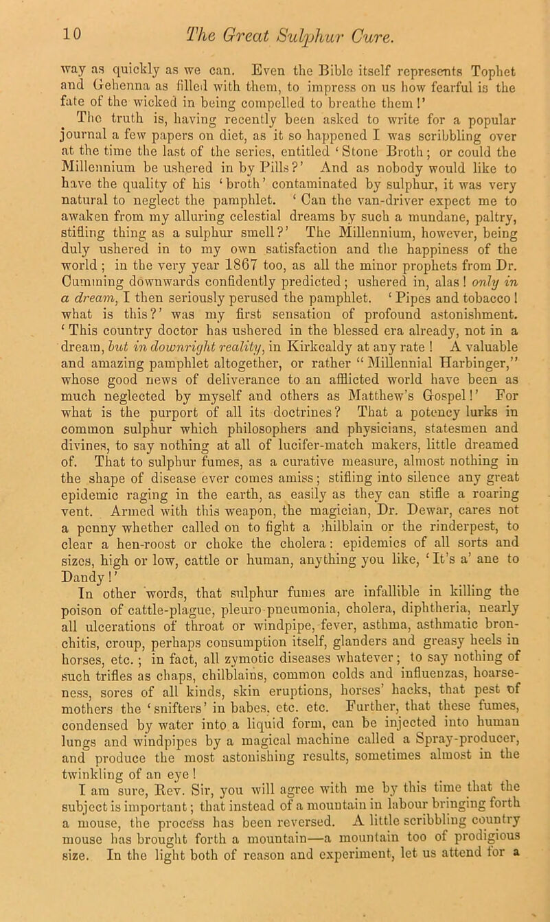 way as quickly as we can. Even the Bible itself represents Tophet and Gehenna as filled with them, to impress on us how fearful is the fate of the wicked in being compelled to breathe them !’ Tlic truth is, having recently been asked to write for a popular journal a few papers on diet, as it so happened I was scribbling over at the time the last of the series, entitled ‘ Stone Broth; or could the Millennium be ushered in by Pills?’ And as nobody would like to have the quality of his ‘broth’ contaminated by sulphur, it was very natural to neglect the pamphlet. ‘ Can the van-driver expect me to awaken from my alluring celestial dreams by such a mundane, paltry, stifling thing as a sulphm’ smell?’ The Millennium, however, being duly ushered in to my own satisfaction and the happiness of the world ; in the very year 1867 too, as all the minor prophets from Dr. Gumming downwards confidently predicted ; ushered in, alas ! only in a dream, I then seriously perused the pamphlet. ‘ Pipes and tobacco 1 what is this?’ was my first sensation of profound astonishment. ‘ This country doctor has ushered in the blessed era already, not in a dream, lut in downright reality, in Kirkcaldy at any rate ! A valuable and amazing pamphlet altogether, or rather “ Millennial Harbinger,” whose good news of deliverance to an afflicted world have been as much neglected by myself and others as Matthew’s Grospel!’ For what is the purport of all its doctrines? That a potency lurks in common sulphur which philosophers and physicians, statesmen and divines, to say nothing at all of lucifer-match makers, little dreamed of. That to sulphur fumes, as a curative measure, almost nothing in the shape of disease ever comes amiss; stifling into silence any great epidemic raging in the earth, as easily as they can stifle a roaring vent. Armed with this weapon, the magician, Dr. Dewar, cares not a penny whether called on to fight a jhilblain or the rinderpest, to clear a hen-roost or choke the cholera: epidemics of all sorts and sizes, high or low, cattle or human, anything you like, ‘ It’s a’ ane to Dandy! ’ In other words, that sulphur fumes are infallible in killing the poison of cattle-plague, pleuro pneumonia, cholera, diphtheria, nearly all ulcerations of throat or windpipe, fever, asthma, asthmatic bron- chitis, croup, perhaps consumption itself, glanders and greasy heels in horses, etc. ; in fact, all zymotic diseases whatever; to say nothing of such trifies as chaps, chilblains, common colds and influenzas, hoarse- ness, sores of all kinds, skin eruptions, horses’ hacks, that pest of mothers the ‘snifters’ in babes, etc. etc. Further, that these fumes, condensed by water into a liquid form, can be injected into human lungs and windpipes by a magical machine called a Spray-producer, and produce the most astonishing results, sometimes almost in the twinkling of an eye ! I am sure. Rev. Sir, you will agree with me by this time that the subject is important; that instead ot a mountain in labour bringing forth a mouse, the process has been reversed. A little scribbling country mouse has brought forth a mountain—a mountain too of prodigious size. In the light both of reason and cxjmriment, let us attend tor a