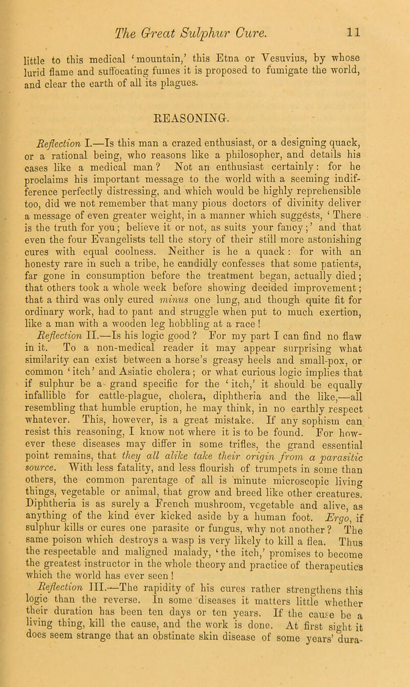 little to this medical ‘mountain,’ this Etna or Vesuvius, by whose lurid flame and suflbcating fumes it is proposed to fumigate the world, and clear the earth of all its plagues. KEASONING. Reflection I.—Is this man a crazed enthusiast, or a designing quack, or a rational being, who reasons like a philosopher, and details his cases like a medical man ? Not an enthusiast certainly: for he proclaims his important message to the world with a seeming indif- ference perfectly distressing, and which would be highly reprehensible too, did we not remember that many pious doctors of divinity deliver a message of even greater weight, in a manner which suggests, ‘ There is the truth for you ; believe it or not, as suits your fancy; ’ and that even the four Evangelists tell the story of their still more astonishing cures with equal coolness. Neither is he a quack: for with an honesty rare in such a tribe, he candidly confesses that some patients, far gone in consumption before the treatment began, actually died; that others took a whole week before showing decided improvement; that a third was only cured minus one lung, and though quite fit for ordinary work, had to pant and struggle when put to much exertion, like a man with a wooden leg hobbling at a race ! Reflection II.—Is his logic good ? For my part I can find no flaw in it. To a non-medical reader it may appear surprising what similarity can exist between a horse’s greasy heels and small-pox, or common ‘itch’ and Asiatic cholera; or what curious logic implies that if sulphur be a grand specific for the ‘ itch,’ it should be equally infallible for cattle-plague, cholera, diphtheria and the like,—all resembling that humble eruption, he may think, in no earthly respect whatever. This, however, is a great mistake. If any sophism can resist this reasoning, I know not where it is to be found. For how- ever these diseases may differ in some trifies, the grand essential point remains, that they all alike take their origin from a parasitic source. With less fatality, and less flourish of trumpets in some than others, the common parentage of all is minute microscopic living things, vegetable or animal, that gi-ow and breed like other creatures. Diphtheria is as surely a French mushroom, vegetable and alive, as anything of the kind ever kicked aside by a human foot. Ergo, if sulphur kills or cures one parasite or fungus, why not another ? The same poison which destroys a wasp is very likely to kill a flea. Thus the respectable and maligned malady, ‘the itch,’ promises to become the greatest instructor in the whole theory and practice of therapeutics which the world has ever seen ! Reflection III.—The rapidity of his cures rather strengthens this logic than the reverse. In some diseases it matters little whether their duration has been ten days or ten years. If the caute be a living thing, kill the cause, and the work is done. At first sight it does seem strange that an obstinate skin disease of some years’ dura-